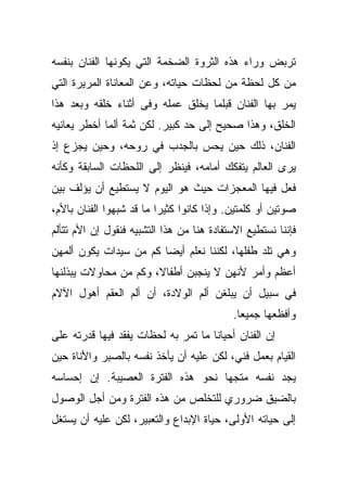 ‫ﺘﺭﺒﺽ ﻭﺭﺍﺀ ﻫﺫﻩ ﺍﻟﺜﺭﻭﺓ ﺍﻟﻀﺨﻤﺔ ﺍﻟﺘﻲ ﻴﻜﻭﻨﻬﺎ ﺍﻟﻔﻨﺎﻥ ﺒﻨﻔﺴﻪ‬
‫ﻤﻥ ﻜل ﻟﺤﻅﺔ ﻤﻥ ﻟﺤﻅﺎﺕ ﺤﻴﺎﺘﻪ، ﻭﻋﻥ ﺍﻟﻤﻌﺎﻨﺎﺓ ﺍﻟﻤﺭﻴﺭﺓ ﺍﻟﺘﻲ‬
‫ﻴﻤﺭ ﺒﻬﺎ ﺍﻟﻔﻨﺎﻥ ﻗﺒﻠﻤﺎ ﻴﺨﻠﻕ ﻋﻤﻠﻪ ﻭﻓﻰ ﺃﺜﻨﺎﺀ ﺨﻠﻘﻪ ﻭﺒﻌﺩ ﻫﺫﺍ‬
‫ﺍﻟﺨﻠﻕ، ﻭﻫﺫﺍ ﺼﺤﻴﺢ ﺇﻟﻰ ﺤﺩ ﻜﺒﻴﺭ. ﻟﻜﻥ ﺜﻤﺔ ﺃﻟﻤﺎ ﺃﺨﻁﺭ ﻴﻌﺎﻨﻴﻪ‬
‫ﺍﻟﻔﻨﺎﻥ، ﺫﻟﻙ ﺤﻴﻥ ﻴﺤﺱ ﺒﺎﻟﺠﺩﺏ ﻓﻲ ﺭﻭﺤﻪ، ﻭﺤﻴﻥ ﻴﺠﺯﻉ ﺇﺫ‬
‫ﻴﺭﻯ ﺍﻟﻌﺎﻟﻡ ﻴﺘﻔﻜﻙ ﺃﻤﺎﻤﻪ، ﻓﻴﻨﻅﺭ ﺇﻟﻰ ﺍﻟﻠﺤﻅﺎﺕ ﺍﻟﺴﺎﺒﻘﺔ ﻭﻜﺄﻨﻪ‬
‫ﻓﻌل ﻓﻴﻬﺎ ﺍﻟﻤﻌﺠﺯﺍﺕ ﺤﻴﺙ ﻫﻭ ﺍﻟﻴﻭﻡ ﻻ ﻴﺴﺘﻁﻴﻊ ﺃﻥ ﻴﺅﻟﻑ ﺒﻴﻥ‬
‫ﺼﻭﺘﻴﻥ ﺃﻭ ﻜﻠﻤﺘﻴﻥ. ﻭﺇﺫﺍ ﻜﺎﻨﻭﺍ ﻜﺜﻴﺭﺍ ﻤﺎ ﻗﺩ ﺸﺒﻬﻭﺍ ﺍﻟﻔﻨﺎﻥ ﺒﺎﻷﻡ،‬
‫ﻓﺈﻨﻨﺎ ﻨﺴﺘﻁﻴﻊ ﺍﻻﺴﺘﻔﺎﺩﺓ ﻫﻨﺎ ﻤﻥ ﻫﺫﺍ ﺍﻟﺘﺸﺒﻴﻪ ﻓﻨﻘﻭل ﺇﻥ ﺍﻷﻡ ﺘﺘﺄﻟﻡ‬
‫ﻭﻫﻲ ﺘﻠﺩ ﻁﻔﻠﻬﺎ، ﻟﻜﻨﻨﺎ ﻨﻌﻠﻡ ﺃﻴﻀﺎ ﻜﻡ ﻤﻥ ﺴﻴﺩﺍﺕ ﻴﻜﻭﻥ ﺃﻟﻤﻬﻥ‬
‫ﺃﻋﻅﻡ ﻭﺃﻤﺭ ﻷﻨﻬﻥ ﻻ ﻴﻨﺠﺒﻥ ﺃﻁﻔﺎﻻ، ﻭﻜﻡ ﻤﻥ ﻤﺤﺎﻭﻻﺕ ﻴﺒﺫﻟﻨﻬﺎ‬
‫ﻓﻲ ﺴﺒﻴل ﺃﻥ ﻴﺒﻠﻐﻥ ﺃﻟﻡ ﺍﻟﻭﻻﺩﺓ، ﺃﻥ ﺃﻟﻡ ﺍﻟﻌﻘﻡ ﺃﻫﻭل ﺍﻵﻻﻡ‬
                                           ‫ﻭﺃﻓﻅﻌﻬﺎ ﺠﻤﻴﻌﺎ.‬
‫ﺇﻥ ﺍﻟﻔﻨﺎﻥ ﺃﺤﻴﺎﻨﺎ ﻤﺎ ﺘﻤﺭ ﺒﻪ ﻟﺤﻅﺎﺕ ﻴﻔﻘﺩ ﻓﻴﻬﺎ ﻗﺩﺭﺘﻪ ﻋﻠﻰ‬
‫ﺍﻟﻘﻴﺎﻡ ﺒﻌﻤل ﻓﻨﻲ، ﻟﻜﻥ ﻋﻠﻴﻪ ﺃﻥ ﻴﺄﺨﺫ ﻨﻔﺴﻪ ﺒﺎﻟﺼﺒﺭ ﻭﺍﻷﻨﺎﺓ ﺤﻴﻥ‬
‫ﻴﺠﺩ ﻨﻔﺴﻪ ﻤﺘﺠﻬﺎ ﻨﺤﻭ ﻫﺫﻩ ﺍﻟﻔﺘﺭﺓ ﺍﻟﻌﺼﻴﺒﺔ. ﺇﻥ ﺇﺤﺴﺎﺴﻪ‬
‫ﺒﺎﻟﻀﻴﻕ ﻀﺭﻭﺭﻱ ﻟﻠﺘﺨﻠﺹ ﻤﻥ ﻫﺫﻩ ﺍﻟﻔﺘﺭﺓ ﻭﻤﻥ ﺃﺠل ﺍﻟﻭﺼﻭل‬
‫ﺇﻟﻰ ﺤﻴﺎﺘﻪ ﺍﻷﻭﻟﻰ، ﺤﻴﺎﺓ ﺍﻹﺒﺩﺍﻉ ﻭﺍﻟﺘﻌﺒﻴﺭ، ﻟﻜﻥ ﻋﻠﻴﻪ ﺃﻥ ﻴﺴﺘﻐل‬
 