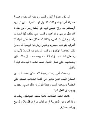 ‫ﻟﻡ ﻴﻜﻥ ﻋﻨﺩﻩ ﺃﻭﻻﺩ، ﻭﻜﺎﻨﺕ ﺯﻭﺠﺘﻪ ﺍﻟﺴـﺕ ﻭﻫﻴﺒـﺔ‬
‫ﺼﺩﻴﻘﺔ ﺃﻤﻲ ﺠ ‪‬ﺍ، ﻭﻜﺎﻨﺕ ﺘﻘـﻭل ﻟﻬـﺎ ﺃﺤﻴﺎ ﹰـﺎ ﺇﻥ ﻨﺒـﻴ ‪‬ﻡ‬
 ‫ﻬ‬           ‫ﻨ‬                         ‫ﺩ‬
‫ﺃﻭﺼﺎﻫﻡ ﺒﻨﺎ، ﻭﺇﻥ ﻋﻴﺴﻰ ﻨﺒﻴﻨﺎ ﻫﻭ ﺃﻴ ‪‬ﺎ ﺭﺴﻭل ﻤﻥ ﻋﻨـﺩ‬
              ‫ﻀ‬         ‫‪‬‬
‫ﺍﷲ ﻤﺜل ﻤﻭﺴﻰ ﻭﺇﺒﺭﺍﻫﻴﻡ، ﻭﻜﺎﻨﺕ ﺃﻤﻲ ﺘﺤﻠﻑ ﻟﻬﺎ ﺃﺤﻴﺎ ﹰـﺎ‬
  ‫ﻨ‬
‫ﺒﺎﻟﻤﺴﻴﺢ ﺍﺒﻥ ﺍﷲ ﺍﻟﺤ ‪ ،‬ﻭﻜﺎﻨﺘﺎ ﺘﻀﺤﻜﺎﻥ ﻤ ‪‬ﺎ ﻋﻠﻰ ﺃﺸﻴﺎﺀ ﻻ‬
             ‫ﻌ‬                  ‫ﻲ‬
‫ﺃﻋﺭﻓﻬﺎ ﻴﻘﻭﻻﻨﻬﺎ ﺒﻬﻤﺱ، ﻭﺘﻨﺘﻬﻲ ﺯﻴﺎﺭﺘﻬﺎ ﺍﻟﻴﻭﻤﻴﺔ ﻟﻨﺎ ﺒـﺄﻥ‬
‫ﺘﻘﺒل ﺃﺤﺩﺍﻫﻤﺎ ﺍﻷﺨﺭﻯ، ﻭﻜﻨﺕ ﺃﺴـﺘﻐﺭﺏ ﻗﻠـﻴﻼ ﻷﻨﻬﻤـﺎ‬
       ‫ﹰ‬                                  ‫‪‬‬
‫ﻴﻀﻌﺎﻥ ﺍﻟﺨـﺩ ﺒـﺈﺯﺍﺀ ﺍﻟﺨـ ‪ ،‬ﻭﻴﻤﺼﻤﺼـﺎﻥ ﺒﺎﻟﺸـﻔﺘﻴﻥ‬
                     ‫ﺩ‬
‫ﻴﻀﻤﺎﻨﻬﻤﺎ ﻋﻠﻰ ﺸﻜل ﺍﻟﺘﻘﺒﻴل ﺘﻤﺎ ‪‬ﺎ ﻟﻜﻨﻬـﺎ ﻟﻴﺴـﺕ ﻗﺒﻠـﺔ‬
                    ‫ﻤ‬
                                                ‫ﺒﺎﻟﻔﻌل.‬
‫ﻭﺴﻤﻌﺕ ﺃﻤﻲ ﻭﺴﺕ ﻭﻫﻴﺒﺔ ﺘﺘﺤـﺩﺜﺎﻥ ﻫﻤ ‪‬ـﺎ ﻋـﻥ‬
      ‫ﺴ‬
‫ﺍﻟﺴﻜﺎﻥ ﺍﻟﺠﺩﺩ ﺍﻟﺫﻴﻥ ﺠﺎﺀﻭﺍ ﻓﻲ ﺍﻟﺸﻘﺔ ﺍﻟﺘﺤﺘﺎﻨﻴﺔ ﺍﻟﻤﻁﻠﺔ ﻋﻠﻰ‬
‫ﺍﻟﺠﻨﻴﻨﺔ ﻭﺴﻤﻌﺕ ﺍﻟﺴﺕ ﻭﻫﻴﺒﺔ ﺘﻘﻭل ﺇﻥ ﺫﻟﻙ ﻓـﻲ ﻭﺠﻬﻨـﺎ‬
                                  ‫ﻭﻴﺠﺏ ﺃﻥ ﻨﻔﻌل ﺸﻴ ًﺎ.‬
                                    ‫ﺌ‬
‫ﻜﺎﻨﺕ ﺍﻟﺸ ﹼﺔ ﺍﻟﺘﺤﺘﺎﻨﻴﺔ ﺩﺍﺌ ‪‬ﺎ ﻤﻐﻠﻘﺔ ﺍﻟﺸﺒﺎﺒﻴﻙ، ﻭﻜﻨـﺕ‬
                       ‫ﻤ‬                ‫ﻘ‬
‫ﻭﺃﻨﺎ ﺃﻋﻭﺩ ﻤﻥ ﺍﻟﻤﺩﺭﺴﺔ ﺃﺭﻯ ﺍﻟﺒﺎﺏ ﻤﻭﺍﺭ ‪‬ﺎ ﻗﻠـﻴﻼ ﻭﺃﻟﻤـﺢ‬
       ‫ﹰ‬      ‫ﺒ‬
                                         ‫ﻭﺭﺍﺀﻩ ﺤﺴﻨﻴﺔ.‬
 