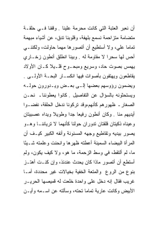 ‫ﺃﻥ ﻨﻌﺒﺭ ﺍﻟﻌﺘﺒﺔ ﺍﻟﺘﻲ ﻜﺎﻨﺕ ﻤﺤﺭﻤﺔ ﻋﻠﻴﻨﺎ . ﻭﻗﻔﻨﺎ ﻓـﻲ ﺤﻠﻘـﺔ‬
‫ﻤﺘﻀﺎﻤﺔ ﻤﺘﺯﺍﺤﻤﺔ ﻨﺴﻤﻊ ﺒﻠﻬﻔﺔ، ﻭﻗﻠﻭﺒﻨﺎ ﺘﺩﻕ، ﻋﻥ ﺃﺸﻴﺎﺀ ﻤﺒﻬﻤﺔ‬
‫ﺘﻤﺎﻤﺎ ﻋﻠﻲ، ﻭﻻ ﺃﺴﺘﻁﻴﻊ ﺃﻥ ﺃﺘﺼﻭﺭﻫﺎ ﻤﻬﻤﺎ ﺤﺎﻭﻟﺕ، ﻭﻟﻜﻨﻨـﻲ‬
                                          ‫‪‬‬    ‫‪‬‬
‫ﺃﺤﺱ ﻟﻬﺎ ﺴﺤﺭﺍ ﻻ ﻤﻘﺎﻭﻤﺔ ﻟﻪ . ﻭﺒﻴﻨﺎ ﺍﻨﻁﻠﻕ ﺃﻨﻁﻭﻥ ﺯﺨـﺎﺭﻱ‬
                                        ‫‪‬‬
‫ﻴﻬﻤﺱ ﺒﺼﻭﺕ ﺤﺎﺩ، ﻭﺴﺭﻴﻊ ﻭﻤﺒﺤـﻭﺡ ﻗﻠـﻴﻼ ﻜـﺎﻥ ﺍﻷﻭﻻﺩ‬
           ‫ﹰ‬
‫ﻴﻘﺎﻁﻌﻭﻥ ﻭﻴﻬﺘﻔﻭﻥ ﺒﺄﺼﻭﺍﺕ ﻓﻴﻬﺎ ﺍﻨﻜﺴـﺎﺭ ﺍﻟﺒﺤـﺔ ﺍﻷﻭﻟـﻰ .‬
‫ﻭﻴﻀﻤﻭﻥ ﺭﺅﻭﺴﻬﻡ ﺒﻌﻀﻬﺎ ﺇﻟـﻰ ﺒﻌـﺽ ﻭﻴـﺩﻭﺭﻭﻥ ﺤﻭﻟـﻪ‬
‫ﻭﻴﺴﺘﺤﺜﻭﻨﻪ ﺒﺎﻟﺴﺅﺍل ﻋﻥ ﺍﻟﺘﻔﺎﺼﻴل . ﻜﺎﻨﻭﺍ ﻴﻌﻁﻭﻨﻨﺎـ ﻨﺤـﻥ‬
‫ﺍﻟﺼﻐﺎﺭـ ﻅﻬﻭﺭﻫﻡ ﻜﺄﻨﻬﻡ،ﻭﻗﺩ ﺘﺭﻜﻭﻨﺎ ﻨﺩﺨل ﺍﻟﺤﻠﻘﺔ، ﻨﻔﻀـﻭﺍ‬
‫ﺃﻴﺩﻴﻬﻡ ﻤﻨﺎ . ﻭﻜﺎﻥ ﺃﻨﻁﻭﻥ ﺭﻓﻴﻌﺎ ﺠﺩﺍ ﻭﻁﻭﻴﻼ ﻭﻴﺩﺍﻩ ﻋﺼﺒﻴﺘﺎﻥ‬
              ‫ﹰ‬      ‫‪ ‬‬
‫ﻭﻋﻴﻨﺎﻩ ﺫﻜﻴﺘﺎﻥ ﻗﻠﻘﺘﺎﻥ ﺘﺩﻭﺭﺍﻥ ﺤﻭﻟﻨﺎ ﻜﺄﻨﻬﻤﺎ ﻻ ﺘﺭﻴﺎﻨﻨـﺎ ﻭﻫـﻭ‬
‫ﻴﺼﻭﺭ ﺒﻴﺩﻴﻪ ﻭﺘﻘﺎﻁﻴﻊ ﻭﺠﻬﻪ ﺍﻟﻤﺴﻨﻭﻨﺔ ﻭﺃﻨﻔﻪ ﺍﻟﻜﺒﻴﺭ ﻜﻴـﻑ ﺃﻥ‬
‫ﺍﻟﻤﺭﺃﺓ ﺍﻟﺒﻴﻀﺎﺀ ﺍﻟﺴﻤﻴﻨﺔ ﺃﻋﻁﺘﻪ ﻅﻬﺭﻫﺎ ﻭﺍﻨﺤﻨﺕ ﻭﻋﻠﻤﺘﻪ ﺸـﻴﺌﺎ‬
 ‫ً‬
‫ﻤﺎ، ﻟﻡ ﺃﻟﺘﻘﻁ، ﻓﻲ ﻭﺴﻁ ﺍﻟﺯﺤﻤﺔ، ﻤﺎ ﻫﻭ، ﻭﻻ ﻜﻴﻑ ﻴﻜﻭﻥ، ﻭﻟﻡ‬
‫ﺃﺴﺘﻁﻊ ﺃﻥ ﺃﺘﺼﻭﺭ ﻤﺎﺫﺍ ﻜﺎﻥ ﻴﺤﺩﺙ ﻋﻨﺩﺌﺫ، ﻭﺇﻥ ﻜﻨـﺕ ﺃﻫﺘـﺯ‬
‫‪‬‬
‫ﺒﻨﻭﻉ ﻤﻥ ﺍﻟﺭﻭﻉ ﻭﺍﻟﻤﺘﻌﺔ ﺍﻟﺨﻔﻴﺔ ﺒﺨﻴﺎﻻﺕ ﻏﻴﺭ ﻤﺤﺩﺩﺓ، ﺃﻤـﺎ‬
‫ﻏﺭﻴﺏ ﻓﻘﺎل ﺇﻨﻪ ﺩﺨل ﻋﻠﻰ ﻭﺍﺤﺩﺓ ﺨﻠﻌﺕ ﻟﻪ ﻗﻤﻴﺼﻬﺎ ﺍﻟﺤﺭﻴـﺭ‬
                                               ‫ﹸ ‪‬‬
‫ﺍﻷﺒﻴﺽ ﻭﻜﺎﻨﺕ ﻋﺎﺭﻴﺔ ﺘﻤﺎﻤﺎ ﺘﺤﺘﻪ، ﻭﺴﺄﻟﺘﻪ ﻋﻥ ﺍﺴـﻤﻪ ﻭﺃﻴـﻥ‬
                             ‫‪‬‬
 