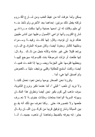 ‫ﻴﺴﻜﻥ ﻭﻟﻤﺎ ﻋﺭﻓﺕ ﺃﻨﻪ ﻤﻥ ﻏﻴﻁ ﺍﻟﻌﻨﺏ ﻭﻤﻥ ﺸـﺎﺭﻉ ﺍﻟﻜـﺭﻭﻡ‬
‫ﺘﺭﻜﺘﻪ ﻴﻔﻌل ﺫﻟﻙ ﻤﺭﺘﻴﻥ: ﺇﺤﺩﺍﻫﻤﺎ ﺒﻌﺩ ﺍﻷﺨﺭﻯ ﻭﻟﻡ ﺘﺄﺨﺫ ﻤﻨـﻪ‬
‫ﺃﻱ ﻤﻠﻴﻡ ﻭﻗﺎﻟﺕ ﻟﻪ ﺇﻥ ﺍﺴﻤﻬﺎ ﺤﺴﻨﻴﺔ ﻭﺃﻨﻬﺎ ﺴﻜﻨﺕ ﻤـﺭﺓ ﻓـﻲ‬
‫ﺸﺎﺭﻉ ﺍﻟﻜﺭﻭﻡ ﻭﺃﻨﻬﺎ ﺘﺭﺍﻋﻲ ﺍﻷﺼﻭل ﻭﻋﻠﻴﻬﺎ ﺩﻴﻥ ﻟﻨﺎﺱ ﻁﻴﺒﻴﻥ‬
‫ﻫﻨﺎﻙ ﺘﺭﻴﺩ ﺃﻥ ﺘﺅﺩﻴﻪ، ﻭﻗﺎل: ﺇﻨﻬﺎ ﻜﺎﻨـﺕ ﺭﻓﻴﻌـﺔ ﻭﺴـﻤﺭﺍﺀ‬
‫ﻭﻤﻠﺘﻬﺒﺔ ﻜﺎﻟﻨﺎﺭ ﻭﺤﻨﻭﻨﺎ ﺃﻴﻀﺎ، ﻭﻜﺎﻥ ﺼﻭﺘﻪ ﺍﻟﻤﺘﺭﻓـﻊ ﺍﻟﺒـﺎﺭﺩ‬
                             ‫‪‬‬    ‫ﹰ‬
‫ﻴﺭﺘﻌﺩ ﻗﻠﻴﻼ ﻋﻠﻰ ﻏﻴﺭ ﻋﺎﺩﺘﻪ ﻭﻜﺄﻨﻪ ﺨﺠل ﻤﻥ ﺫﻟـﻙ . ﻭﻗـﺎل:‬
                                         ‫ﹰ‬
‫ﺇﻨﻬﺎ ﻁﻠﻌﺕ ﺃﻭ ﻨﺯﻟﺕ ﺸﺭﻤﻭﻁﺔ ﺒﻨﺕ ﻜﻠﺏ،ﻭﺇﻨﻪ ﺴﻴﺭﺠﻊ ﺇﻟﻴﻬـﺎ‬
‫ﻭﻴﻌﻁﻴﻬﺎ ﻓﻠﻭﺴﻬﺎ ﻋﻠﻰ ﺍﻟﺠﺯﻤﺔ ﻭﻴﻀـﺭﺒﻬﺎ ﺇﺫﺍ ﻓﺘﺤـﺕ ﻓﻤﻬـﺎ،‬
‫ﺃﻴﻀﺎ، ﻭﻜﻨﺕ ﺃﺴﺘﻤﻊ ﻟﻠﺤﻜﺎﻴﺔ ﻭﻗﻠﺒﻲ ﻴﺭﺘﺠﻑ ﻤﻠﻴﺌﺎ ﺒـﺎﻟﻐﻤﻭﺽ‬
          ‫ً‬                                     ‫‪‬‬
                                 ‫ﻭﻟﻡ ﺃﺼﺩﻕ ﺃﻨﻬﺎ ﻫﻲ، ﺃﺒﺩﺍ .‬
                                    ‫‪‬‬
‫ﻭﻗﺭﺭﻨﺎ ﻨﺤﻥ ﺍﻟﺼﻐﺎﺭ ﻴﻭﻤﻬﺎ ﻭﻨﺤﻥ ﻨﻌﻭﺩ ﻨﺤﻤل ﻜﺘﺒﻨـﺎ‬
‫ﻭﻻ ﻨﺭﻴﺩ ﺃﻥ ﻨﻠﻌﺏ " ﺍﻟﺒﻠﻲ "، ﺃﻨﻨﺎ ﻋﻨﺩﻤﺎ ﻨﻜﺒﺭ ﻭﻨﺭﻭﺡ ﺍﻟﺜﺎﻨﻭﻴﺔ،‬
‫ﺴﻭﻑ ﻨﺫﻫﺏ ﺇﻟﻰ ﻜﻭﻡ ﺒﻜﻴﺭ ﻨﺤﻥ ﺃﻴﻀﺎ ﻭﻨﻁﺭﻕ ﻫﺫﺍ ﺍﻟﻤﻜـﺎﻥ‬
                   ‫‪‬‬
‫ﻭﺒﻴﻭﺘﻪ ﺍﻟﺴﺭﻴﺔ ﺍﻟﻭﺍﻋﺩﺓ ﺒﻤﺘﻌﺎﺕ ﻭﻤﻠﺫﺍﺕ ﺠﻨﻭﻨﻴـﺔ ﻻ ﻨﻌـﺭﻑ‬
‫ﻁﻌﻤﻬﺎ ﻭﻻ ﻨﺘﺼﻭﺭﻫﺎ، ﺤﺘﻰ . ﻭﻜﻨﺎ ﻨﻌﺭﻑ ﻤﻊ ﺫﻟﻙ ﺃﻨﻪ ﻴﻘـﻊ‬
‫ﺒﻴﻥ ﺍﻟﺴﻴﺎﻟﺔ ﻭﺸﺎﺭﻉ ﺘﻭﻓﻴﻕ ﻗﺭﻴﺒﺎ ﻤﻥ ﻜﺭﻜـﻭﻥ ﺍﻟﻠﺒـﺎﻥ ﻭﻗـﺎل‬
                         ‫‪‬‬
‫ﺠﺎﺒﺭ: ﺇﻨﻪ ﻴﻌﺭﻓﻪ ﺒﺎﻟﻀﺒﻁ ﻭﺘﻌﺎﻫﺩﻨﺎ ﺃﻥ ﻨﺫﻫﺏ، ﺠﻤﻴ ‪‬ـﺎ، ﺃﻨـﺎ‬
        ‫ﻌ‬
 