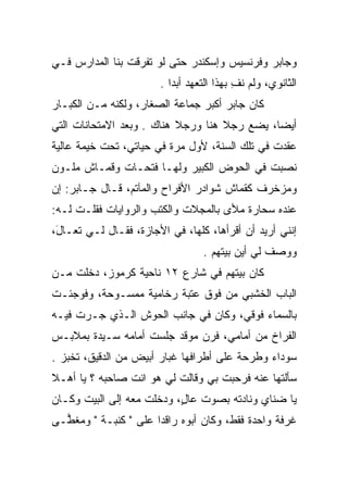 ‫ﻭﺠﺎﺒﺭ ﻭﻓﺭﻨﺴﻴﺱ ﻭﺇﺴﻜﻨﺩﺭ ﺤﺘﻰ ﻟﻭ ﺘﻔﺭﻗﺕ ﺒﻨﺎ ﺍﻟﻤﺩﺍﺭﺱ ﻓـﻲ‬
                       ‫ﺍﻟﺜﺎﻨﻭﻱ، ﻭﻟﻡ ﻨﻑ ﺒﻬﺫﺍ ﺍﻟﺘﻌﻬﺩ ﺃﺒﺩﺍ .‬
                          ‫‪‬‬               ‫ِ‬
‫ﻜﺎﻥ ﺠﺎﺒﺭ ﺃﻜﺒﺭ ﺠﻤﺎﻋﺔ ﺍﻟﺼﻐﺎﺭ، ﻭﻟﻜﻨﻪ ﻤـﻥ ﺍﻟﻜﺒـﺎﺭ‬
‫ﺃﻴﻀﺎ، ﻴﻀﻊ ﺭﺠﻼ ﻫﻨﺎ ﻭﺭﺠﻼ ﻫﻨﺎﻙ . ﻭﺒﻌﺩ ﺍﻻﻤﺘﺤﺎﻨﺎﺕ ﺍﻟﺘﻲ‬
                           ‫ﹰ‬        ‫ﹰ‬         ‫‪‬‬
‫ﻋﻘﺩﺕ ﻓﻲ ﺘﻠﻙ ﺍﻟﺴﻨﺔ، ﻷﻭل ﻤﺭﺓ ﻓﻲ ﺤﻴﺎﺘﻲ، ﺘﺤﺕ ﺨﻴﻤﺔ ﻋﺎﻟﻴﺔ‬
‫ﻨﺼﺒﺕ ﻓﻲ ﺍﻟﺤﻭﺽ ﺍﻟﻜﺒﻴﺭ ﻭﻟﻬـﺎ ﻓﺘﺤـﺎﺕ ﻭﻗﻤـﺎﺵ ﻤﻠـﻭﻥ‬
‫ﻭﻤﺯﺨﺭﻑ ﻜﻘﻤﺎﺵ ﺸﻭﺍﺩﺭ ﺍﻷﻓﺭﺍﺡ ﻭﺍﻟﻤﺂﺘﻡ، ﻗـﺎل ﺠـﺎﺒﺭ: ﺇﻥ‬
‫ﻋﻨﺩﻩ ﺴﺤﺎﺭﺓ ﻤﻸﻯ ﺒﺎﻟﻤﺠﻼﺕ ﻭﺍﻟﻜﺘﺏ ﻭﺍﻟﺭﻭﺍﻴﺎﺕ ﻓﻘﻠـﺕ ﻟـﻪ:‬
‫ﺇﻨﻨﻲ ﺃﺭﻴﺩ ﺃﻥ ﺃﻗﺭﺃﻫﺎ، ﻜﻠﻬﺎ، ﻓﻲ ﺍﻷﺠﺎﺯﺓ، ﻓﻘـﺎل ﻟـﻲ ﺘﻌـﺎل،‬
 ‫َ‬
                                 ‫ﻭﻭﺼﻑ ﻟﻲ ﺃﻴﻥ ﺒﻴﺘﻬﻡ .‬
‫ﻜﺎﻥ ﺒﻴﺘﻬﻡ ﻓﻲ ﺸﺎﺭﻉ ٢١ ﻨﺎﺤﻴﺔ ﻜﺭﻤﻭﺯ، ﺩﺨﻠﺕ ﻤـﻥ‬
‫ﺍﻟﺒﺎﺏ ﺍﻟﺨﺸﺒﻲ ﻤﻥ ﻓﻭﻕ ﻋﺘﺒﺔ ﺭﺨﺎﻤﻴﺔ ﻤﻤﺴـﻭﺤﺔ، ﻭﻓﻭﺠﺌـﺕ‬
‫ﺒﺎﻟﺴﻤﺎﺀ ﻓﻭﻗﻲ، ﻭﻜﺎﻥ ﻓﻲ ﺠﺎﻨﺏ ﺍﻟﺤﻭﺵ ﺍﻟـﺫﻱ ﺠـﺭﺕ ﻓﻴـﻪ‬
‫ﺍﻟﻔﺭﺍﺥ ﻤﻥ ﺃﻤﺎﻤﻲ، ﻓﺭﻥ ﻤﻭﻗﺩ ﺠﻠﺴﺕ ﺃﻤﺎﻤﻪ ﺴـﻴﺩﺓ ﺒﻤﻼﺒـﺱ‬
‫ﺴﻭﺩﺍﺀ ﻭﻁﺭﺤﺔ ﻋﻠﻰ ﺃﻁﺭﺍﻓﻬﺎ ﻏﺒﺎﺭ ﺃﺒﻴﺽ ﻤﻥ ﺍﻟﺩﻗﻴﻕ، ﺘﺨﺒﺯ .‬
‫ﺴﺄﻟﺘﻬﺎ ﻋﻨﻪ ﻓﺭﺤﺒﺕ ﺒﻲ ﻭﻗﺎﻟﺕ ﻟﻲ ﻫﻭ ﺍﻨﺕ ﺼﺎﺤﺒﻪ ؟ ﻴﺎ ﺃﻫـﻼ‬
‫ﹰ‬
‫ﻴﺎ ﻀﻨﺎﻱ ﻭﻨﺎﺩﺘﻪ ﺒﺼﻭﺕ ﻋﺎل، ﻭﺩﺨﻠﺕ ﻤﻌﻪ ﺇﻟﻰ ﺍﻟﺒﻴﺕ ﻭﻜـﺎﻥ‬
                           ‫ٍ‬
‫ﻏﺭﻓﺔ ﻭﺍﺤﺩﺓ ﻓﻘﻁ، ﻭﻜﺎﻥ ﺃﺒﻭﻩ ﺭﺍﻗﺩﺍ ﻋﻠﻰ " ﻜﻨﺒـﺔ " ﻭﻤﻐ ‪‬ـﻰ‬
  ‫ﻁ‬                    ‫‪‬‬
 