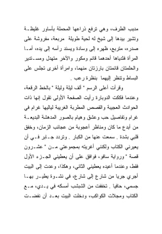 ‫ﻤﺩﺒﺏ ﺍﻟﻁﺭﻑ، ﻭﻫﻲ ﺘﺭﻓﻊ ﺫﺭﺍﻋﻬﺎ ﺍﻟﻤﺤﻤﻠﺔ ﺒﺄﺴﺎﻭﺭ ﻏﻠﻴﻅـﺔ‬
                                              ‫‪‬‬
‫ﻭﺘﺸﻴﺭ ﺒﻴﺩﻫﺎ ﺇﻟﻰ ﺸﻴﺦ ﻟﻪ ﻟﺤﻴﺔ ﻁﻭﻴﻠﺔ ﻤﺭﺒﻌﺔ، ﻤﻔﺭﻭﺸﺔ ﻋﻠﻰ‬
‫ﺼﺩﺭﻩ، ﻤﺘﺭﺒﻊ، ﻅﻬﺭﻩ ﺇﻟﻰ ﻭﺴﺎﺩﺓ ﻭﻴﺴﻨﺩ ﺭﺃﺴﻪ ﺇﻟﻰ ﻴﺩﻩ، ﺃﻤـﺎ‬
‫ﺍﻟﻤﺭﺃﺓ ﻓﺜﺩﻴﺎﻫﺎ ﺃﺤﺩﻫﻤﺎ ﻗﺎﺌﻡ ﻭﻤﻜﻭﺭ ﻭﺍﻵﺨﺭ ﻤﺘﻬﺩل ﻭﻤﺴـﺘﺩﻴﺭ‬
‫ﻭﺍﻟﺤﻠﻤﺘﺎﻥ ﻗﺎﺌﻤﺘﺎﻥ ﺒﺎﺭﺯﺘﺎﻥ ﻤﻨﻬﻤﺎ، ﻭﺍﻤﺭﺃﺓ ﺃﺨﺭﻯ ﺘﺠﻠﺱ ﻋﻠﻰ‬
                      ‫ﺍﻟﺒﺴﺎﻁ ﻭﺘﻨﻅﺭ ﺇﻟﻴﻬﻤﺎ ﺒﻨﻅﺭﺓ ﺭﻋﺏ .‬
‫ﻭﻗﺭﺃﺕ ﺃﻋﻠﻰ ﺍﻟﺭﺴﻡ " ﺃﻟﻑ ﻟﻴﻠﺔ ﻭﻟﻴﻠﺔ " ﺒﺎﻟﺨﻁ ﺍﻟﺭﻗﻌﺔ،‬
‫ﻭﻋﻨﺩﻤﺎ ﻓﻜﻜﺕ ﺍﻟﺩﻭﺒﺎﺭﺓ ﺭﺃﻴﺕ ﺍﻟﺼﻔﺤﺔ ﺍﻷﻭﻟﻰ ﺘﻘﻭل ﺇﻨﻬﺎ ﺫﺍﺕ‬
‫ﺍﻟﺤﻭﺍﺩﺙ ﺍﻟﻌﺠﻴﺒﺔ ﻭﺍﻟﻘﺼﺹ ﺍﻟﻤﻁﺭﺒﺔ ﺍﻟﻐﺭﻴﺒﺔ ﻟﻴﺎﻟﻴﻬﺎ ﻏﺭﺍﻡ ﻓﻲ‬
‫ﻏﺭﺍﻡ ﻭﺘﻔﺎﺼﻴل ﺤﺏ ﻭﻋﺸﻕ ﻭﻫﻴﺎﻡ ﺒﺎﻟﺼﻭﺭ ﺍﻟﻤﺩﻫﺸﺔ ﺍﻟﺒﺩﻴﻌـﺔ‬
‫ﻤﻥ ﺃﺒﺩﻉ ﻤﺎ ﻜﺎﻥ ﻭﻤﻨﺎﻅﺭ ﺃﻋﺠﻭﺒﺔ ﻤﻥ ﻋﺠﺎﺌﺏ ﺍﻟﺯﻤﺎﻥ، ﻭﺨﻔﻕ‬
‫ﻗﻠﺒﻲ ﺒﺸﺩﺓ . ﺴﻤﻌﺕ ﻋﻨﻬﺎ ﻤﻥ ﺍﻟﻜﺒﺎﺭ . ﻭﺘﺭﺩﺩ ﺠـﺎﺒﺭ ﻓـﻲ ﺃﻥ‬
‫ﻴﻌﻴﺭﻨﻲ ﺍﻟﻜﺘﺎﺏ ﻭﻟﻜﻨﻨﻲ ﺃﻏﺭﻴﺘﻪ ﺒﻤﺠﻤﻭﻋﺘﻲ ﻤـﻥ " ﻋﺸـﺭﻭﻥ‬
‫ﻗﺼﺔ " ﻭﺭﻭﺍﻴﺔ ﺴﺎﻓﻭ، ﻓﻭﺍﻓﻕ ﻋﻠﻰ ﺃﻥ ﻴﻌﻁﻴﻨﻲ ﺍﻟﺠـﺯﺀ ﺍﻷﻭل‬
‫ﻓﻘﻁ، ﻭﻋﻨﺩﻤﺎ ﺃﻋﻴﺩﻩ ﻴﻌﻁﻴﻨﻲ ﺍﻟﺜﺎﻨﻲ، ﻭﻫﻜﺫﺍ، ﻭﻋﺩﺕ ﺇﻟﻰ ﺍﻟﺒﻴﺕ‬
‫ﺃﺠﺭﻱ ﺠﺭﻴﺎ ﻤﻥ ﺸﺎﺭﻉ ﺇﻟﻰ ﺸﺎﺭﻉ، ﻓﻲ ﻨﺸـﻭﺓ ﻴﻁﻴـﺭ ﺒﻬـﺎ‬
                                       ‫‪‬‬
‫ﺠﺴﻤﻲ، ﺤﺎﻓﻴﺎ . ﺘﺨﻔﻔﺕ ﻤﻥ ﺍﻟﺸﺒﺸﺏ ﺃﻤﺴﻜﻪ ﻓﻲ ﻴـﺩﻱ، ﻤـﻊ‬
                                      ‫‪‬‬
‫ﺍﻟﻜﺘﺎﺏ ﻭﻤﺠﻼﺕ ﺍﻟﻜﻭﺍﻜﺏ، ﻭﺩﺨﻠﺕ ﺍﻟﺒﻴﺕ ﺒﻌـﺩ ﺃﻥ ﻨﻔﻀـﺕ‬
 