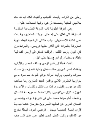 ‫ﺭﺠﻠﻲ ﻤﻥ ﺍﻟﺘﺭﺍﺏ ﻭﻟﺒﺴﺕ ﺍﻟﺸﺒﺸﺏ ﻭﺃﺨﻔﻴﺕ ﺍﻟﻜﺘـﺎﺏ ﺘﺤـﺕ‬
  ‫ﺠﻼﺒﻴﺘﻲ ﺍﻟﺨﻔﻴﻔﺔ ﻭﻀﻤﻤﺕ ﺫﺭﺍﻋﻲ، ﻭﻓﻴﻬﺎ ﺍﻟﻤﺠﻼﺕ، ﻋﻠﻴﻪ ..‬
‫ﻭﻓﻲ ﺍﻟﻐﺭﻓﺔ ﺍﻟﻁﻭﻴﻠﺔ ﺫﺍﺕ ﺍﻟﺸﺭﻓﺔ ﺍﻟﺨﺸـﺒﻴﺔ ﺍﻟﻤﻘﻔﻠـﺔ‬
‫ﺍﻟﻤﺴﻘﻭﻓﺔ ﺍﻟﺘﻲ ﺘﻁل ﻋﻠﻰ ﺇﺼﻁﺒل ﻋﺭﺒﺎﺕ ﺍﻟﺤﻨﻁﻭﺭ، ﺭﻗـﺩﺕ‬
‫ﻋﻠﻰ ﺍﻟﻜﻨﺒﺔ ﺍﻹﺴﻁﻤﺒﻭﻟﻲ، ﺠﻨﺏ ﻤﺎﺌﺩﺘﻲ ﺍﻟﺭﺨﺎﻤﻴﺔ ﺍﻟﺒﻴﻀـﺎﻭﻴﺔ‬
‫ﺍﻟﻤﻔﺭﻭﺸﺔ ﺒﺎﻟﺠﺭﺍﺌﺩ ﺍﻟﺘﻲ ﺃﺫﺍﻜﺭ ﻋﻠﻴﻬﺎ ﺩﺭﻭﺴﻲ، ﻭﺍﻟﺠﺭﺍﻤﻔـﻭﻥ‬
‫ﺫﻱ ﺍﻟﺒﻭﻕ ﻭﺭﺴﻡ ﺍﻟﻜﻠﺏ . ﺍﻨﺯﻟﻘﺕ ﻗﺩﻤﺎﻱ ﺇﻟﻰ ﺃﺭﺽ ﺃﻟﻑ ﻟﻴﻠﺔ‬
                ‫ﻭﻟﻴﻠﺔ، ﻭﺩﺨﻠﺘﻬﺎ، ﻭﻟﻡ ﺃﺨﺭﺝ ﻤﻨﻬﺎ ﺤﺘﻰ ﺍﻵﻥ .‬
‫ﺫﻫﺒﺕ ﻓﺠﺄﺓ ﺇﻟﻰ ﻗﺩﻴﻡ ﺍﻟﺯﻤﺎﻥ ﻭﺴﺎﻟﻑ ﺍﻟﻌﺼﺭ ﻭﺍﻷﻭﺍﻥ،‬
‫ﻭﺩﺨﻠﺕ ﻗﺼﺭ ﺸﻬﺭﻴﺎﺭ ﻤﻠﻙ ﺴﺎﺴﺎﻥ ﻭﺃﺨﻴﻪ ﺸﺎﻩ ﺯﻤـﺎﻥ ﻤﻠـﻙ‬
‫ﺴﻤﺭﻗﻨﺩ ﻭﺍﻟﻌﺠﻡ، ﻭﺭﺃﻴﺕ ﺍﻤﺭﺃﺘﻪ ﺘﻭﺍﻗﻊ ﺍﻟﻌﺒـﺩ ﻤﺴـﻌﻭﺩ ﻤـﻊ‬
‫ﺠﻭﺍﺭﻴﻬﺎ ﺍﻟﻌﺸﺭﻴﻥ ﺍﻟﻼﺘﻲ ﻴﻭﺍﻗﻌﻥ ﺍﻟﻌﺒﻴﺩ ﺍﻟﻌﺸﺭﻴﻥ ﻭﻤﺎ ﺼﺎﺤﺏ‬
‫ﺫﻟﻙ ﻤﻥ ﺒﻭﺱ ﻭﺘﻘﺒﻴل ﻭﻤﺎ ﺘﻼﻩ ﻤﻥ ﺘﻨﻜﻴل ﻭﺘﻘﺘﻴـل، ﻭﺍﻷﻤﻴـﺭﺓ‬
‫ﺸﻬﺭﺯﺍﺩ ﺘﻨﺯل ﻤﻥ"ﺃﺘﻭﻤﺒﻴل ﺒﺎﻜﺎﺭ" ﻤﻘﺩﻤﺘـﻪ ﻤﺭﺒﻌـﺔ ﺍﻟﺸـﻜل‬
‫ﻭﻻﻤﻌﺔ، ﺃﻤﺎﻡ ﺴﻴﻨﻤﺎ ﻤﺤﻤﺩ ﻋﻠﻲ ﻓﻲ ﺸﺎﺭﻉ ﻓـﺅﺍﺩ، ﻭﻴﻨﺤﺴـﺭ‬
‫ﺍﻟﻔﺴﺘﺎﻥ ﺍﻟﺤﺭﻴﺭ ﻋﻥ ﻓﺨﺫﻴﻬﺎ ﺍﻟﺴﻤﺭﺍﻭﻴﻥ ﺘﻨﻔﺭﺠﺎﻥ ﻋﻨﺩﻤﺎ ﺘﻬـﺒﻁ‬
‫ﻓﺄﺭﻯ ﺍﻟﻌﺘﻤﺔ ﺍﻟﻐﺎﻤﻀﺔ ﺒﻴﻨﻬﻤﺎ . ﺃﻓﺯﻋﺘﻨﻲ ﺍﻟﻤﺭﺩﺓ ﺍﻟﻬﺎﺌﻠﺔ ﺘﺨﺭﺝ‬
               ‫‪‬‬
‫ﻤﻥ ﺍﻟﻘﻤﺎﻗﻡ، ﻭﺭﻜﺒﺕ ﺍﻟﺨﻴل ﺍﻟﺤﺩﻴﺩ ﺘﻁﻴﺭ ﻋﻠﻰ ﻋﻨﺎﻥ ﺍﻟﺴـﺤﺎﺏ‬
 