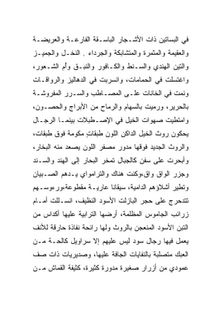 ‫ﻓﻲ ﺍﻟﺒﺴﺎﺘﻴﻥ ﺫﺍﺕ ﺍﻷﺸـﺠﺎﺭ ﺍﻟﺒﺎﺴـﻘﺔ ﺍﻟﻔﺎﺭﻋـﺔ ﻭﺍﻟﻌﺭﻴﻀـﺔ‬
‫ﻭﺍﻟﻌﻘﻴﻤﺔ ﻭﺍﻟﻤﺜﻤﺭﺓ ﻭﺍﻟﻤﺘﺸﺎﺒﻜﺔ ﻭﺍﻟﺠﺭﺩﺍﺀ . ﺍﻟﻨﺨـل ﻭﺍﻟﺠﻤﻴـﺯ‬
‫ﻭﺍﻟﺘﻴﻥ ﺍﻟﻬﻨﺩﻱ ﻭﺍﻟﺴـﻨﻁ ﻭﺍﻟﻜـﺎﻓﻭﺭ ﻭﺍﻟﻨﺒـﻕ ﻭﺃﻡ ﺍﻟﺸـﻌﻭﺭ،‬
         ‫ُ‪‬‬
‫ﻭﺍﻏﺘﺴﻠﺕ ﻓﻲ ﺍﻟﺤﻤﺎﻤﺎﺕ، ﻭﺍﻨﺴﺭﺒﺕ ﻓﻲ ﺍﻟﺩﻫﺎﻟﻴﺯ ﻭﺍﻟﺭﻭﺍﻗـﺎﺕ‬
‫ﻭﻨﻤﺕ ﻓﻲ ﺍﻟﺨﺎﻨﺎﺕ ﻋﻠـﻰ ﺍﻟﻤﺼـﺎﻁﺏ ﻭﺍﻟ ‪‬ـﺭﺭ ﺍﻟﻤﻔﺭﻭﺸـﺔ‬
           ‫ﺴ ‪‬‬
‫ﺒﺎﻟﺤﺭﻴﺭ، ﻭﺭﻤﻴﺕ ﺒﺎﻟﺴﻬﺎﻡ ﻭﺍﻟﺭﻤﺎﺡ ﻤﻥ ﺍﻷﺒﺭﺍﺝ ﻭﺍﻟﺤﺼـﻭﻥ،‬
‫ﻭﺍﻤﺘﻁﻴﺕ ﺼﻬﻭﺍﺕ ﺍﻟﺨﻴل ﻓﻲ ﺍﻹﺼـﻁﺒﻼﺕ ﺒﻴﻨﻤـﺎ ﺍﻟﺭﺠـﺎل‬
‫ﻴﺤﻜﻭﻥ ﺭﻭﺙ ﺍﻟﺨﻴل ﺍﻟﺩﺍﻜﻥ ﺍﻟﻠﻭﻥ ﻁﺒﻘﺎﺕ ﻤﻜﻭﻤﺔ ﻓﻭﻕ ﻁﺒﻘﺎﺕ،‬
                 ‫ٍ‬                              ‫‪‬ﹼ‬
‫ﻭﺍﻟﺭﻭﺙ ﺍﻟﺠﺩﻴﺩ ﻓﻭﻗﻬﺎ ﻤﺩﻭﺭ ﻤﺼﻔﺭ ﺍﻟﻠﻭﻥ ﻴﺼﻌﺩ ﻤﻨﻪ ﺍﻟﺒﺨﺎﺭ،‬
                       ‫‪  ‬ﹶ ‪‬‬
‫ﻭﺃﺒﺤﺭﺕ ﻋﻠﻰ ﺴﻔﻥ ﻜﺎﻟﺠﺒﺎل ﺘﻤﺨﺭ ﺍﻟﺒﺤﺎﺭ ﺇﻟﻰ ﺍﻟﻬﻨﺩ ﻭﺍﻟﺴـﻨﺩ‬
‫ﻭﺠﺯﺭ ﺍﻟﻭﺍﻕ ﻭﺍﻕ،ﻭﻜﻨﺕ ﻫﻨﺎﻙ ﻭﺍﻟﺘﺭﺍﻤﻭﺍﻱ ﻴـﺩﻫﻡ ﺍﻟﺼـﺒﻴﺎﻥ‬
‫ﻭﺘﻁﻴﺭ ﺃﺸﻼﺅﻫﻡ ﺍﻟﺩﺍﻤﻴﺔ، ﺴﻴﻘﺎﻨﺎ ﻋﺎﺭﻴـﺔ ﻤﻘﻁﻭﻋﺔ،ﻭﺭﺀﻭﺴـﻬﻡ‬
                        ‫ﹰ‬
‫ﺘﺘﺩﺤﺭﺝ ﻋﻠﻰ ﺤﺠﺭ ﺍﻟﺒﺎﺯﻟﺕ ﺍﻷﺴﻭﺩ ﺍﻟﻨﻅﻴﻑ، ﺍﻨﺴـﻠﻠﺕ ﺃﻤـﺎﻡ‬
‫ﺯﺭﺍﺌﺏ ﺍﻟﺠﺎﻤﻭﺱ ﺍﻟﻤﻅﻠﻤﺔ، ﺃﺭﻀﻬﺎ ﺍﻟﺘﺭﺍﺒﻴﺔ ﻋﻠﻴﻬﺎ ﺃﻜﺩﺍﺱ ﻤﻥ‬
‫ﺍﻟﺘﺒﻥ ﺍﻷﺴﻭﺩ ﺍﻟﻤﻨﻌﺠﻥ ﺒﺎﻟﺭﻭﺙ ﻭﻟﻬﺎ ﺭﺍﺌﺤﺔ ﻨﻔﺎﺫﺓ ﺤﺎﺭﻗﺔ ﻟﻸﻨﻑ‬
‫ﻴﻌﻤل ﻓﻴﻬﺎ ﺭﺠﺎل ﺴﻭﺩ ﻟﻴﺱ ﻋﻠﻴﻬﻡ ﺇﻻ ﺴﺭﺍﻭﻴل ﻜﺎﻟﺤـﺔ ﻤـﻥ‬
‫ﺍﻟﻌﺒﻙ ﻤﺘﺼﻠﺒﺔ ﺒﺎﻟﻨﻔﺎﻴﺎﺕ ﺍﻟﺠﺎﻓﺔ ﻋﻠﻴﻬﺎ، ﻭﺼﺩﻴﺭﻴﺎﺕ ﺫﺍﺕ ﺼﻑ‬
                                                ‫‪‬‬
‫ﻋﻤﻭﺩﻱ ﻤﻥ ﺃﺯﺭﺍﺭ ﺼﻐﻴﺭﺓ ﻤﺩﻭﺭﺓ ﻜﺜﻴﺭﺓ، ﻜﺜﻴﻔﺔ ﺍﻟﻘﻤﺎﺵ ﻤـﻥ‬
 