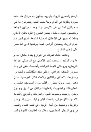 ‫ﺍﻟﻭﺴﺦ ﻴﻜﺴﺤﻭﻥ ﺍﻟﺭﻭﺙ ﺒﺄﻴﺩﻴﻬﻡ، ﻴﻤﻠﺌﻭﻥ ﺒﻪ ﺠﺭﺍﺩل ﻀـﺨﻤﺔ‬
‫ﻤﺩﻭﺭﺓ ﻭﻴﻠﻘﻭﻨﻪ ﻓﻲ ﺃﻜﻭﺍﻡ ﻟﺯﺠﺔ ﺠﻨﺏ ﺍﻟﺒﺎﺏ ﻭﻴﻀﺭﺒﻭﻥ ﻤﺎ ﺒﻘﻲ‬
‫ﻤﻨﻪ ﺒﺎﻟﺘﺒﻥ ﺍﻟﻤﻜﺩﺱ ﻋﻠﻰ ﺍﻷﺭﺽ، ﻭﻨﺴﺎﺅﻫﻡ ﺒﻌﻴﻭﻨﻬﻥ ﺍﻟﺠﺎﺌﻌﺔ‬
‫ﻭﻤﻼﺒﺴﻬﻥ ﺍﻟﺴﻭﺩﺍﺀ ﺒﺎﻟﺒﻠل، ﻴﺤﻠﺒﻥ ﺍﻟﻀﺭﻭﻉ ﺍﻟﺜﺭﺓ ﺒﺎﻟﻠﺒﻥ ﺍﻟـﺫﻱ‬
              ‫‪‬‬
‫ﻴﺴﻘﻁ ﻟﻪ ﺨﺭﻴﺭ ﻓﻲ ﺍﻷﺴﻁﺎل ﺍﻟﻤﻌﺩﻨﻴﺔ ﺍﻟﻼﻤﻌﺔ، ﺜﻡ ﻴﺭﻜﻌﻥ ﺃﻤﺎﻡ‬
‫ﺃﻜﻭﺍﻡ ﺍﻟﺭﻭﺙ ﻭﻴﺼﻨﻌﻥ ﺃﻗﺭﺍﺹ ﺍﻟﺠﻠﺔ ﻴﻔﺭﺸﻨﻬﺎ ﻓـﻲ ﺍﻟﺸـﻤﺱ‬
                                    ‫ﻋﻠﻰ ﺃﺭﺽ ﺍﻟﺸﺎﺭﻉ .‬
‫ﻭﻋﻨﺩﻤﺎ ﻋﺩﺕ ﺘﺠﻭﻟﺕ ﻓﻲ ﺸﻭﺍﺭﻉ ﺒﻐﺩﺍﺩ ﻤﺘﻨﻜﺭﺍ ﻤـﻊ‬
     ‫‪‬‬
‫ﻫﺎﺭﻭﻥ ﺍﻟﺭﺸﻴﺩ، ﻭﺴﻤﻌﺕ ﺸﺠﻭ ﺍﻷﻏﺎﻨﻲ ﻤﻊ ﺍﻟﻤﻭﺼﻠﻲ ﻭﺒﺭﺍﻋﺔ‬
‫ﺍﻟﻘﺭﻴﺽ، ﻭﺭﻭﻋﺘﻨﻲ ﻓﺎﺠﻌﺔ ﺍﻟﺒﺭﺍﻤﻜﺔ ﻭﺃﺤﺴﺴﺕ ﻋﻨﻘﻲ ﻓﻲ ﻴـﺩ‬
                                      ‫‪‬‬
‫ﻤﺴﺭﻭﺭ ﺍﻟﺴﻴﺎﻑ ﻭﺫﺭﺍﻋﻲ ﻭﺭﺠﻠﻲ ﻤﻘﻴﺩﺓ ﺒﺎﻟﻜﻼﻟﻴﺏ ﻭﺍﻟﺠﻨﺎﺯﻴﺭ،‬
                          ‫‪‬‬     ‫‪‬‬        ‫‪‬‬
‫ﻭﺼﺎﺭﻋﺕ ﺍﻷﺤﻨﺎﺵ ﻭﺍﻟﺘﻨﺎﻨﻴﻥ ﻭﻓﺘﺤﺕ ﺍﻟﻜﻨﺯ ﺍﻟﻤﺭﺼﻭﺩ ﻋـﻥ‬
‫ﺫﻫﺏ ﻭﻤﺎﺱ ﻭﻟﺅﻟﺅ ﻤﻨﺜﻭﺭ، ﻭﺃﻜﻠﺕ ﻤـﻥ ﺃﺼـﻨﺎﻑ ﺍﻟﻁﻌـﻭﻡ‬
‫ﺍﻟﻤﻁﺒﻭﺨﺎﺕ ﻭﺍﻟﻤﺸﻭﻴﺎﺕ ﻭﺍﻟﺤﻠﻭﻴﺎﺕ ﻭﺍﻟﻨﻘل ﻤﻥ ﻟـﻭﺯ ﻭﺠـﻭﺯ‬
               ‫ﹸﹾ‬
‫ﻭﺒﻨﺩﻕ ﻭﺯﺒﻴﺏ، ﻭﺤﺴﻭﺕ ﺍﻟﻘﻬﻭﺓ ﻭﺍﻟﺸﺭﺒﺎﺕ ﻭﺍﻟﻨﺎﺭﻨﺞ ﻭﺍﻟﻨﺒﻴـﺫ‬
                                  ‫ﹸ‬
‫ﺍﻷﺼﻬﺏ ﻜﺎﻟﺯﻋﻔﺭﺍﻥ، ﻭﺸﻤﻤﺕ ﺍﻵﺱ ﻭﺍﻟﻴﺎﺴـﻤﻴﻥ ﻭﺍﻟﻨـﺭﺠﺱ‬
‫ﻭﺍﻟﻘﺭﻨﻔل، ﻭﻋﺠﺒﺕ ﻤﻥ ﺃﻓﻌﺎل ﺍﻟﺭﺠﺎل ﻓﻲ ﺜﻴﺎﺏ ﺍﻟﻨﺴﺎﺀ ﻭﺍﻟﻨﺴﺎﺀ‬
‫ﻓﻲ ﺯﻱ ﺍﻟﺭﺠﺎل ﺍﻟﻤﺤﺎﺭﺒﻴﻥ، ﻭﻋﺎﺸﺭﺕ ﺍﻟﻌﻔﺎﺭﻴﺕ ﺍﻟﻜﻔﺭﺓ ﻭﺍﻟﺠﻥ‬
 