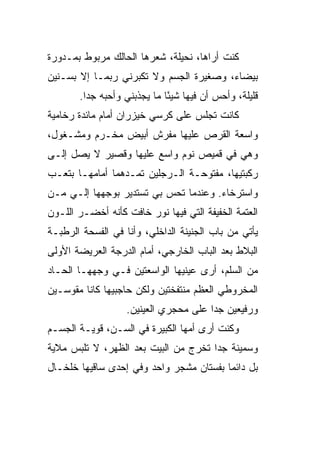 ‫ﻜﻨﺕ ﺃﺭﺍﻫﺎ، ﻨﺤﻴﻠﺔ، ﺸﻌﺭﻫﺎ ﺍﻟﺤﺎﻟﻙ ﻤﺭﺒﻭﻁ ﺒﻤـﺩﻭﺭﺓ‬
  ‫‪‬‬
‫ﺒﻴﻀﺎﺀ، ﻭﺼﻐﻴﺭﺓ ﺍﻟﺠﺴﻡ ﻭﻻ ﺘﻜﺒﺭﻨﻲ ﺭﺒﻤـﺎ ﺇﻻ ﺒﺴـﻨﻴﻥ‬
       ‫ﻗﻠﻴﻠﺔ، ﻭﺃﺤﺱ ﺃﻥ ﻓﻴﻬﺎ ﺸﻴ ًﺎ ﻤﺎ ﻴﺠﺫﺒﻨﻲ ﻭﺃﺤﺒﻪ ﺠ ‪‬ﺍ.‬
         ‫‪ ‬ﺩ‬                  ‫ﺌ‬
‫ﻜﺎﻨﺕ ﺘﺠﻠﺱ ﻋﻠﻰ ﻜﺭﺴﻲ ﺨﻴﺯﺭﺍﻥ ﺃﻤﺎﻡ ﻤﺎﺌﺩﺓ ﺭﺨﺎﻤﻴﺔ‬
‫ﻭﺍﺴﻌﺔ ﺍﻟﻘﺭﺹ ﻋﻠﻴﻬﺎ ﻤﻔﺭﺵ ﺃﺒﻴﺽ ﻤﺨـﺭﻡ ﻭﻤﺸـﻐﻭل،‬
          ‫‪‬‬
‫ﻭﻫﻲ ﻓﻲ ﻗﻤﻴﺹ ﻨﻭﻡ ﻭﺍﺴﻊ ﻋﻠﻴﻬﺎ ﻭﻗﺼﻴﺭ ﻻ ﻴﺼل ﺇﻟـﻰ‬
‫ﺭﻜﺒﺘﻴﻬﺎ، ﻤﻔﺘﻭﺤـﺔ ﺍﻟـﺭﺠﻠﻴﻥ ﺘﻤـ ‪‬ﻫﻤﺎ ﺃﻤﺎﻤﻬـﺎ ﺒﺘﻌـﺏ‬
                 ‫ﺩ‬
‫ﻭﺍﺴﺘﺭﺨﺎﺀ. ﻭﻋﻨﺩﻤﺎ ﺘﺤﺱ ﺒﻲ ﺘﺴﺘﺩﻴﺭ ﺒﻭﺠﻬﻬﺎ ﺇﻟـﻲ ﻤـﻥ‬
    ‫‪‬‬
‫ﺍﻟﻌﺘﻤﺔ ﺍﻟﺨﻔﻴﻔﺔ ﺍﻟﺘﻲ ﻓﻴﻬﺎ ﻨﻭﺭ ﺨﺎﻓﺕ ﻜﺄﻨﻪ ﺃﺨﻀـﺭ ﺍﻟﻠـﻭﻥ‬
‫ﻴﺄﺘﻲ ﻤﻥ ﺒﺎﺏ ﺍﻟﺠﻨﻴﻨﺔ ﺍﻟﺩﺍﺨﻠ ‪ ،‬ﻭﺃﻨﺎ ﻓﻲ ﺍﻟﻔﺴﺤﺔ ﺍﻟﺭﻁﺒـﺔ‬
                        ‫ﻲ‬
‫ﺍﻟﺒﻼﻁ ﺒﻌﺩ ﺍﻟﺒﺎﺏ ﺍﻟﺨﺎﺭﺠﻲ، ﺃﻤﺎﻡ ﺍﻟﺩﺭﺠﺔ ﺍﻟﻌﺭﻴﻀﺔ ﺍﻷﻭﻟﻰ‬
‫ﻤﻥ ﺍﻟﺴﹼﻡ، ﺃﺭﻯ ﻋﻴﻨﻴﻬﺎ ﺍﻟﻭﺍﺴﻌﺘﻴﻥ ﻓـﻲ ﻭﺠﻬﻬـﺎ ﺍﻟﺤـﺎﺩ‬
‫‪‬‬                                        ‫ﻠ‬
‫ﺍﻟﻤﺨﺭﻭﻁﻲ ﺍﻟﻌﻅﻡ ﻤﻨﺘﻔﺨﺘﻴﻥ ﻭﻟﻜﻥ ﺤﺎﺠﺒﻴﻬﺎ ﻜﺎﻨﺎ ﻤﻘﻭﺴـﻴﻥ‬
                                         ‫‪‬‬
                   ‫ﻭﺭﻓﻴﻌﻴﻥ ﺠ ‪‬ﺍ ﻋﻠﻰ ﻤﺤﺠﺭﻱ ﺍﻟﻌﻴﻨﻴﻥ.‬
                                       ‫ﺩ‬
‫ﻭﻜﻨﺕ ﺃﺭﻯ ﺃﻤﻬﺎ ﺍﻟﻜﺒﻴﺭﺓ ﻓﻲ ﺍﻟﺴـﻥ، ﻗﻭﻴـﺔ ﺍﻟﺠﺴـﻡ‬
‫ﻭﺴﻤﻴﻨﺔ ﺠ ‪‬ﺍ ﺘﺨﺭﺝ ﻤﻥ ﺍﻟﺒﻴﺕ ﺒﻌﺩ ﺍﻟﻅﻬﺭ، ﻻ ﺘﻠﺒﺱ ﻤﻼﻴﺔ‬
                                      ‫ﺩ‬
‫ﺒل ﺩﺍﺌ ‪‬ﺎ ﺒﻔﺴﺘﺎﻥ ﻤﺸﺠﺭ ﻭﺍﺤﺩ ﻭﻓﻲ ﺇﺤﺩﻯ ﺴﺎﻗﻴﻬﺎ ﺨﻠﺨـﺎل‬
                                         ‫ﻤ‬
 