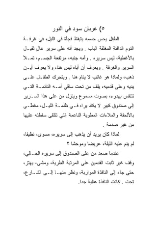 ‫٥( ﻏﺭﺒﺎﻥ ﺴﻭﺩ ﻓﻲ ﺍﻟﻨﻭﺭ‬
‫ﺍﻟﻁﻔل ﻴﺤﺱ ﺠﺴﻤﻪ ﻴﺘﻴﻘﻅ ﻓﺠﺄﺓ ﻓﻲ ﺍﻟﻠﻴل، ﻓﻲ ﻏﺭﻓـﺔ‬
‫ﺍﻟﻨﻭﻡ ﺍﻟﺩﺍﻓﺌﺔ ﺍﻟﻤﻐﻠﻘﺔ ﺍﻟﺒﺎﺏ . ﻭﻴﺠﺩ ﺃﻨﻪ ﻋﻠﻰ ﺴﺭﻴﺭ ﻋﺎل ﺜﻘﻴـل‬
      ‫ٍ‬
‫ﺒﺎﻷﻏﻁﻴﺔ، ﻟﻴﺱ ﺴﺭﻴﺭﻩ . ﻭﺃﻤﻪ ﺠﻨﺒﻪ، ﻤﺭﺘﻔﻌﺔ ﺍﻟﺠﺴـﻡ، ﺘﻤـﻸ‬
‫ﺍﻟﺴﺭﻴﺭ ﻭﺍﻟﻐﺭﻓﺔ . ﻭﻴﻌﺭﻑ ﺃﻥ ﺃﺒﺎﻩ ﻟﻴﺱ ﻫﻨﺎ، ﻭﻻ ﻴﻌﺭﻑ ﺃﻴـﻥ‬
‫ﺫﻫﺏ، ﻭﻟﻤﺎﺫﺍ ﻫﻭ ﻏﺎﺌﺏ ﻻ ﻴﻨﺎﻡ ﻫﻨﺎ . ﻭﻴﺘﺤﺭﻙ ﺍﻟﻁﻔـل ﻋﻠـﻰ‬
‫ﻴﺩﻴﻪ ﻭﻋﻠﻰ ﻗﺩﻤﻴﻪ، ﻴﻠﻑ ﻤﻥ ﺘﺤﺕ ﺴﺎﻗﻲ ﺃﻤـﻪ ﺍﻟﻨﺎﺌﻤـﺔ ﺍﻟﺘـﻲ‬
‫ﺘﺘﻨﻔﺱ ﺒﻬﺩﻭﺀ، ﺒﺼﻭﺕ ﻤﺴﻤﻭﻉ ﻭﻴﻨﺯل ﻤﻥ ﻋﻠﻰ ﻫﺫﺍ ﺍﻟﺴـﺭﻴﺭ‬
‫ﺇﻟﻰ ﺼﻨﺩﻭﻕ ﻜﺒﻴﺭ ﻻ ﻴﻜﺎﺩ ﻴﺭﺍﻩ ﻓـﻲ ﻅﻠﻤـﺔ ﺍﻟﻠﻴـل، ﻤﻐ ﱠـﻰ‬
  ‫ﻁ‬
‫ﺒﺎﻷﻟﺤﻔﺔ ﻭﺍﻟﻤﻼﺀﺍﺕ ﺍﻟﻤﻁﻭﻴﺔ ﺍﻟﻨﺎﻋﻤﺔ ﺍﻟﺘﻲ ﺘﺘﻠﻘﻰ ﺴﻘﻁﺘﻪ ﻋﻠﻴﻬﺎ‬
                                         ‫ﻤﻥ ﻏﻴﺭ ﺼﺩﻤﺔ .‬
‫ﻟﻤﺎﺫﺍ ﻜﺎﻥ ﻴﺭﻴﺩ ﺃﻥ ﻴﺫﻫﺏ ﺇﻟﻰ ﺴﺭﻴﺭﻩ، ﻤﺴﻭﻯ، ﻨﻅﻴﻔﺎ،‬
  ‫ﹰ‬      ‫‪ ‬‬
                      ‫ﻟﻡ ﻴﻨﻡ ﻋﻠﻴﻪ ﺍﻟﻠﻴﻠﺔ، ﻋﺭﻴﻀﺎ ﻭﻤﻭﺤﺸﺎ ؟‬
‫ﻋﻨﺩﻤﺎ ﺼﻌﺩ ﻤﻥ ﻋﻠﻰ ﺍﻟﺼﻨﺩﻭﻕ ﺇﻟﻰ ﺴﺭﻴﺭﻩ ﺍﻟﺨـﺎﻟﻲ،‬
‫ﻭﻗﻑ ﻏﻴﺭ ﺜﺎﺒﺕ ﺍﻟﻘﺩﻤﻴﻥ ﻋﻠﻰ ﺍﻟﻤﺭﺘﺒﺔ ﺍﻟﻁﺭﻴﺔ، ﻭﻤﺸﻰ، ﻴﻬﺘﺯ،‬
‫ﺤﺘﻰ ﺠﺎﺀ ﺇﻟﻰ ﺍﻟﻨﺎﻓﺫﺓ ﺍﻟﻤﻭﺍﺭﺒﺔ، ﻭﻨﻅﺭ ﻤﻨﻬـﺎ ﺇﻟـﻰ ﺍﻟﺸـﺎﺭﻉ،‬
                            ‫ﺘﺤﺕ . ﻜﺎﻨﺕ ﺍﻟﻨﺎﻓﺫﺓ ﻋﺎﻟﻴﺔ ﺠﺩﺍ.‬
                              ‫‪‬‬
 