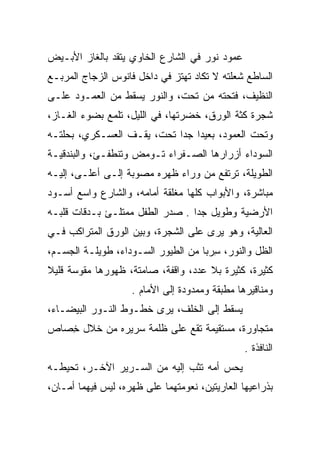 ‫ﻋﻤﻭﺩ ﻨﻭﺭ ﻓﻲ ﺍﻟﺸﺎﺭﻉ ﺍﻟﺨﺎﻭﻱ ﻴﺘﻘﺩ ﺒﺎﻟﻐﺎﺯ ﺍﻷﺒـﻴﺽ‬
‫ﺍﻟﺴﺎﻁﻊ ﺸﻌﻠﺘﻪ ﻻ ﺘﻜﺎﺩ ﺘﻬﺘﺯ ﻓﻲ ﺩﺍﺨل ﻓﺎﻨﻭﺱ ﺍﻟﺯﺠﺎﺝ ﺍﻟﻤﺭﺒـﻊ‬
‫ﺍﻟﻨﻅﻴﻑ، ﻓﺘﺤﺘﻪ ﻤﻥ ﺘﺤﺕ، ﻭﺍﻟﻨﻭﺭ ﻴﺴﻘﻁ ﻤﻥ ﺍﻟﻌﻤـﻭﺩ ﻋﻠـﻰ‬
‫ﺸﺠﺭﺓ ﻜﺜﺔ ﺍﻟﻭﺭﻕ، ﺨﻀﺭﺘﻬﺎ، ﻓﻲ ﺍﻟﻠﻴل، ﺘﻠﻤﻊ ﺒﻀﻭﺀ ﺍﻟﻐـﺎﺯ،‬
‫ﻭﺘﺤﺕ ﺍﻟﻌﻤﻭﺩ، ﺒﻌﻴﺩﺍ ﺠﺩﺍ ﺘﺤﺕ، ﻴﻘـﻑ ﺍﻟﻌﺴـﻜﺭﻱ، ﺒﺤﻠﺘـﻪ‬
                            ‫‪ ‬‬
‫ﺍﻟﺴﻭﺩﺍﺀ ﺃﺯﺭﺍﺭﻫﺎ ﺍﻟﺼـﻔﺭﺍﺀ ﺘـﻭﻤﺽ ﻭﺘﻨﻁﻔـﺊ، ﻭﺍﻟﺒﻨﺩﻗﻴـﺔ‬
‫ﺍﻟﻁﻭﻴﻠﺔ، ﺘﺭﺘﻔﻊ ﻤﻥ ﻭﺭﺍﺀ ﻅﻬﺭﻩ ﻤﺼﻭﺒﺔ ﺇﻟـﻰ ﺃﻋﻠـﻰ، ﺇﻟﻴـﻪ‬
‫ﻤﺒﺎﺸﺭﺓ، ﻭﺍﻷﺒﻭﺍﺏ ﻜﻠﻬﺎ ﻤﻐﻠﻘﺔ ﺃﻤﺎﻤﻪ، ﻭﺍﻟﺸﺎﺭﻉ ﻭﺍﺴﻊ ﺃﺴـﻭﺩ‬
‫ﺍﻷﺭﻀﻴﺔ ﻭﻁﻭﻴل ﺠﺩﺍ . ﺼﺩﺭ ﺍﻟﻁﻔل ﻤﻤﺘﻠـﺊ ﺒـﺩﻗﺎﺕ ﻗﻠﺒـﻪ‬
                                 ‫‪‬‬
‫ﺍﻟﻌﺎﻟﻴﺔ، ﻭﻫﻭ ﻴﺭﻯ ﻋﻠﻰ ﺍﻟﺸﺠﺭﺓ، ﻭﺒﻴﻥ ﺍﻟﻭﺭﻕ ﺍﻟﻤﺘﺭﺍﻜﺏ ﻓـﻲ‬
‫ﺍﻟﻅل ﻭﺍﻟﻨﻭﺭ، ﺴﺭﺒﺎ ﻤﻥ ﺍﻟﻁﻴﻭﺭ ﺍﻟﺴـﻭﺩﺍﺀ، ﻁﻭﻴﻠـﺔ ﺍﻟﺠﺴـﻡ،‬
                                    ‫ِ ‪‬‬
‫ﻜﺜﻴﺭﺓ، ﻜﺜﻴﺭﺓ ﺒﻼ ﻋﺩﺩ، ﻭﺍﻗﻔﺔ، ﺼﺎﻤﺘﺔ، ﻅﻬﻭﺭﻫﺎ ﻤﻘﻭﺴﺔ ﻗﻠﻴﻼ‬
‫ﹰ‬
                    ‫ﻭﻤﻨﺎﻗﻴﺭﻫﺎ ﻤﻁﺒﻘﺔ ﻭﻤﻤﺩﻭﺩﺓ ﺇﻟﻰ ﺍﻷﻤﺎﻡ .‬
‫ﻴﺴﻘﻁ ﺇﻟﻰ ﺍﻟﺨﻠﻑ، ﻴﺭﻯ ﺨﻁـﻭﻁ ﺍﻟﻨـﻭﺭ ﺍﻟﺒﻴﻀـﺎﺀ،‬
‫ﻤﺘﺠﺎﻭﺭﺓ، ﻤﺴﺘﻘﻴﻤﺔ ﺘﻘﻊ ﻋﻠﻰ ﻅﻠﻤﺔ ﺴﺭﻴﺭﻩ ﻤﻥ ﺨﻼل ﺨﺼﺎﺹ‬
  ‫ِ ‪‬‬
                                                ‫ﺍﻟﻨﺎﻓﺫﺓ .‬
‫ﻴﺤﺱ ﺃﻤﻪ ﺘﺜﺏ ﺇﻟﻴﻪ ﻤﻥ ﺍﻟﺴـﺭﻴﺭ ﺍﻵﺨـﺭ، ﺘﺤﻴﻁـﻪ‬
‫ﺒﺫﺭﺍﻋﻴﻬﺎ ﺍﻟﻌﺎﺭﻴﺘﻴﻥ، ﻨﻌﻭﻤﺘﻬﻤﺎ ﻋﻠﻰ ﻅﻬﺭﻩ، ﻟﻴﺱ ﻓﻴﻬﻤﺎ ﺃﻤـﺎﻥ،‬
 