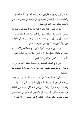 ‫ﺒﻌﺩ، ﻭﺘﻘﻭل ﺒﺼﻭﺕ ﺨﻔﻴﺽ ﻤﻠﺢ : ﺍﺴﻡ ﺍﻟﺼﻠﻴﺏ ﺍﺴﻡ ﺍﻟﺼﻠﻴﺏ،‬
                          ‫‪ِ‬‬
‫ﻭﺘﺤﺘﻀﻨﻪ ﺇﻟﻴﻬﺎ ﻓﻴﻐﻤﺽ ﻋﻴﻨﻴﻪ ﻭﻴﺩﻓﻥ ﺭﺃﺴﻪ ﻓﻲ ﺼﺩﺭﻫﺎ ﺍﻟﻐﻨﻲ‬
                       ‫ﻻ ﻴﻜﺎﺩ ﻴﺤﺘﻤل ﺩﻕ ﺍﻟﺩﻡ ﻓﻲ ﺼﺩﺭﻩ .‬
‫ﻴﻘﻭل ﻷﻤﻪ : ﻓﻴﻥ ﺒﺎﺒﺎ ؟ ﻓﻴﻥ ﺒﺎﺒـﺎ ؟ ﻓﺘﻬﺩﻫـﺩ ﺨﻭﻓـﻪ‬
‫ﻴﺎﺨﺘﻲ، ﻴﺎ ﻴﺴﻭﻉ . ﻤﺎﻟﻙ ﻤﺴﺭﻭﻉ ﻜﺩﻩ، ﺇﻴﻪ ﺍﻟﻠﻰ ﻗﻭﻤﻙ ﺒـﺱ ؟‬
‫ﻁﺏ ﺘﻌﺎل . ﺘﻌﺎل ﻨﺎﻡ ﻭﺍﺘﺨﻤﺩ ﻜﺩﻩ . ﺴﺭﻋﺘﻨﻲ . ﻓﻴﺴﺄل ﺜﺎﻨﻴﺔ :‬
              ‫ﻓﻴﻥ ﺒﺎﺒﺎ ؟ ﻓﻴﻥ ﺒﺎﺒﺎ ؟ ﻭﻴﺤﺱ ﻋﻴﻨﻴﻪ ﺘﻐﻤﻀﺎﻥ .‬
‫ﻭﺒﻌﺩ ﺃﻥ ﻀﺭﺒﺘﻪ ﺍﻟﺤﻴﺎﺓ ﻜﺜﻴﺭﺍ، ﻭﺃﺤﺒﻁﺘﻪ، ﻭﻻﻨﺕ ﻟـﻪ‬
                    ‫‪‬‬
‫ﺃﻴﻀﺎ، ﻭﺃﻤﺘﻌﺘﻪ ﺒﻌﻤﻕ ﻤﺜل ﻜل ﺍﻟﻨﺎﺱ، ﻅل ﻴﺭﻯ ﺍﻟﻤﺸﻬﺩ ﻨﻘ ‪‬ـﺎ،‬
   ‫ﻴ‬                                               ‫‪‬‬
                    ‫ﻜﺄﻨﻪ ﺤﺩﺙ ﺒﺎﻷﻤﺱ، ﻜﺄﻨﻪ ﻴﺤﺩﺙ ﺍﻵﻥ .‬
‫ﻓﻲ ﻗﺎﻉ ﺍﻟﻤﻴﺎﻩ ﺍﻟﻤﻀﻁﺭﺒﺔ ﺤﺼﺎﺓ ﺒﻴﻀـﺎﺀ، ﻤـﺩﻭﺭﺓ،‬
‫ﻨﺎﻋﻤﺔ . ﻟﻡ ﺘﺘﺭﺴﺏ ﻋﻠﻴﻬـﺎ ﺸـﺎﺌﺒﺔ ﻤـﻥ ﻋﻜـﺎﺭﺓ ﺍﻟﺴـﻨﻭﺍﺕ‬
                                              ‫ﻭﻁﻴﻨﺘﻬﺎ .‬
‫ﻅل ﻴﺤﺘﻔﻅ ﺒﻪ ﻁﻭﺍل ﻋﻤـﺭﻩ، ﻴﺘﺄﻤﻠـﻪ ﻭﻴﺴـﺘﺭﺠﻌﻪ،‬
‫ﻴﻬﺩﻫﺩﻩ ﻓﻲ ﺨﻴﻔﺔ . ﻭﻴﻌﺘﻘﺩ ﺃﻨﻪ ﺃﻭل ﻤﺎ ﻴﺫﻜﺭ، ﺃﻭل ﻤـﺎ ﺒﻘـﻲ،‬
                                          ‫ِ‪‬‬
‫ﻭﺍﻀﺤﺎ، ﻭﺤﺎﻀﺭﺍ، ﻭﻓﻌﺎﻻ . ﻭﻴﻅﻥ ﺃﻨﻪ ﻜﺎﻥ ﻋﻨﺩﺌﺫ ﻓﻲ ﺍﻟﺜﺎﻟﺜﺔ‬
                                ‫ﹰ‬       ‫‪‬‬       ‫‪‬‬
‫ﻤﻥ ﻋﻤﺭﻩ ﺒﺎﻟﻜﺜﻴﺭ ﺒل ﻴﺠﺏ ﺃﻥ ﻴﺘﺼﻭﺭ ﺃﻨﻪ ﻜﺎﻥ ﻓﻲ ﺍﻟﺜﺎﻨﻴﺔ ﻤﻥ‬
‫ﻋﻤﺭﻩ ﺤﺘﻰ، ﻭﻟﻜﻨﻪ ﻴﻘﻭل : ﺍﻟﺜﺎﻨﻴﺔ ؟ ﻏﻴﺭ ﻤﻌﻘﻭل . ﻻ ﺃﻅـﻥ .‬
 