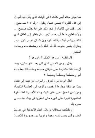 ‫ﻫﺫﺍ ﻤﺒﻜﺭ ﺠﺩﺍ، ﺃﻟﻴﺱ ﻜﺫﻟﻙ ؟ ﻓﻲ ﺍﻟﻭﻗﺕ ﺍﻟﺫﻱ ﻴﻅل ﻓﻴﻪ ﺃﻤﻴـل‬
                                          ‫‪‬‬
‫ﺇﻟﻰ ﻫﺫﻩ ﺍﻟﻔﻜﺭﺓ ﻻ ﻴﺘﺨﻠﻰ ﻋﻨﻬﺎ، ﻭﻴﻘﻭل : ﻭﻟﻡ ﻻ ؟ ﺼـﺤﻴﺢ .‬
            ‫ِ‪‬‬
‫ﻨﻌﻡ . ﻜﻨﺕ ﻓﻲ ﺍﻟﺜﺎﻨﻴﺔ، ﺃﻭ ﻨﺤﻭ ﺫﻟﻙ ﻋﻠﻰ ﺃﻴﺔ ﺤﺎل، ﺼﺤﻴﺢ ...‬
‫ﻭﻻ ﻴﺴﺘﻁﻴﻊ ﻁﺒﻌﺎ ﺃﻥ ﻴﺤﺴﻡ ﺍﻷﻤﺭ . ﺒل ﻴﻨﻅﺭ ﺇﻟﻰ ﺍﻟﻁﻔل ﺍﻟﺫﻱ‬
                                       ‫‪‬‬
‫ﻜﺎﻨﻪ، ﻭﻴﺒﺘﺴﻡ ﻗﻠﻴﻼ، ﻭﻜﺄﻨﻪ ﺁﺨﺭ، ﻭﺇﻥ ﻜـﺎﻥ ﻏﻴـﺭ ﻏﺭﻴـﺏ .‬
                                  ‫ﹰ‬
‫ﻭﻤﺎﺯﺍل ﻴﺸﻌﺭ ﺒﺨﻭﻑ ﺫﻟـﻙ ﺍﻟﻁﻔـل، ﻭﻤﻀﻀـﻪ، ﻭﺒﺤﺜـﻪ‬
                                             ‫ﺍﻟﻤﻠﺘﺒﺱ .‬
           ‫ﻗﺎل ﻟﻨﻔﺴﻪ : ﻤﻥ ﻫﺫﺍ ﺍﻟﻁﻔل ؟ ﻭﺃﻴﻥ ﻫﻭ ؟‬
‫ﻭﻗﺎل : ﻭﻤﻥ ﺍﻟﺼﺒﻲ ﺍﻟﺫﻱ ﻜﺎﻥ ﺒﻌﺩ ﻋﺸﺭ ﺴﻨﻴﻥ، ﻭﺒﻌﺩ‬
‫ﺃﻥ ﻁﻔﺎ ﻓﻠﻜﺎ ﻤﺘﻁﻭﺤﺎ ﻋﻠﻰ ﻁﻭﻓﺎﻥ ﺠﺴﺩﻩ، ﻭﺤﺩﻩ، ﺘﺘﺨـﺒﻁ ﺒـﻪ‬
                                  ‫‪‬‬      ‫ﹸﹰ‬
                        ‫ﺃﻤﻭﺍﺝ ﻤﻠﺘﻁﻤﺔ ﻭﺴﺎﻁﻌﺔ ﻭﻤﻠﺘﺒﺴﺔ ؟‬
‫ﺍﻨﺘﻘل ﺃﺒﻭﺍﻩ، ﻤﺭﺓ ﺃﺨﺭﻯ، ﻭﺃﺨﺭﻯ، ﻤﻥ ﺒﻴﺕ ﺇﻟﻰ ﺒﻴﺕ،‬
‫ﺒﺤﺜﺎ ﻋﻥ ﺸﻘﺔ ﺇﻴﺠﺎﺭﻫﺎ ﺃﺭﺨﺹ، ﻭﺃﻗﺭﺏ ﺇﻟﻰ ﺍﻟﻌﺒﺎﺴﻴﺔ ﺍﻟﺜﺎﻨﻭﻴﺔ،‬
                                                   ‫ﹰ‬
‫ﻭﻫﺭﺒﺎ ﻤﻥ ﺍﻟﺤﺠﺯ ﻋﻠﻰ ﻋﻔﺵ ﺍﻟﺒﻴﺕ ﻭﻓﺎﺀ ﻟﻸﺠـﺭﺓ ﺍﻟﻤﺘـﺄﺨﺭﺓ‬
                                              ‫‪‬‬
‫ﺍﻟﻤﻜﺴﻭﺭﺓ ﺸﻬﺭﺍ ﻋﻠﻰ ﺸﻬﺭ، ﺤﺘﻰ ﺍﺴﺘﻘﺭﻭﺍ ﻓﻲ ﺒﻴﺕ ﻋﺒﺩﻩ ﻓـﻲ‬
                                            ‫ﻤﺤﺭﻡ ﺒﻙ .‬
‫ﻭﺍﻨﻘﻁﻌﺕ ﺼﺩﺍﻗﺎﺘﻪ ﺒﺯﻤﻼﺀ ﺍﻟﻨﻴل ﺍﻻﺒﺘﺩﺍﺌﻴﺔ ﻓﻲ ﻏـﻴﻁ‬
‫ﺍﻟﻌﻨﺏ ﻭﻜﺎﻥ ﻴﺤﺱ ﻨﻔﺴﻪ ﻭﺤﻴﺩﺍ ﻭﻏﺭﻴﺒﺎ ﺒﻴﻥ ﺠﻤﻬـﺭﺓ ﺘﻼﻤﻴـﺫ‬
                   ‫‪‬‬      ‫‪‬‬
 