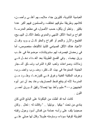 ‫ﺍﻟﻌﺒﺎﺴﻴﺔ ﺍﻟﺜﺎﻨﻭﻴﺔ، ﻜﺜﻴﺭﻴﻥ ﺠﺩﺍ، ﻤﻼﺒﺴـﻬﻡ ﺃﻏﻠـﻰ ﻭﺃﺤﺴـﻥ،‬
‫ﻜﻼﻤﻬﻡ ﻭﻁﺭﻴﻘﺔ ﺴﻠﻭﻜﻬﻡ ﺘﺨﺘﻠﻑ، ﻭﺍﻟﻤﺴﻠﻤﻭﻥ ﻓﻴﻬﻡ ﺃﻜﺒﺭ ﻋﺩﺩﺍ‬
 ‫‪‬‬
‫ﺒﻜﺜﻴﺭ . ﻭﺘﻌﻠﻡ ﺃﻥ ﻴﺄﻜل، ﺤﺴﺏ ﺍﻷﺼﻭل، ﻓﻲ ﻤﻁﻌﻡ ﺍﻟﻤﺩﺭﺴـﺔ‬
‫ﺍﻟﻔﻭﺍﺡ ﺒﺭﺍﺌﺤﺔ ﺍﻷﻜل ﺍﻟﺸﻬﻲ ﻭﺍﻟﻤﺩﻭﻱ ﺒﻠﻐﻁ ﺍﻷﻜـل ﺍﻟﺒﻬـﻴﺞ،‬
‫ﺍﻟﻁﺒﻴﺦ ﻭﺍﻷﺭﺯ ﻭﺍﻟﻠﺤﻡ ﺃﻭ ﺍﻟﻔﺭﺍﺥ ﻭﺍﻟﺤﻠﻭ ﻜـل ﻴـﻭﻡ، ﻭﻗﺒـل‬
‫ﺍﻷﻋﻴﺎﺩ ﻫﻨﺎﻙ ﺍﻷﻜل ﺍﻟﺼﻴﺎﻤﻲ ﺍﻟﻠﺫﻴﺫ ﻟﻸﻗﺒﺎﻁ، ﻤﺨﺼﻭﺹ، ﺃﻤﺎ‬
‫ﻓﻲ ﺭﻤﻀﺎﻥ ﻓﻴﺼﺭﻑ ﻟﻬﻡ ﺴﻨﺩﻭﻴﺘﺸﺎﺕ، ﻤﻭﻀﻭﻋﺔ ﻓﻲ ﻋﻠـﺏ‬
‫ﻭﺭﻕ ﺒﻴﻀﺎﺀ . ﻭﻓﻲ ﺍﻟﻔﺴﺢ ﺍﻟﻁﻭﻴﻠﺔ ﺒﻌﺩ ﺍﻟﻐـﺩﺍﺀ ﺩﺨـل ﻓـﻲ‬
‫ﺯﻤﺎﻻﺕ ﻭﺼﺭﺍﻋﺎﺕ ﻭﻟﻌﺏ ﺍﻟﻜﺭﺓ ﺍﻟﺸﺭﺍﺏ ﻭﺘﺴـﻠﻕ ﺃﺸـﺠﺎﺭ‬
‫ﺍﻟﺠﻨﻴﻨﺔ ﺍﻟﻤﻤﻨﻭﻋﺔ ﻓﻲ ﺒﻴﺕ ﺍﻟﻨـﺎﻅﺭ، ﻭﻀـﺭﺏ ﻭﺍﻨﻀـﺭﺏ،‬
‫ﻭﻋﺭﻑ ﺍﻟﻤﻜﺘﺒﺔ ﺍﻟﻐﻨﻴﺔ ﻭﻏﺭﻕ ﻓـﻲ ﻜﻨﻭﺯﻫـﺎ، ﻭﻁـﺭﺩ ﻤـﻥ‬
‫ﺍﻟﻤﺩﺭﺴﺔ ﻷﻨﻪ ﻟﻡ ﻴﺩﻓﻊ ﻗﺴﻁ ﺍﻟﻤﺼﺎﺭﻴﻑ ﻭﻋﺎﺩ ﺒﻌﺩ ﺃﻥ ﺩﺒﺭ ﺃﺒﻭﻩ‬
‫ﺍﻟﺠﻨﻴﻬﻴﻥ ﻭ٠٠٣ ﻤﻠﻴﻡ ﻭﺃﺨﺫ ﺒﻬﺎ ﺇﻴﺼﺎﻻ ﺭﻗﻴﻕ ﺍﻟـﻭﺭﻕ ﺃﺤﻤـﺭ‬
                  ‫ﹰ‬
                                                   ‫ﺍﻟﻠﻭﻥ .‬
‫ﻜﺎﻨﺕ ﺃﻤﻪ ﻗﺩ ﺃﻁﻠﺕ ﻤﻥ ﺍﻟﺒﻠﻜﻭﻨﺔ ﻋﻠﻰ ﺍﻟﺒﺎﺌﻊ ﺍﻟﺫﻱ ﻜﺎﻥ‬
‫ﻴﻨﺎﺩﻱ ﻤﻥ ﺘﺤﺕ " ﺒﻴﻜﻴﺎ . ﺒﻭﺘﻴﻠﻴﺎ .. " ﻭﻗﺎﻟﺕ ﻟﻪ : ﺘﻌﺎل . ﻭﻜﺎﻥ‬
‫ﺼﻌﻴﺩﻴﺎ ﻴﻠﻑ ﻋﻠﻰ ﺭﺃﺴﻪ ﻋﻤﺎﻤﺔ ﻤﻥ ﻗﻤﺎﺵ ﺃﺴﻭﺩ ﻭﺤﻭل ﺭﻗﺒﺘﻪ‬
                                            ‫‪‬‬
‫ﺍﻟﻁﻭﻴﻠﺔ ﻜﻭﻓﻴﺔ ﺴﻭﺩﺍﺀ، ﻭﺴﺎﻭﻤﺘﻪ ﻁﻭﻴﻼ ﻭﻗﺎل ﻟﻬﺎ ﺼﻠﻲ ﻋﻠـﻰ‬
                  ‫ﹰ‬
 