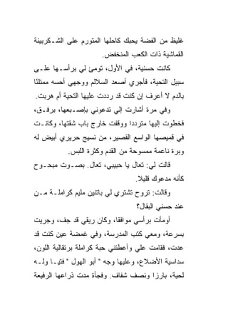 ‫ﻏﻠﻴﻅ ﻤﻥ ﺍﻟﻔ ‪‬ﺔ ﻴﺤﺒﻙ ﻜﺎﺤﻠﻬﺎ ﺍﻟﻤﺘﻭﺭﻡ ﻋﻠﻰ ﺍﻟﺸـﻜﺭﺒﻴﻨﺔ‬
                                    ‫ﻀ‬
                      ‫ﺍﻟﻘﻤﺎﺸﻴﺔ ﺫﺍﺕ ﺍﻟﻜﻌﺏ ﺍﻟﻤﻨﺨﻔﺽ.‬
‫ﻜﺎﻨﺕ ﺤﺴﻨﻴﺔ، ﻓﻲ ﺍﻷﻭل، ﺘﻭﻤﺊ ﻟﻲ ﺒﺭﺃﺴـﻬﺎ ﻋﻠـﻰ‬
‫ﺴﺒﻴل ﺍﻟﺘﺤﻴﺔ، ﻓﺄﺠﺭﻱ ﺃﺼﻌﺩ ﺍﻟﺴﻼﻟﻡ ﻭﻭﺠﻬﻲ ﺃﺤ ‪‬ﻪ ﻤﻤﺘﻠ ًﺎ‬
 ‫ﺌ‬       ‫ﺴ‬
‫ﺒﺎﻟﺩﻡ ﻻ ﺃﻋﺭﻑ ﺇﻥ ﻜﻨﺕ ﻗﺩ ﺭﺩﺩﺕ ﻋﻠﻴﻬﺎ ﺍﻟﺘﺤﻴﺔ ﺃﻡ ﻫﺭﺒﺕ.‬
‫ﻭﻓﻲ ﻤﺭﺓ ﺃﺸﺎﺭﺕ ﺇﻟﻲ ﺘﺩﻋﻭﻨﻲ ﺒﺈﺼـﺒﻌﻬﺎ، ﺒﺭﻓـﻕ،‬
                        ‫‪‬‬
‫ﻓﺨﻁﻭﺕ ﺇﻟﻴﻬﺎ ﻤﺘﺭﺩﺩﺍ ﻭﻭﻗﻔﺕ ﺨﺎﺭﺝ ﺒﺎﺏ ﺸﻘﺘﻬﺎ، ﻭﻜﺎﻨـﺕ‬
           ‫ﹼ‬                 ‫ﹰ‬
‫ﻓﻲ ﻗﻤﻴﺼﻬﺎ ﺍﻟﻭﺍﺴﻊ ﺍﻟﻘﺼﻴﺭ، ﻤﻥ ﻨﺴﻴﺞ ﺤﺭﻴﺭﻱ ﺃﺒﻴﺽ ﻟﻪ‬
           ‫ﻭﺒﺭﺓ ﻨﺎﻋﻤﺔ ﻤﻤﺴﻭﺤﺔ ﻤﻥ ﺍﻟﻘﺩﻡ ﻭﻜﺜﺭﺓ ﺍﻟﻠﺒﺱ.‬
‫ﻗﺎﻟﺕ ﻟﻲ: ﺘﻌﺎل ﻴﺎ ﺤﺒﻴﺒﻲ، ﺘﻌﺎل. ﺒﺼـﻭﺕ ﻤﺒﺤـﻭﺡ‬
                                 ‫ﻜﺄﻨﻪ ﻤﺩﻋﻭﻙ ﻗﻠﻴﻼ.‬
                                  ‫ﹰ‬
‫ﻭﻗﺎﻟﺕ: ﺘﺭﻭﺡ ﺘﺸﺘﺭﻱ ﻟﻲ ﺒﺎﺘﻨﻴﻥ ﻤﻠﻴﻡ ﻜﺭﺍﻤﻠـﺔ ﻤـﻥ‬
                                  ‫ﻋﻨﺩ ﺤﺴﻨﻲ ﺍﻟﺒﻘﺎل؟‬
‫ﺃﻭﻤﺄﺕ ﺒﺭﺃﺴﻲ ﻤﻭﺍﻓ ﹰﺎ، ﻭﻜﺎﻥ ﺭﻴﻘﻲ ﻗﺩ ﺠ ﹼ، ﻭﺠﺭﻴﺕ‬
       ‫ﻑ‬                  ‫ﻘ‬
‫ﺒﺴﺭﻋﺔ، ﻭﻤﻌﻲ ﻜﺘﺏ ﺍﻟﻤﺩﺭﺴﺔ، ﻭﻓﻲ ﻏﻤ ‪‬ﺔ ﻋﻴﻥ ﻜﻨﺕ ﻗﺩ‬
            ‫ﻀ‬
‫ﻋﺩﺕ، ﻓﻘﺎﻤﺕ ﻋﻠﻲ ﻭﺃﻋﻁﺘﻨﻲ ﺤﺒﺔ ﻜﺭﺍﻤﻠﺔ ﺒﺭﺘﻘﺎﻟﻴﺔ ﺍﻟﻠﻭﻥ،‬
                                   ‫‪‬‬
‫ﺴﺩﺍﺴﻴﺔ ﺍﻷﻀﻼﻉ، ﻭﻋﻠﻴﻬﺎ ﻭﺠﻪ " ﺃﺒﻭ ﺍﻟﻬﻭل " ﻓﺘ ‪‬ـﺎ ﻭﻟـﻪ‬
       ‫ﻴ‬
‫ﻟﺤﻴﺔ، ﺒﺎﺭ ‪‬ﺍ ﻭﻨﺼﻑ ﺸﻔﺎﻑ. ﻭﻓﺠﺄﺓ ﻤ ‪‬ﺕ ﺫﺭﺍﻋﻬﺎ ﺍﻟﺭﻓﻴﻌﺔ‬
                ‫ﺩ‬                     ‫ﺯ‬
 