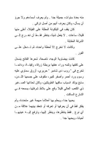 ‫ﻤﻨﻪ ﺒﻌﺩﺓ ﺴﻨﻭﺍﺕ، ﺠﻤﻴﻠﺔ ﺠﺩﺍ . ﻭﻟﻡ ﻴﻌﺭﻑ ﺃﺴﻤﺎﺀﻫﻡ ﻭﻻ ﺠﺭﺅ‬
                           ‫‪‬‬
              ‫ﺃﻥ ﻴﺴﺄل، ﻭﻜﺎﻥ ﻴﻌﺭﻑ ﺃﻨﻬﻡ ﻤﻥ ﺃﺼل ﺘﺭﻜﻲ .‬
‫ﻜﺎﻥ ﻴﻘﻑ ﻓﻲ ﺍﻟﺒﻠﻜﻭﻨﺔ ﺍﻟﻤﻁﻠﺔ ﻋﻠﻰ ﺍﻟﻔﻴﻠﻼ، ﺃﻋﻠﻰ ﻤﻨﻬﺎ‬
‫ﻗﻠﻴﻼ، ﺴﺎﻋﺎﺕ . ﻻ ﻴﻔﻌل ﺸﻴﺌﺎ، ﻴﻨﺘﻅﺭ ﻓﻘـﻁ ﺃﻥ ﺘﺨـﺭﺝ ﺇﻟـﻰ‬
                           ‫ً‬                   ‫ﹰ‬
                                        ‫ﺍﻟﺸﺭﻓﺔ ﺍﻟﻤﻘﺎﺒﻠﺔ .‬
‫ﻭﻜﺎﻨﺕ ﻻ ﺘﺨﺭﺝ ﺇﻻ ﻟﺤﻅﺔ ﻭﺍﺤﺩﺓ، ﺜﻡ ﺘـﺩﺨل ﻋﻠـﻰ‬
                                                   ‫ﺍﻟﻔﻭﺭ .‬
‫ﻜﺎﻨﺕ ﺒﻴﻀﺎﻭﻴﺔ ﺍﻟﻭﺠﻪ، ﻨﺎﺼﻌﺔ، ﺸﻌﺭﻫﺎ ﺍﻟﻔﺎﺘﺢ ﻴﻨﺴﺩل‬
‫ﻋﻠﻰ ﻜﺘﻔﻬﺎ ﻭﺘﻠﻤﻪ ﻭﺭﺍﺀ ﻋﻨﻘﻬﺎ ﺒﺭﺒﻁﺔ ﺯﺭﻗﺎﺀ ﺭﻗﻴﻘـﺔ، ﻭﺩﺍﺌﻤـﺎ‬
‫ﺘﺨﺭﺝ ﻓﻲ " ﺭﻭﺏ ﺩﻯ ﺸﺎﻤﺒﺭ " ﺤﺭﻴﺭﻱ، ﺃﺯﺭﻕ ﺴﻤﺎﻭﻱ ﻋﻠﻴﻪ‬
‫ﺭﺴﻭﻡ ﻭﺭﺩ ﺃﺤﻤﺭ ﻭﺃﺼﻔﺭ ﻜﺒﻴﺭ، ﻤﻠﻔﻭﻑ ﻋﻠﻰ ﺠﺴﻤﻬﺎ ﺍﻟﻠـﺩﻥ،‬
‫ﺴﺎﺒﻎ ﻴﺅﻜﺩ ﺍﻨﺴﻴﺎﺏ ﺴﺎﻗﻴﻬﺎ ﺍﻟﻁﻭﻴﻠﺘﻴﻥ، ﻭﻜﺎﻥ ﻟﺤﺫﺍﺌﻬﺎ ﺍﻟﺼـﻐﻴﺭ‬
‫ﺫﻱ ﺍﻟﻜﻌﺏ ﺍﻟﻌﺎﻟﻲ ﻗﻠﻴﻼ ﻭﻗﻊ ﻋﻠﻰ ﺒﻼﻁ ﺸﺭﻓﺘﻬﺎ، ﻴﺴﻤﻌﻪ ﻓـﻲ‬
                              ‫ﹰ‬
                                       ‫ﺍﻟﺸﺎﺭﻉ ﺍﻟﺴﺎﻜﺕ .‬
‫ﻴﺤﺒﻬﺎ ﺠﺩﺍ، ﻭﻴﺤﻠﻡ ﺒﻬﺎ ﺃﺤﻼﻤﺎ ﻤﺒﻬﻤﺔ ﻏﻴﺭ ﻤﺘﺤﺩﺩﺓ، ﻭﻟﻡ‬
                       ‫‪‬‬                ‫‪‬‬
‫ﻴﻔﻜﺭ ﻗﻁ ﻓﻲ ﺃﻥ ﻴﻌﺭﻓﻬﺎ ﺃﻭ ﺘﻌﺭﻓﻪ ﺃﻭ ﺘﻨﻌﻘﺩ ﺒﻴﻨﻬﻤﺎ ﻋﻼﻗﺔ ﻤـﻥ‬
‫ﺃﻱ ﻨﻭﻉ . ﻓﻘﻁ ﻴﻨﺘﻅﺭﻫﺎ، ﻭﻴﻨﻅﺭ ﺇﻟﻴﻬﺎ، ﻭﺘﺭﻓﻊ ﺇﻟﻴـﻪ ﻋﻴﻨﻴﻬـﺎ‬
                                    ‫ﺃﺤﻴﺎﻨﺎ، ﻭﻴﺤﺒﻬﺎ ﺠﺩﺍ .‬
                                       ‫‪‬‬           ‫ﹰ‬
 