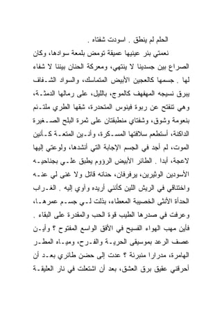 ‫ﺍﻟﺤﻠﻡ ﻟﻡ ﻴﻨﻁﻕ . ﺍﺴﻭﺩﺕ ﺸﻔﺘﺎﻩ .‬
‫ﻨﻌﻤﺘﻲ ﺒﺌﺭ ﻋﻴﻨﻴﻬﺎ ﻋﻤﻴﻘﺔ ﺘﻭﻤﺽ ﺒﻠﻤﻌﺔ ﺴﻭﺍﺩﻫﺎ، ﻭﻜﺎﻥ‬
‫ﺍﻟﺼﺭﺍﻉ ﺒﻴﻥ ﺠﺴﺩﻴﻨﺎ ﻻ ﻴﻨﺘﻬﻲ، ﻭﻤﻌﺭﻜﺔ ﺍﻟﺤﻨﺎﻥ ﺒﻴﻨﻨﺎ ﻻ ﺸﻔﺎﺀ‬
‫ﻟﻬﺎ . ﺠﺴﻤﻬﺎ ﻜﺎﻟﻌﺠﻴﻥ ﺍﻷﺒﻴﺽ ﺍﻟﻤﺘﻤﺎﺴﻙ، ﻭﺍﻟﺴﻭﺍﺩ ﺍﻟﺸـﻔﺎﻑ‬
‫ﻴﺒﺭﻕ ﻨﺴﻴﺠﻪ ﺍﻟﻤﻬﻔﻬﻑ ﻜﺎﻟﻤﻭﺝ، ﺒﺎﻟﻠﻴل، ﻋﻠﻰ ﺭﻤﺎﻟﻬﺎ ﺍﻟﺩﻤﺜـﺔ،‬
‫ﻭﻫﻲ ﺘﻨﻔﺘﺢ ﻋﻥ ﺭﺒﻭﺓ ﻓﻴﻨﻭﺱ ﺍﻟﻤﺘﺤﺩﺭﺓ، ﺸﻘﻬﺎ ﺍﻟﻁﺭﻱ ﻤﻠﺘـﺌﻡ‬
               ‫ِﹼ‬
‫ﺒﻨﻌﻭﻤﺔ ﻭﺸﻭﻕ، ﻭﺸﻔﺘﺎﻱ ﻤﻨﻁﺒﻘﺘﺎﻥ ﻋﻠﻰ ﺜﻤﺭﺓ ﺍﻟﺒﻠﺢ ﺍﻟﺼـﻐﻴﺭﺓ‬
‫ﺍﻟﺩﺍﻜﻨﺔ، ﺃﺴﺘﻁﻌﻡ ﺴﻼﻓﺘﻬﺎ ﺍﻟﻤﺴـﻜﺭﺓ، ﻭﺃﻨـﻴﻥ ﺍﻟﻤﺘﻌـﺔ ﻜـﺄﻨﻴﻥ‬
‫ﺍﻟﻤﻭﺕ، ﻟﻡ ﺃﺠﺩ ﻓﻲ ﺍﻟﺠﺴﻡ ﺍﻹﺠﺎﺒﺔ ﺍﻟﺘﻲ ﺃﻨﺸﺩﻫﺎ، ﻭﻟﻭﻋﺘﻲ ﺇﻟﻴﻬﺎ‬
‫ﻻﻋﺠﺔ، ﺃﺒﺩﺍ . ﺍﻟﻁﺎﺌﺭ ﺍﻷﺒﻴﺽ ﺍﻟﺭﺅﻭﻡ ﻴﻁﺒﻕ ﻋﻠـﻲ ﺒﺠﻨﺎﺤﻴـﻪ‬
         ‫‪‬‬                                ‫‪‬‬
‫ﺍﻷﺴﻭﺩﻴﻥ ﺍﻟﻭﺜﻴﺭﻴﻥ، ﻴﺭﻓﺭﻓﺎﻥ، ﺤﻨﺎﻨﻪ ﻗﺎﺘل ﻭﻻ ﻏﻨﻰ ﻟﻲ ﻋﻨـﻪ‬
‫ﻭﺍﺨﺘﻨﺎﻗﻲ ﻓﻲ ﺍﻟﺭﻴﺵ ﺍﻟﻠﻴﻥ ﻜﺄﻨﻨﻲ ﺃﺭﻴﺩﻩ ﻭﺁﻭﻱ ﺇﻟﻴﻪ . ﺍﻟﻐـﺭﺍﺏ‬
‫ﺍﻟﺤﺩﺃﺓ ﺍﻷﻨﺜﻰ ﺍﻟﺨﺼﻴﺒﺔ ﺍﻟﻤﻌﻁﺎﺀ، ﺒﺫﻟﺕ ﻟـﻲ ﺠﺴـﻡ ﻋﻤﺭﻫـﺎ،‬
                 ‫‪ ‬ﹶﹶ ﹾ‬
‫ﻭﻋﺭﻓﺕ ﻓﻲ ﺼﺩﺭﻫﺎ ﺍﻟﻁﻴﺏ ﻗﻭﺓ ﺍﻟﺤﺏ ﻭﺍﻟﻤﻘﺩﺭﺓ ﻋﻠﻰ ﺍﻟﺒﻘﺎﺀ .‬
‫ﻓﺄﻴﻥ ﻤﻬﺏ ﺍﻟﻬﻭﺍﺀ ﺍﻟﻔﺴﻴﺢ ﻓﻲ ﺍﻷﻓﻕ ﺍﻟﻭﺍﺴﻊ ﺍﻟﻤﻔﺘﻭﺡ ؟ ﻭﺃﻴـﻥ‬
‫ﻋﺼﻑ ﺍﻟﺭﻋﺩ ﺒﻤﻭﺴﻴﻘﻰ ﺍﻟﺤﺭﻴـﺔ ﻭﺍﻟﻔـﺭﺡ، ﻭﻤﻴـﺎﻩ ﺍﻟﻤﻁـﺭ‬
‫ﺍﻟﻬﺎﻤﺭﺓ، ﻤﺩﺭﺍﺭﺍ ﻤﻨﺒﺭﺌﺔ ؟ ﻋﺩﺕ ﺇﻟﻰ ﺤﻀﻥ ﻁﺎﺌﺭﻱ ﺒﻌـﺩ ﺃﻥ‬
                                    ‫‪‬‬
‫ﺃﺤﺭﻗﻨﻲ ﻋﻘﻴﻕ ﺒﺭﻕ ﺍﻟﻌﺸﻕ، ﺒﻌﺩ ﺃﻥ ﺍﺸﺘﻌﻠﺕ ﻓﻲ ﻨﺎﺭ ﺍﻟﻌﻠﻴﻘـﺔ‬
 