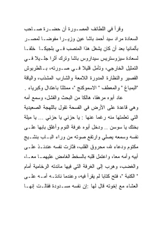 ‫ﻭﻗﺭﺃ ﻓﻲ ﺍﻟﻠﻁﺎﺌﻑ ﺍﻟﻤﺼـﻭﺭﺓ ﺃﻥ ﺤﻀـﺭﺓ ﺼـﺎﺤﺏ‬
‫ﺍﻟﺴﻌﺎﺩﺓ ﻤﺭﺍﺩ ﺴﻴﺩ ﺃﺤﻤﺩ ﺒﺎﺸﺎ ﻋﻴﻥ ﻭﺯﻴـﺭﺍ ﻤﻔﻭ ‪‬ـﺎ ﻟﻤﺼـﺭ‬
        ‫ﻀ‬      ‫‪‬‬      ‫‪‬‬
‫ﺒﺄﻟﻤﺎﻨﻴﺎ ﺒﻌﺩ ﺃﻥ ﻜﺎﻥ ﻴﺸﻐل ﻫﺫﺍ ﺍﻟﻤﻨﺼﺏ ﻓـﻲ ﺒﻠﺠﻴﻜـﺎ ﺨﻠ ﹰـﺎ‬
  ‫ﻔ‬
‫ﻟﺴﻌﺎﺩﺓ ﺴﻴﺯﻭﺴﺘﺭﻴﺱ ﺴﻴﺩﺍﺭﻭﺱ ﺒﺎﺸﺎ ﻭﺘﺭﻙ ﺃﺜﺭﺍ ﺠﻠـﻴﻼ ﻓـﻲ‬
    ‫ﹰ‬      ‫‪‬‬
‫ﺍﻟﺘﻤﺜﻴل ﺍﻟﺨﺎﺭﺠﻲ، ﻭﺘﺄﻤل ﻗﻠﻴﻼ ﻓـﻲ ﺼـﻭﺭﺘﻪ، ﺒـﺎﻟﻁﺭﺒﻭﺵ‬
                      ‫ﹰ‬
‫ﺍﻟﻘﺼﻴﺭ ﻭﺍﻟﻨﻅﺎﺭﺓ ﺍﻟﻤﺩﻭﺭﺓ ﺍﻟﻼﻤﻌﺔ ﻭﺍﻟﺸﺎﺭﺏ ﺍﻟﻤﺸﺫﺏ، ﻭﺍﻟﻴﺎﻗﺔ‬
‫"ﺍﻟﺒﻤﺒﺎﻍ " ﻭﺍﻟﻤﻌﻁﻑ " ﺍﻻﺴﻤﻭﻜﻨﺞ "، ﻤﻤﺘﻠﺌﺎ ﺒﺎﻋﺘﺩﺍل ﻭﻜﺒﺭﻴﺎﺀ .‬
                   ‫ً‬
‫ﻋﺎﺩ ﺃﺒﻭﻩ ﻤﺭﻫﻘﺎ، ﻫﺎﻟﻜﺎ ﻤﻥ ﺍﻟﺒﺤﺙ ﻭﺍﻟﻔﺸل، ﻭﺴﻤﻊ ﺃﻤﻪ‬
                           ‫ﹰ‬      ‫ﹰ‬
‫ﻭﻫﻲ ﻗﺎﻋﺩﺓ ﻋﻠﻰ ﺍﻷﺭﺽ ﻓﻲ ﺍﻟﻔﺴﺤﺔ ﺘﻘﻭل ﺒﺎﻟﻠﻬﺠﺔ ﺍﻟﺼﻌﻴﺩﻴﺔ‬
‫ﺍﻟﺘﻲ ﺘﻌﻠﻤﺘﻬﺎ ﻤﻨﻪ ﺭﻏﻤﺎ ﻋﻨﻬﺎ : ﻴﺎ ﺤﺯﻨﻲ ﻴﺎ ﺤﺯﻨﻲ ... ﻴﺎ ﻤﻴﻠﺔ‬
                                    ‫‪‬‬
‫ﺒﺨﺘﻙ ﻴﺎ ﺴﻭﺴﻥ .. ﻭﺩﺨل ﺃﺒﻭﻩ ﻏﺭﻓﺔ ﺍﻟﻨﻭﻡ ﻭﺃﻏﻠﻕ ﺒﺎﺒﻬﺎ ﻋﻠـﻰ‬
‫ﻨﻔﺴﻪ ﻭﺴﻤﻌﻪ ﻴﺼﻠﻲ ﻭﺍﺭﺘﻔﻊ ﺼﻭﺘﻪ ﻤﻥ ﻭﺭﺍﺀ ﺍﻟﺒـﺎﺏ ﺒﻨﺸـﻴﺞ‬
‫ﻤﻜﺘﻭﻡ ﻭﺩﻋﺎﺀ ﷲ، ﻤﺤﺭﻭﻕ ﺍﻟﻘﻠﺏ، ﻓﺜﺎﺭﺕ ﻨﻔﺴﻪ ﻋﻨﺩﺌـﺫ ﻋﻠـﻰ‬
‫ﺃﺒﻴﻪ ﻭﺃﻤﻪ ﻤﻌﺎ، ﻭﺍﻋﺘﻤل ﻗﻠﺒﻪ ﺒﺎﻟﺴﺨﻁ ﺍﻟﻐﺎﻤﺽ ﻋﻠﻴﻬﻤـﺎ ﻤ ‪‬ـﺎ،‬
   ‫ﻌ‬                                       ‫‪‬‬
‫ﻭﺍﻟﻐﻀﺏ، ﻭﻫﺭﺏ ﺇﻟﻰ ﺍﻟﻐﺭﻓﺔ ﺍﻟﺘﻲ ﻓﻴﻬﺎ ﻤﺎﺌﺩﺘﻪ ﺍﻟﺭﺨﺎﻤﻴﺔ ﺃﻤﺎﻡ‬
‫" ﺍﻟﻜﻨﺒﺔ "، ﻓﺘﺢ ﻜﺘﺎﺒﺎ ﻟﻡ ﻴﻘﺭﺃ ﻓﻴﻪ، ﻭﻋﻨﺩﻤﺎ ﻨﺎﺩﺘـﻪ ﺃﻤـﻪ ﻋﻠـﻰ‬
                                      ‫‪‬‬
‫ﺍﻟﻌﺸﺎﺀ ﻤﻊ ﺇﺨﻭﺘﻪ ﻗﺎل ﻟﻬﺎ :ﺇﻥ ﻨﻔﺴﻪ ﻤﺴـﺩﻭﺩﺓ ﻓﻘﺎﻟـﺕ ﺇﻨﻬـﺎ‬
 