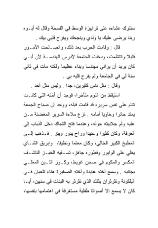 ‫ﺴﺘﺘﺭﻙ ﻋﺸﺎﺀﻩ ﻋﻠﻰ ﺘﺭﺍﺒﻴﺯﺓ ﺍﻟﻭﺴﻁ ﻓﻲ ﺍﻟﻔﺴﺤﺔ ﻭﻗﺎل ﻟﻪ ﺃﺒـﻭﻩ‬
      ‫ﺭﺒﻨﺎ ﻴﺭﻀﻰ ﻋﻠﻴﻙ ﻴﺎ ﻭﻟﺩﻱ ﻭﻴﻨﺠﺤﻙ ﻭﻴﻔﺭﺡ ﻗﻠﺒﻲ ﺒﻴﻙ .‬
‫ﻗﺎل : ﻭﻗﺎﻤﺕ ﺍﻟﺤﺭﺏ ﺒﻌﺩ ﺫﻟﻙ، ﻭﺍﻨﺼـﻠﺤﺕ ﺍﻷﻤـﻭﺭ‬
‫ﻗﻠﻴﻼ ﻭﺍﻨﺘﻅﻤﺕ، ﻭﺩﺨﻠﺕ ﺍﻟﺠﺎﻤﻌﺔ ﻷﺩﺭﺱ ﺍﻟﻬﻨﺩﺴـﺔ ﻷﻥ ﺃﺒـﻲ‬
                                             ‫ﹰ‬
‫ﻜﺎﻥ ﻴﺭﻴﺩ ﺃﻥ ﻴﺭﺍﻨﻲ ﻤﻬﻨﺩﺴﺎ ﻭﺒﻨﺎﺀ ﻋﻅﻴﻤﺎ ﻭﻟﻜﻨﻪ ﻤﺎﺕ ﻓﻲ ﺜﺎﻨﻲ‬
                   ‫‪‬‬    ‫‪‬‬      ‫‪‬‬
                    ‫ﺴﻨﺔ ﻟﻲ ﻓﻲ ﺍﻟﺠﺎﻤﻌﺔ ﻭﻟﻡ ﻴﻔﺭﺡ ﻗﻠﺒﻪ ﺒﻲ .‬
   ‫ﻭﻗﺎل : ﻤﺜل ﻨﺎﺱ ﻜﺜﻴﺭﻴﻥ، ﺠﺩﺍ . ﻭﻟﻴﺱ ﻤﺜل ﺃﺤﺩ .‬
                     ‫‪‬‬
‫ﺍﺴﺘﻴﻘﻅ ﻤﻥ ﺍﻟﻨﻭﻡ ﻤﺘﺄﺨﺭﺍ، ﻓﻭﺠﺩ ﺃﻥ ﺃﺨﺘﻪ ﺍﻟﺘﻲ ﻜﺎﻨـﺕ‬
                          ‫‪‬‬
‫ﺘﻨﺎﻡ ﻋﻠﻰ ﻨﻔﺱ ﺴﺭﻴﺭﻩ ﻗﺩ ﻗﺎﻤﺕ ﻗﺒﻠﻪ، ﻭﻭﺠﺩ ﺃﻥ ﺼﺒﺎﺡ ﺍﻟﺠﻤﻌﺔ‬
‫ﻴﻤﺘﺩ ﺤﺎﺌﺭﺍ ﻭﺨﺎﻭﻴﺎ ﺃﻤﺎﻤﻪ . ﻨﺯﻉ ﻤﻼﺀﺓ ﺍﻟﺴﺭﻴﺭ ﺍﻟﻤﻐﻀﻨﺔ ﻤـﻥ‬
                                     ‫‪‬‬      ‫‪‬‬
‫ﻋﻠﻴﻪ ﻭﻟﻡ ﺠﻼﺒﻴﺘﻪ ﺤﻭﻟﻪ، ﻭﻋﻨﺩﻤﺎ ﻓﺘﺢ ﺍﻟﺸﺒﺎﻙ ﺩﺨل ﺍﻟﺫﺒﺎﺏ ﺇﻟﻰ‬
‫ﺍﻟﻐﺭﻓﺔ، ﻭﻜﺎﻥ ﻜﺜﻴﺭﺍ ﻭﻋﻨﻴﺩﺍ ﻭﺭﺍﺡ ﻴﺩﻭﺭ ﻭﻴﺌﺯ . ﻓـﺫﻫﺏ ﺇﻟـﻰ‬
                             ‫‪‬‬      ‫‪‬‬
‫ﺍﻟﻤﻁﺒﺦ ﺍﻟﻜﺒﻴﺭ ﺍﻟﺨﺎﻟﻲ، ﻭﻜﺎﻥ ﻤﻌﺘﻤﺎ ﻭﻨﻅﻴﻔﺎ، ﻭﺇﺒﺭﻴﻕ ﺍﻟﺸـﺎﻱ‬
                ‫ﹰ‬      ‫‪‬‬
‫ﻴﻐﻠﻲ ﻋﻠﻰ ﺍﻟﻭﺍﺒﻭﺭ ﻭﻓﻁﻭﺭﻩ ﺠﺎﻫﺯ، ﺘﺴـﻘﻴﻪ ﺍﻟﺨﺒـﺯ ﺍﻟﻨﺎﺸـﻑ‬
‫ﺍﻟﻤﻜﺴﺭ ﻭﺍﻟﻤﻜﻭﻡ ﻓﻲ ﺼﺤﻥ ﻏﻭﻴﻁ، ﻭﻜـﻭﺯ ﺍﻟﻠـﺒﻥ ﺍﻟﻤﻐﻠـﻲ‬
‫ﺒﺠﺎﻨﺒﻪ . ﻭﺴﻤﻊ ﺃﺨﺘﻪ ﻋﺎﻴﺩﺓ ﻭﺃﺨﺘﻪ ﺍﻟﺼﻐﻴﺭﺓ ﻫﻨﺎﺀ ﺘﻠﻌﺒﺎﻥ ﻓـﻲ‬
‫ﺍﻟﺒﻠﻜﻭﻨﺔ ﻭﺘﺜﺭﺜﺭﺍﻥ ﺒﺫﻟﻙ ﺍﻟﺫﻱ ﺘﺜﺭﺜﺭ ﺒﻪ ﺍﻟﺒﻨﺎﺕ ﻓﻲ ﺴﻨﻬﻥ، ﺃ ‪‬ـﺎ‬
  ‫ﻴ‬
‫ﻜﺎﻥ ﻻ ﻴﺴﻤﻊ ﺇﻻ ﺃﺼﻭﺍﺘﺎ ﻁﻔﻠﻴﺔ ﻤﺴﺘﻐﺭﻗﺔ ﻓﻲ ﺍﻫﺘﻤﺎﻤﻬﺎ ﺒﻨﻔﺴﻬﺎ،‬
                                   ‫ﹰ‬
 