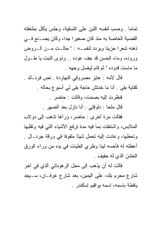 ‫ﺘﻤﺎﻤﺎ . ﻭﺼﺏ ﻟﻨﻔﺴﻪ ﺍﻟﻠﺒﻥ ﻋﻠﻰ ﺍﻟﺘﺴﻘﻴﺔ، ﻭﺠﻠﺱ ﻴﺄﻜل ﺒﻤﻠﻌﻘﺘﻪ‬
                                                  ‫‪‬‬
‫ﺍﻟﻔﻀﻴﺔ ﺍﻟﺨﺎﺼﺔ ﺒﻪ ﻤﻨﺫ ﻜﺎﻥ ﺼﻐﻴﺭﺍ ﺠﺩﺍ، ﻭﻜﺎﻥ ﻴﺼـﻨﻊ ﻓـﻲ‬
                 ‫‪ ‬‬
‫ﺫﻫﻨﻪ ﺸﻌﺭﺍ ﺤﺯﻴﻨﺎ ﻭﻴﺭﺩﺩ ﻟﻨﻔﺴـﻪ : " ﺤﺎﻟـﺕ ﻤـﻥ ﺍﻟـﺭﻭﺽ‬
                                   ‫ﹰ‬     ‫‪‬‬
‫ﻭﺭﻭﺩﻩ، ﻭﻤﺎﺀ ﺍﻟﺤﺴﻥ ﻗﺩ ﺠﻑ ﻋﻭﺩﻩ .. ﻭﺫﻭﻯ ﺍﻟﻨﺒﺕ ﻴﺎ ﻁـﻭل‬
                                                ‫‪‬‬
                    ‫ﻤﺎ ﻤﺎﺴﺕ ﻗﺩﻭﺩﻩ " ﺜﻡ ﻗﺎﻡ ﻟﻴﻐﺴل ﻭﺠﻬﻪ .‬
‫ﻗﺎل ﻷﻤﻪ : ﻋﺎﻴﺯ ﻤﺼﺭﻭﻓﻲ ﺍﻟﻨﻬﺎﺭﺩﺓ . ﻨﺹ ﻓﺭﻨـﻙ .‬
      ‫ﻜﻔﺎﻴﺔ ﺒﻘﻰ . ﺃﻨﺎ ﻤﺎ ﺨﺩﺘﺵ ﺤﺎﺠﺔ ﺒﻘﻰ ﻟﻲ ﺃﺴﺒﻭﻉ ﺒﺤﺎﻟﻪ .‬
            ‫ﻓﻨﻅﺭﺕ ﺇﻟﻴﻪ ﺒﺼﻤﺕ، ﻭﻗﺎﻟﺕ : ﺤﺎﻀﺭ .‬
         ‫ﻗﺎل ﻤﻠﺤﺎ : ﺩﻟﻭﻗﺘﻲ : ﺃﻨﺎ ﻨﺎﺯل ﺒﻌﺩ ﺍﻟﻀﻬﺭ .‬
                                          ‫‪‬‬
‫ﻓﻘﺎﻟﺕ ﻤﺭﺓ ﺃﺨﺭﻯ : ﺤﺎﻀﺭ، ﻭﺭﺁﻫﺎ ﺘﺫﻫﺏ ﺇﻟﻰ ﺩﻭﻻﺏ‬
‫ﺍﻟﻤﻼﺒﺱ، ﻭﺍﺸﺘﻐﻠﺕ ﺒﻤﺎ ﻓﻴﻪ ﻤﺩﺓ ﺘﺭﻓﻊ ﺍﻷﺸﻴﺎﺀ ﺍﻟﺘﻲ ﻓﻴﻪ ﻭﺘﻘﻠﺒﻬﺎ‬
‫ﻭﺘﺤﻁﻬﺎ، ﻭﻋﺎﺩﺕ ﺇﻟﻴﻪ ﺘﺤﻤل ﺸﻴﺌﺎ ﻤﻠﻔﻭﻓﺎ ﻓﻲ ﻭﺭﻗﺔ ﺠﺭﻨـﺎل .‬
                  ‫ﹰ‬      ‫ً‬
‫ﺃﻋﻁﺘﻪ ﻟﻪ ﻓﺄﺤﺴﻪ ﻟﻴﻨﺎ ﻭﻁﺭﻱ ﺍﻟﻁﻴﺎﺕ ﻓﻲ ﻴﺩﻩ ﻤﻥ ﻭﺭﺍﺀ ﺍﻟﻭﺭﻕ‬
                                  ‫ﹰ‬
                                  ‫ﺍﻟﺨﺸﻥ ﺍﻟﺫﻱ ﻟﻪ ﺤﻔﻴﻑ .‬
‫ﻗﺎﻟﺕ ﻟﻪ ﺃﻥ ﻴﺫﻫﺏ ﺇﻟﻰ ﻤﺤل ﺍﻟﺭﻫﻭﻨﺎﺘﻲ ﺍﻟﺫﻱ ﻓﻲ ﺁﺨﺭ‬
‫ﺸﺎﺭﻉ ﻤﺤﺭﻡ ﺒﻙ، ﻋﻠﻰ ﺍﻟﻴﻤﻴﻥ، ﺒﻌﺩ ﺸﺎﺭﻉ ﻋﺭﻓـﺎﻥ، ﺴـﻴﺠﺩ‬
           ‫ِ‪‬‬
                       ‫ﻴﺎﻓﻁﺔ ﺒﺎﺴﻤﻪ، ﺍﺴﻤﻪ ﻴﻭﺍﻗﻴﻡ ﺇﺴﻜﻨﺩﺭ .‬
 