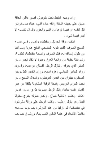 ‫ﺭﺃﻯ ﻭﺠﻬﻪ ﺍﻟﻐﻠﻴﻅ ﺘﺤﺕ ﻁﺭﺒﻭﺵ ﻗﺼﻴﺭ ﺩﺍﻜﻥ ﺍﻟﺤﺎﻓﺔ‬
‫ﻀﻴﻕ ﻋﻠﻰ ﺠﺒﻬﺘﻪ ﺍﻟﻨﺎﺘﺌﺔ ﻭﺃﻨﻔﻪ ﺤﺎﺩ، ﺃﻗﻨﻰ، ﻋﻴﻨﺎﻩ ﺼـﻐﻴﺭﺘﺎﻥ‬
‫ﻗﺎل ﻟﻨﻔﺴﻪ ﺇﻥ ﻓﻴﻬﻤﺎ ﻨﻭﻋﺎ ﻤﻥ ﺍﻟﻔﻬﻡ ﻭﺍﻟﺤﺯﻥ ﻭﻗـﺎل ﻟﻨﻔﺴـﻪ ﻻ‬
                                ‫‪‬‬
                                       ‫ﻟﻴﺱ ﻓﻴﻬﻤﺎ ﺸﻲﺀ .‬
‫ﺍﻨﻔﻜﺕ ﻭﺭﻗﺔ ﺍﻟﺠﺭﻨﺎل ﻭﺴﻘﻁﺕ، ﻭﺃﺤـﺱ ﻓـﻲ ﻴﺩﻴـﻪ‬
‫ﺍﻟﻨﺴﻴﺞ ﺍﻟﺼﻭﻑ ﺍﻟﻘﺩﻴﻡ ﺒﻠﻭﻨﻪ ﺍﻟﺒﻨﻔﺴﺠﻲ ﺍﻟﻔﺎﺘﺢ ﻋﺎﺭﻴﺎ ﻭﺴـﺎﺨﻨﺎ‬
 ‫ﹰ‬       ‫‪‬‬
‫ﻤﻥ ﻁﻭل ﺇﻤﺴﺎﻜﻪ ﺒﻪ، ﻓﺘل ﺍﻟﺼﻭﻑ ﻭﺍﻀﺤﺔ ﻤﺘﻘﺎﻁﻌﺔ، ﻜﺜﻴﻔـﺔ،‬
‫ﻭﺸﻡ ﻨﻔﺜﺔ ﺨﻔﻴﻔﺔ ﻤﻥ ﺭﺍﺌﺤﺔ ﺍﻟﻌﺭﻕ ﻭﻫﺒﻭﺓ ﻻ ﺘﻜﺎﺩ ﺘﺤﺱ ﻤـﻥ‬
                                          ‫ﹶ ﹾﹶ ﹰ‬
‫ﺍﻟﻌﻁﺭ ﺍﻟﺫﻱ ﻴﻌﺭﻓﻪ . ﺘﻨﺎﻭل ﺍﻟﺭﺠل ﺍﻟﻔﺴﺘﺎﻥ ﻤﻥ ﻴﺩﻴﻪ، ﻭﻓـﺭﺩﻩ‬
‫ﻭﺭﺍﺀ ﺍﻟﺤﺎﺠﺯ ﺍﻟﻨﺤﺎﺴﻲ ﻭﻫﺯﻩ ﺃﻤﺎﻤﻪ، ﻭﺭﺃﻯ ﺍﻟﻜﻤﻴﻥ ﺍﻟﻁـﻭﻴﻠﻴﻥ‬
            ‫ﹸ‪‬‬
‫ﺍﻟﻀﻴﻘﻴﻥ، ﻴﻬﺘﺯﺍﻥ ﺒﻴﻥ ﺍﻟﻴﺩﻴﻥ ﺍﻟﻐﺭﻴﺒﺘﻴﻥ، ﻭﺍﻨﺴﺩﺍل ﺍﻟﻨﺴﻴﺞ ﻤـﻥ‬
‫ﺘﺤﺕ ﺍﻟﺤﺯﺍﻡ ﺍﻟﻌﺭﻴﺽ ﻭﻓﺘﺤﺔ ﺍﻟﺭﻗﺒﺔ ﺍﻟﻤﺸﻐﻭﻟﺔ ﺒﻜﻠﻔﺔ ﻤﻥ ﻏﻴﺭ‬
‫ﺍﻟﻘﻤﺎﺵ ﻨﻔﺴﻪ ﺨﺎﻟﻴﺔ، ﻭﻗﺎل ﺍﻟﺭﺠل ﺒﺼﻭﺕ ﻁﺭﻱ. ﻤـﻥ ﻏﻴـﺭ‬
‫ﺍﻫﺘﻤﺎﻡ، ﻭﺤﺎﺴﻡ : ﺘﻤﺎﻨﻴﺔ ﺼﺎﻍ . ﻭﺃﺤﺱ ﺼﻭﺘﻪ ﻴﺨﺭﺝ ﻤﺨﻨﻭﻗﺎ‬
 ‫ﹰ‬
‫ﻗﻠﻴﻼ ﻭﻫﻭ ﻴﻘﻭل : ﻁﻴﺏ . ﻭﻜﺘﺏ ﺍﻟﺭﺠل ﻋﻠﻰ ﻭﺭﻗﺔ ﻤﺸﺭﺸﺭﺓ‬
                                            ‫ﹰ‬
‫ﻓﻲ ﻤﻨﺘﺼﻔﻬﺎ، ﺜﻡ ﻤﺯﻗﻬﺎ ﻤﻥ ﻋﻨﺩ ﺍﻟﺸﺭﺸﺭﺓ ﺒﺼـﻭﺕ ﺴـﻤﻌﻪ‬
‫ﻤﻔﺎﺠﺌﺎ، ﻗﺎﻁﻌﺎ، ﻓﻲ ﻋﺘﻤﺔ ﺍﻟﺩﻜﺎﻥ ﺍﻟﻔﺴـﻴﺤﺔ، ﻭﺭﺸـﻕ ﻨﺼـﻑ‬
                                      ‫‪‬‬      ‫ً‬
 