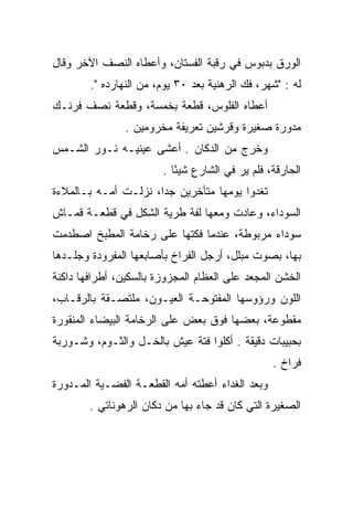 ‫ﺍﻟﻭﺭﻕ ﺒﺩﺒﻭﺱ ﻓﻲ ﺭﻗﺒﺔ ﺍﻟﻔﺴﺘﺎﻥ، ﻭﺃﻋﻁﺎﻩ ﺍﻟﻨﺼﻑ ﺍﻵﺨﺭ ﻭﻗﺎل‬
        ‫ﻟﻪ : "ﺸﻬﺭ، ﻓﻙ ﺍﻟﺭﻫﻨﻴﺔ ﺒﻌﺩ ٠٣ ﻴﻭﻡ، ﻤﻥ ﺍﻟﻨﻬﺎﺭﺩﻩ ".‬
‫ﺃﻋﻁﺎﻩ ﺍﻟﻔﻠﻭﺱ، ﻗﻁﻌﺔ ﺒﺨﻤﺴﺔ، ﻭﻗﻁﻌﺔ ﻨﺼﻑ ﻓﺭﻨـﻙ‬
                ‫ﻤﺩﻭﺭﺓ ﺼﻐﻴﺭﺓ ﻭﻗﺭﺸﻴﻥ ﺘﻌﺭﻴﻔﺔ ﻤﺨﺭﻭﻤﻴﻥ .‬
‫ﻭﺨﺭﺝ ﻤﻥ ﺍﻟﺩﻜﺎﻥ . ﺃﻋﺸﻰ ﻋﻴﻨﻴـﻪ ﻨـﻭﺭ ﺍﻟﺸـﻤﺱ‬
                        ‫ﺍﻟﺤﺎﺭﻗﺔ، ﻓﻠﻡ ﻴﺭ ﻓﻲ ﺍﻟﺸﺎﺭﻉ ﺸﻴﺌﺎ .‬
                           ‫ً‬
‫ﺘﻐﺩﻭﺍ ﻴﻭﻤﻬﺎ ﻤﺘﺄﺨﺭﻴﻥ ﺠﺩﺍ، ﻨﺯﻟـﺕ ﺃﻤـﻪ ﺒـﺎﻟﻤﻼﺀﺓ‬
                      ‫‪‬‬                  ‫‪‬‬
‫ﺍﻟﺴﻭﺩﺍﺀ، ﻭﻋﺎﺩﺕ ﻭﻤﻌﻬﺎ ﻟﻔﺔ ﻁﺭﻴﺔ ﺍﻟﺸﻜل ﻓﻲ ﻗﻁﻌـﺔ ﻗﻤـﺎﺵ‬
‫ﺴﻭﺩﺍﺀ ﻤﺭﺒﻭﻁﺔ، ﻋﻨﺩﻤﺎ ﻓﻜﺘﻬﺎ ﻋﻠﻰ ﺭﺨﺎﻤﺔ ﺍﻟﻤﻁﺒﺦ ﺍﺼﻁﺩﻤﺕ‬
‫ﺒﻬﺎ، ﺒﺼﻭﺕ ﻤﺒﻠل، ﺃﺭﺠل ﺍﻟﻔﺭﺍﺥ ﺒﺄﺼﺎﺒﻌﻬﺎ ﺍﻟﻤﻔﺭﻭﺩﺓ ﻭﺠﻠـﺩﻫﺎ‬
‫ﺍﻟﺨﺸﻥ ﺍﻟﻤﺠﻌﺩ ﻋﻠﻰ ﺍﻟﻌﻅﺎﻡ ﺍﻟﻤﺠﺯﻭﺯﺓ ﺒﺎﻟﺴﻜﻴﻥ، ﺃﻁﺭﺍﻓﻬﺎ ﺩﺍﻜﻨﺔ‬
‫ﺍﻟﻠﻭﻥ ﻭﺭﺅﻭﺴﻬﺎ ﺍﻟﻤﻔﺘﻭﺤـﺔ ﺍﻟﻌﻴـﻭﻥ، ﻤﻠﺘﺼـﻘﺔ ﺒﺎﻟﺭﻗـﺎﺏ،‬
‫ﻤﻘﻁﻭﻋﺔ، ﺒﻌﻀﻬﺎ ﻓﻭﻕ ﺒﻌﺽ ﻋﻠﻰ ﺍﻟﺭﺨﺎﻤﺔ ﺍﻟﺒﻴﻀﺎﺀ ﺍﻟﻤﻨﻘﻭﺭﺓ‬
‫ﺒﺤﺒﻴﺒﺎﺕ ﺩﻗﻴﻘﺔ . ﺃﻜﻠﻭﺍ ﻓﺘﺔ ﻋﻴﺵ ﺒﺎﻟﺨـل ﻭﺍﻟﺜـﻭﻡ، ﻭﺸـﻭﺭﺒﺔ‬
                                                 ‫ﻓﺭﺍﺥ .‬
‫ﻭﺒﻌﺩ ﺍﻟﻐﺩﺍﺀ ﺃﻋﻁﺘﻪ ﺃﻤﻪ ﺍﻟﻘﻁﻌـﺔ ﺍﻟﻔﻀـﻴﺔ ﺍﻟﻤـﺩﻭﺭﺓ‬
        ‫ﺍﻟﺼﻐﻴﺭﺓ ﺍﻟﺘﻲ ﻜﺎﻥ ﻗﺩ ﺠﺎﺀ ﺒﻬﺎ ﻤﻥ ﺩﻜﺎﻥ ﺍﻟﺭﻫﻭﻨﺎﺘﻲ .‬
 