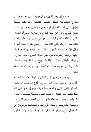 ‫ﺠﺎﺀ ﺠﺎﺒﺭ ﺒﻌﺩ ﺍﻟﻅﻬﺭ، ﻭﺨﺭﺝ ﻴﺘﻤﺸـﻰ ﻤﻌـﻪ ﺤﺘـﻰ‬
‫ﺸﺎﺭﻉ ﺍﻟﻤﺤﻤﻭﺩﻴﺔ ﺍﻟﻤﻅﻠل ﺒﺎﻟﺸﺠﺭ ﺍﻟﻜﺜﻴﻑ، ﻭﺍﻟﻤﺭﺍﻜﺏ ﺍﻟﺒﻁﻴﺌﺔ‬
‫ﺘﻨﺯﻟﻕ ﻋﻠﻰ ﺍﻟﻤﺎﺀ ﺍﻟﻀﻴﻕ ﺍﻟﺭﺼﺎﺼﻲ، ﻭﺤﻜﻰ ﻟﻪ ﺠـﺎﺒﺭ ﻋـﻥ‬
‫ﺸﺒﻴﻥ ﺍﻟﻜﻭﻡ، ﻭﻋﻥ ﺍﺒﻥ ﺃﺨﺘﻪ ﻓﻠﻔل ﻭﻋﻥ ﺠﺎﺭﺘﻪ ﺍﻤـﺭﺃﺓ ﺍﻟﺒﻘـﺎل‬
‫ﺍﻟﺘﻲ ﻟﻡ ﺘﺨﻠﻑ ﻟﻪ، ﻭﻜﻴﻑ ﻨﺎﻡ ﻤﻌﻬﺎ ﻓﻲ ﻅﻬﺭ ﻴﻭﻡ ﺤﺎﺭ ﻭﻨﻌـﻡ‬
‫ﺒﺫﻟﻙ ﻜﺜﻴﺭﺍ، ﻭﻨﺩﻡ ﻋﻠﻰ ﺫﻟﻙ ﻜﺜﻴﺭﺍ، ﻭﺼﺎﻡ ﻜﻔﺎﺭﺓ ﺴﺒﻌﺔ ﺃﻴﺎﻡ ﻻ‬
                         ‫‪‬‬                   ‫‪‬‬
‫ﻴﺄﻜل ﺇﻻ ﺒﻌﺩ ﺼﻼﺓ ﺍﻟﻤﻐﺭﺏ، ﻓﺘﺫﻜﺭ ﺼﻼﺘﻪ ﻫـﻭ ﺍﻟﻤﺤﺭﻗـﺔ،‬
‫ﻹﻟﻬﻪ، ﻭﻨﺩﻤﻪ ﻭﺩﻤﻭﻋﻪ، ﻫﻭ، ﻋﻠﻰ، ﻟﺫﺍﺘﻪ ﺍﻟﺴﺭﻴﺔ، ﻜـل ﻤـﺭﺓ،‬
                                                ‫ﹶِِ‬
‫ﻭﻏﺭﻗﻪ، ﺒﻠﻬﻔﺔ ﻭﻤﺘﻌﺔ ﻤﺠﻠﺠﻠﺔ ﺍﻟﻀﺠﻴﺞ ﻭﺼﺎﻤﺘﺔ ﺠﺩﺍ ﻭﺴﺎﻁﻌﺔ،‬
         ‫‪‬‬
‫ﻜل ﻤﺭﺓ، ﻓﻲ ﻤﻭﺠﺔ ﺠﺴﺩﻩ ﺍﻟﻤﻠﺘﻁﻤﺔ . ﻭﻟـﻡ ﻴﺤـﻙ ﻟﺼـﺩﻴﻘﻪ‬
                                                 ‫ﺸﻴﺌﺎ .‬
‫ﻭﺫﻫﺏ ﻤﻊ ﺠﺎﺒﺭ ﺇﻟﻰ " ﻜﺎﺯﻴﻨﻭ ﻏﻴﻁ ﺍﻟﻌﻨـﺏ " ﺃﻤـﺎﻡ‬
‫ﺍﻟﻜﻭﺒﺭﻱ . ﻭﻁﻠﺏ ﺠﺎﺒﺭ ﺍﺜﻨﻴﻥ ﺸﺎﻱ، ﻭﻟﺫﻉ ﺍﻟﺴـﺎﺌل ﺍﻟﺴـﺎﺨﻥ‬
‫ﺍﻟﻤﺴﻜﺭ ﺍﻟﺜﻘﻴل ﺍﻟﻠﻭﻥ ﻭﺍﻟﻁﻌﻡ ﻟﺴﺎﻨﻪ ﻭﻜﺎﺩ ﻴﺸﺭﻕ ﺒﻪ ﻭﺃﺤﺱ ﺍﻟﺩﻡ‬
‫ﻴﻜﺎﺩ ﻴﻨﻔﺠﺭ ﻤﻨﻪ ﻋﻴﻨﻴﻪ . ﻭﻜﺎﻨﺕ ﺍﻟﻘﻬﻭﺓ ﻤﺤﺎﻁﺔ ﺒﺤﻴﻁـﺎﻥ ﻤـﻥ‬
‫ﺍﻟﺯﺠﺎﺝ ﻭﺍﻟﺤﺩﻴﺩ، ﻭﻤﺸﺘﻌﻠﺔ ﺒﺎﻟﻨﻭﺭ ﻤـﻥ ﺍﻟﻤﺼـﺎﺒﻴﺢ ﺍﻟﻘﻭﻴـﺔ .‬
‫ﻭﻏﺎﺼﺔ ﺒﺎﻟﻌﺭﺒﺠﻴﺔ ﻭﻋﻤﺎل ﺍﻟﺯﺭﺍﺌﺏ ﻭﺍﻟﺼﻌﺎﻴﺩﺓ ﻴﻘﺭﻗﺭﻭﻥ ﻓﻲ‬
‫ﺍﻟﻨﺭﺍﺠﻴل ﺍﻟﺘﻲ ﻴﻐﺭﻏﺭ ﺍﻟﻤﺎﺀ ﻓﻲ ﺒﻁﻭﻨﻬﺎ ﺍﻟﻤﺩﻭﺭﺓ، ﻭﻴﺸـﻔﻁﻭﻥ‬
 