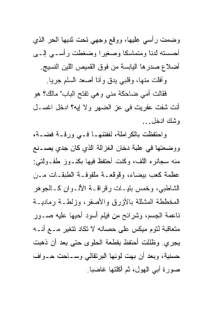 ‫ﻭﻀ ‪‬ﺕ ﺭﺃﺴﻲ ﻋﻠﻴﻬﺎ، ﻭﻭﻗﻊ ﻭﺠﻬﻲ ﺘﺤﺕ ﺜﺩﻴﻬﺎ ﺍﻟﺤﺭ ﺍﻟﺫﻱ‬
     ‫‪‬‬                                     ‫ﻤ‬
‫ﺃﺤﺴﺴﺘﻪ ﻟﺩ ﹰﺎ ﻭﻤﺘﻤﺎﺴ ﹰﺎ ﻭﺼﻐﻴ ‪‬ﺍ ﻭﻀﻐﻁﺕ ﺭﺃﺴـﻲ ﺇﻟـﻰ‬
                  ‫ﺭ‬       ‫ﻜ‬         ‫ﻨ‬
  ‫ﺃﻀﻼﻉ ﺼﺩﺭﻫﺎ ﺍﻟﻴﺎﺒﺴﺔ ﻤﻥ ﻓﻭﻕ ﺍﻟﻘﻤﻴﺹ ﺍﻟﻠ ‪‬ﻥ ﺍﻟﻨﺴﻴﺞ.‬
           ‫ﻴ‬
    ‫ﻭﺃﻓﻠﺕ ﻤﻨﻬﺎ، ﻭﻗﻠﺒﻲ ﻴﺩﻕ ﻭﺃﻨﺎ ﺃﺼﻌﺩ ﺍﻟﺴﹼﻡ ﺠﺭ ‪‬ﺎ.‬
      ‫ﻴ‬     ‫ﻠ‬              ‫ﹼ‬               ‫ﹼ‬
‫ﻓﻘﺎﻟﺕ ﺃﻤﻲ ﻀﺎﺤﻜﺔ ﻤﻨﻲ ﻭﻫﻲ ﺘﻔﺘﺢ ﺍﻟﺒﺎﺏ" ﻤﺎﻟﻙ؟ ﻫﻭ‬
‫ﺃﻨﺕ ﺸﻔﺕ ﻋﻔﺭﻴﺕ ﻓﻲ ﻋﺯ ﺍﻟﻀﻬﺭ ﻭﻻ ﺇﻴﻪ؟ ﺍﺩﺨل ﺍﻏﺴـل‬
                         ‫‪‬‬
                                       ‫ﻭﺸﻙ ﺍﺩﺨل…‬
‫ﻭﺍﺤﺘﻔﻅﺕ ﺒﺎﻟﻜﺭﺍﻤﻠﺔ، ﻟﻔﻔﺘﻨﻬـﺎ ﻓـﻲ ﻭﺭﻗـﺔ ﻓﻀـﺔ،‬
‫ﻭﻭﻀﻌﺘﻬﺎ ﻓﻲ ﻋﻠﺒﺔ ﺩﺨﺎﻥ ﺍﻟﻐﺯﺍﻟﺔ ﺍﻟﺫﻱ ﻜﺎﻥ ﺠ ‪‬ﻱ ﻴﺼـﻨﻊ‬
       ‫ﺩ‬
‫ﻤﻨﻪ ﺴﺠﺎﺌﺭﻩ ﺍﻟﻠ ﹼ، ﻭﻜﻨﺕ ﺃﺤﺘﻔﻅ ﻓﻴﻬﺎ ﺒﻜﻨـﻭﺯ ﻁﻔـﻭﻟﺘﻲ:‬
                                 ‫ﻑ‬
‫ﻋﻅﻤﺔ ﻜﻌﺏ ﺒﻴﻀﺎﺀ، ﻭﻗﻭﻗﻌـﺔ ﻤﻠﻔﻭﻓـﺔ ﺍﻟﻁﺒﻘـﺎﺕ ﻤـﻥ‬
‫ﺍﻟﺸﺎﻁﺒﻲ، ﻭﺨﻤﺱ ﺒﻠﻴـﺎﺕ ﺭﻗﺭﺍﻗـﺔ ﺍﻷﻟـﻭﺍﻥ ﻜـﺎﻟﺠﻭﻫﺭ‬
‫ﺍﻟﻤﺨ ﹼﻁﺔ ﺍﻟﻤﺸﹼﻠﺔ ﺒﺎﻷﺯﺭﻕ ﻭﺍﻷﺼﻔﺭ، ﻭﺯﹶﻁـﺔ ﺭﻤﺎﺩﻴـﺔ‬
           ‫ﻟ‬                    ‫ﻠ‬       ‫ﻁ‬
‫ﻨﺎﻋﻤﺔ ﺍﻟﺠﺴﻡ، ﻭﺸﺭﺍﺌﺢ ﻤﻥ ﻓﻴﻠﻡ ﺃﺴﻭﺩ ﺃﺤﺒﻬﺎ ﻋﻠﻴﻪ ﺼـﻭﺭ‬
            ‫‪‬‬
‫ﻤﺘﻌﺎﻗﺒﺔ ﻟﺘﻭﻡ ﻤﻴﻜﺱ ﻋﻠﻰ ﺤﺼﺎﻨﻪ ﻻ ﺘﻜﺎﺩ ﺘﺘﻐﻴﺭ ﻤـﻊ ﺃﻨـﻪ‬
‫ﻴﺠﺭﻱ. ﻭﻅﻠﻠﺕ ﺃﺤﺘﻔﻅ ﺒﻘﻁﻌﺔ ﺍﻟﺤﻠﻭﻯ ﺤﺘﻰ ﺒﻌﺩ ﺃﻥ ﺫﻫﺒﺕ‬
‫ﺤﺴﻨﻴﺔ، ﻭﺒﻌﺩ ﺃﻥ ﺒﻬﺕ ﻟﻭﻨﻬﺎ ﺍﻟﺒﺭﺘﻘﺎﻟﻲ ﻭﺴـﺎﺤﺕ ﺤـﻭﺍﻑ‬
‫ﹼ‬
                  ‫ﺼﻭﺭﺓ ﺃﺒﻲ ﺍﻟﻬﻭل، ﺜﻡ ﺃﻜﻠﺘﻬﺎ ﻏﺎﻀ ‪‬ﺎ.‬
                    ‫ﺒ‬
 