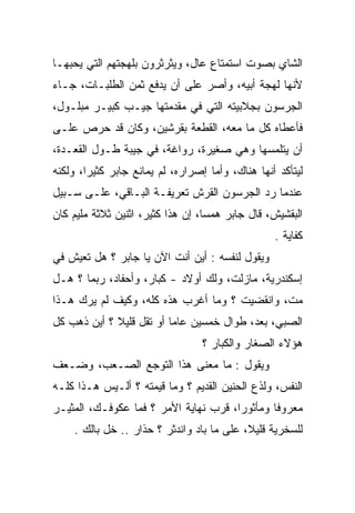 ‫ﺍﻟﺸﺎﻱ ﺒﺼﻭﺕ ﺍﺴﺘﻤﺘﺎﻉ ﻋﺎل، ﻭﻴﺜﺭﺜﺭﻭﻥ ﺒﻠﻬﺠﺘﻬﻡ ﺍﻟﺘﻲ ﻴﺤﺒﻬـﺎ‬
‫ﻷﻨﻬﺎ ﻟﻬﺠﺔ ﺃﺒﻴﻪ، ﻭﺃﺼﺭ ﻋﻠﻰ ﺃﻥ ﻴﺩﻓﻊ ﺜﻤﻥ ﺍﻟﻁﻠﺒـﺎﺕ، ﺠـﺎﺀ‬
‫ﺍﻟﺠﺭﺴﻭﻥ ﺒﺠﻼﺒﻴﺘﻪ ﺍﻟﺘﻲ ﻓﻲ ﻤﻘﺩﻤﺘﻬﺎ ﺠﻴـﺏ ﻜﺒﻴـﺭ ﻤﺒﻠـﻭل،‬
‫ﻓﺄﻋﻁﺎﻩ ﻜل ﻤﺎ ﻤﻌﻪ، ﺍﻟﻘﻁﻌﺔ ﺒﻘﺭﺸﻴﻥ، ﻭﻜﺎﻥ ﻗﺩ ﺤﺭﺹ ﻋﻠـﻰ‬
‫ﺃﻥ ﻴﺘﻠﻤﺴﻬﺎ ﻭﻫﻲ ﺼﻐﻴﺭﺓ، ﺭﻭﺍﻏﺔ، ﻓﻲ ﺠﻴﺒﺔ ﻁـﻭل ﺍﻟﻘﻌـﺩﺓ،‬
                          ‫‪‬‬
‫ﻟﻴﺘﺄﻜﺩ ﺃﻨﻬﺎ ﻫﻨﺎﻙ، ﻭﺃﻤﺎ ﺇﺼﺭﺍﺭﻩ، ﻟﻡ ﻴﻤﺎﻨﻊ ﺠﺎﺒﺭ ﻜﺜﻴﺭﺍ، ﻭﻟﻜﻨﻪ‬
        ‫‪‬‬
‫ﻋﻨﺩﻤﺎ ﺭﺩ ﺍﻟﺠﺭﺴﻭﻥ ﺍﻟﻘﺭﺵ ﺘﻌﺭﻴﻔـﺔ ﺍﻟﺒـﺎﻗﻲ، ﻋﻠـﻰ ﺴـﺒﻴل‬
‫ﺍﻟﺒﻘﺸﻴﺵ، ﻗﺎل ﺠﺎﺒﺭ ﻫﻤﺴﺎ، ﺇﻥ ﻫﺫﺍ ﻜﺜﻴﺭ، ﺍﺜﻨﻴﻥ ﺜﻼﺜﺔ ﻤﻠﻴﻡ ﻜﺎﻥ‬
                                   ‫‪‬‬
                                                  ‫ﻜﻔﺎﻴﺔ .‬
‫ﻭﻴﻘﻭل ﻟﻨﻔﺴﻪ : ﺃﻴﻥ ﺃﻨﺕ ﺍﻵﻥ ﻴﺎ ﺠﺎﺒﺭ ؟ ﻫل ﺘﻌﻴﺵ ﻓﻲ‬
‫ﺇﺴﻜﻨﺩﺭﻴﺔ، ﻤﺎﺯﻟﺕ، ﻭﻟﻙ ﺃﻭﻻﺩ - ﻜﺒﺎﺭ، ﻭﺃﺤﻔﺎﺩ، ﺭﺒﻤﺎ ؟ ﻫـل‬
‫ﻤﺕ، ﻭﺍﻨﻘﻀﻴﺕ ؟ ﻭﻤﺎ ﺃﻏﺭﺏ ﻫﺫﻩ ﻜﻠﻪ، ﻭﻜﻴﻑ ﻟﻡ ﻴﺭﻙ ﻫـﺫﺍ‬
‫ﺍﻟﺼﺒﻲ، ﺒﻌﺩ، ﻁﻭﺍل ﺨﻤﺴﻴﻥ ﻋﺎﻤﺎ ﺃﻭ ﺘﻘل ﻗﻠﻴﻼ ؟ ﺃﻴﻥ ﺫﻫﺏ ﻜل‬
             ‫ﹰ‬            ‫‪‬‬
                                  ‫ﻫﺅﻻﺀ ﺍﻟﺼﻐﺎﺭ ﻭﺍﻟﻜﺒﺎﺭ ؟‬
‫ﻭﻴﻘﻭل : ﻤﺎ ﻤﻌﻨﻰ ﻫﺫﺍ ﺍﻟﺘﻭﺠﻊ ﺍﻟﺼـﻌﺏ، ﻭﻀـﻌﻑ‬
‫ﺍﻟﻨﻔﺱ، ﻭﻟﺫﻉ ﺍﻟﺤﻨﻴﻥ ﺍﻟﻘﺩﻴﻡ ؟ ﻭﻤﺎ ﻗﻴﻤﺘﻪ ؟ ﺃﻟـﻴﺱ ﻫـﺫﺍ ﻜﻠـﻪ‬
‫ﻤﻌﺭﻭﻓﺎ ﻭﻤﺄﺜﻭﺭﺍ، ﻗﺭﺏ ﻨﻬﺎﻴﺔ ﺍﻷﻤﺭ ؟ ﻓﻤﺎ ﻋﻜﻭﻓـﻙ، ﺍﻟﻤﺜﻴـﺭ‬
                                       ‫‪‬‬       ‫ﹰ‬
    ‫ﻟﻠﺴﺨﺭﻴﺔ ﻗﻠﻴﻼ، ﻋﻠﻰ ﻤﺎ ﺒﺎﺩ ﻭﺍﻨﺩﺜﺭ ؟ ﺤﺫﺍﺭ .. ﺨل ﺒﺎﻟﻙ .‬
                                           ‫ﹰ‬
 