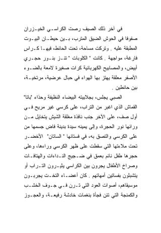 ‫ﻓﻲ ﺁﺨﺭ ﺫﻟﻙ ﺍﻟﺼﻴﻑ ﺭﺼﺕ ﺍﻟﻜﺭﺍﺴـﻲ ﺍﻟﺨﻴـﺯﺭﺍﻥ‬
‫ﺼﻔﻭﻓﺎ ﻓﻲ ﺍﻟﺤﻭﺵ ﺍﻟﻀﻴﻕ ﺍﻟﻤﺘﺭﺏ، ﺒـﻴﻥ ﺤﻴﻁـﺎﻥ ﺍﻟﺒﻴـﻭﺕ‬
                                            ‫ﹰ‬
‫ﺍﻟﻤﻁﺒﻘﺔ ﻋﻠﻴﻪ . ﻭﺘﺭﻜﺕ ﻤﺴﺎﺤﺔ، ﺘﺤﺕ ﺍﻟﺤﺎﺌﻁ، ﻓﻴﻬـﺎ ﻜـﺭﺍﺱ‬
‫ٍ‬                                 ‫ﹸ‬
‫ﻓﺎﺭﻏﺔ، ﻤﻭﺍﺠﻬﺔ . ﻜﺎﻨﺕ " ﺍﻟﻜﻠﻭﺒﺎﺕ " ﺘﺌـﺯ ﺒﻨـﻭﺭ ﺤﺠـﺭﻱ‬
‫ﺃﺒﻴﺽ، ﻭﺍﻟﻤﺼﺎﺒﻴﺢ ﺍﻟﻜﻬﺭﺒﺎﺌﻴﺔ ﻜﺭﺍﺕ ﺼﻐﻴﺭﺓ ﻻﻤﻌﺔ ﺒﺎﻟﻀـﻭﺀ‬
‫ﺍﻷﺼﻔﺭ ﻤﻌﻠﻘﺔ ﻴﻬﺘﺯ ﺒﻬﺎ ﺍﻟﻬﻭﺍﺀ ﻓﻲ ﺤﺒﺎل ﻋﺭﻀﻴﺔ، ﻤﺭﺘﺨﻴـﺔ،‬
                                          ‫ﺒﻴﻥ ﺤﺎﺌﻁﻴﻥ .‬
‫ﺍﻟﺼﺒﻲ ﻴﺠﻠﺱ، ﺒﺠﻼﺒﻴﺘﻪ ﺍﻟﺒﻴﻀﺎﺀ ﺍﻟﻨﻅﻴﻔﺔ ﻭﺤﺫﺍﺀ "ﺒﺎﺘﺎ"‬
‫ﺍﻟﻘﻤﺎﺵ ﺍﻟﺫﻱ ﺍﻏﺒﺭ ﻤﻥ ﺍﻟﺘﺭﺍﺏ، ﻋﻠﻰ ﻜﺭﺴﻲ ﻏﻴﺭ ﻤﺭﻴﺢ ﻓـﻲ‬
‫ﺃﻭل ﺼﻑ، ﻋﻠﻰ ﺍﻵﺨﺭ ﺠﻨﺏ ﻨﺎﻓﺫﺓ ﻤﻐﻠﻘﺔ ﺍﻟﺸﻴﺵ ﻴﺘﺨﺎﻴل ﻤـﻥ‬
                                           ‫ﹼ‬
‫ﻭﺭﺍﺌﻬﺎ ﻨﻭﺭ ﺍﻟﺤﺠﺭﺓ، ﻭﺇﻟﻰ ﻴﻤﻴﻨﻪ ﺴﻴﺩﺓ ﺒﺩﻴﻨﺔ ﻓﺎﺽ ﺠﺴﻤﻬﺎ ﻤﻥ‬
‫ﻋﻠﻰ ﺍﻟﻜﺭﺴﻲ ﻭﺍﻟﺘﺼﻕ ﺒﻪ، ﻓﻲ ﻓﺴﺘﺎﻨﻬﺎ " ﺍﻟﺴﺎﺘﺎﻥ" ﺍﻷﺨﻀـﺭ‬
‫ﺘﺤﺕ ﻤﻼﺀﺘﻬﺎ ﺍﻟﺘﻲ ﺴﻘﻁﺕ ﻋﻠﻰ ﻅﻬﺭ ﺍﻟﻜﺭﺴﻲ ﻭﺭﺍﺀﻫﺎ، ﻭﻋﻠﻰ‬
‫ﺤﺠﺭﻫﺎ ﻁﻔل ﻨﺎﺌﻡ ﺒﻌﻤﻕ ﻓﻲ ﻀـﺠﻴﺞ ﺍﻟﻨـﺩﺍﺀﺍﺕ ﻭﺍﻟﻬﺘﺎﻓـﺎﺕ‬
‫ﻭﺼﺭﺍﺥ ﺍﻷﻁﻔﺎل ﻴﺠﺭﻭﻥ ﺒﻴﻥ ﺍﻟﻜﺭﺍﺴﻲ ﻴﺜﻴـﺭﻭﻥ ﺍﻟﺘـﺭﺍﺏ ﺃﻭ‬
‫ﻴﺘﺸﺒﺜﻭﻥ ﺒﻔﺴﺎﺘﻴﻥ ﺃﻤﻬﺎﺘﻬﻡ . ﻜﺎﻥ ﺃﻋﻀـﺎﺀ ﺍﻟﺘﺨـﺕ ﻴﺠﺭﺒـﻭﻥ‬
‫ﻤﻭﺴﻴﻘﺎﻫﻡ، ﺃﺼﻭﺍﺕ ﺍﻟﻌﻭﺩ ﺍﻟﺘﻲ ﺘـﺭﻥ ﻓـﻲ ﺠـﻭﻑ ﺍﻟﺨﺸـﺏ‬
‫ﻭﺍﻟﻜﻤﻨﺠﺔ ﺍﻟﺘﻲ ﺘﺌﻥ ﻓﺠﺄﺓ ﺒﻨﻐﻤﺎﺕ ﺨﺎﺩﺸﺔ ﺭﻓﻴﻌـﺔ، ﻭﺍﻟﻌﺠـﻭﺯ‬
 