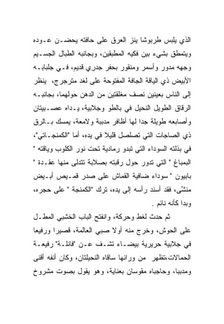 ‫ﺍﻟﺫﻱ ﻴﻠﺒﺱ ﻁﺭﺒﻭﺸﺎ ﻴﻨﺯ ﺍﻟﻌﺭﻕ ﻋﻠﻰ ﺤﺎﻓﺘﻪ ﻴﺤﻀـﻥ ﻋـﻭﺩﻩ‬
                                 ‫ﹰ‬
‫ﻭﻴﺘﻤﻁﻕ ﺒﺸﻲﺀ ﺒﻴﻥ ﻓﻜﻴﻪ ﺍﻟﻤﻁﺒﻘﻴﻥ، ﻭﺒﺠﺎﻨﺒﻪ ﺍﻟﻁﺒﺎل ﺍﻟﺠﺴـﻴﻡ‬
                                                ‫ﹼ‬
‫ﻭﺠﻬﻪ ﻤﺩﻭﺭ ﻭﺃﺴﻤﺭ ﻭﻤﻨﻘﻭﺭ ﺒﺤﻔﺭ ﺠﺩﺭﻱ ﻗﺩﻴﻡ، ﻓـﻲ ﺠﻠﺒﺎﺒـﻪ‬
                   ‫‪‬ﹶ ‪ِ  ‬‬
‫ﺍﻷﺒﻴﺽ ﺫﻱ ﺍﻟﻴﺎﻗﺔ ﺍﻟﺠﺎﻓﺔ ﺍﻟﻤﻔﺘﻭﺤﺔ ﻋﻠﻰ ﻟﻐﺩ ﻤﺘﺭﺠﺭﺝ، ﻴﻨﻅﺭ‬
‫ﺇﻟﻰ ﺍﻟﻨﺎﺱ ﺒﻌﻴﻨﻴﻥ ﻨﺼﻑ ﻤﻐﻠﻘﺘﻴﻥ ﻤﻥ ﺍﻟﺩﻫﻥ ﺤﻭﻟﻬﻤﺎ، ﺒﺠﺎﻨﺒـﻪ‬
‫ﺍﻟﺭﻗﺎﻕ ﺍﻟﻁﻭﻴل ﺍﻟﻨﺤﻴل ﻓﻲ ﺒﺎﻟﻁﻭ ﻭﺠﻼﺒﻴﺔ، ﻴـﺩﺍﻩ ﻋﺼـﺒﻴﺘﺎﻥ‬
                                                ‫ﹼ‬
‫ﻭﺃﺼﺎﺒﻌﻪ ﻁﻭﻴﻠﺔ ﺠﺩﺍ ﻟﻬﺎ ﺃﻅﺎﻓﺭ ﻤﺩﺒﺒﺔ ﻭﻻﻤﻌﺔ، ﻴﻤﺴﻙ ﺒـﺎﻟﺭﻕ‬
‫ﹼ‬                                   ‫‪‬‬
‫ﺫﻱ ﺍﻟﺼﺎﺠﺎﺕ ﺍﻟﺘﻲ ﺘﺼﻠﺼل ﻗﻠﻴﻼ ﻓﻲ ﻴﺩﻩ، ﺃﻤﺎ "ﺍﻟﻜﻤﻨﺠـﺎﺘﻲ"،‬
                          ‫ﹰ‬
‫ﻓﻲ ﺒﺫﻟﺘﻪ ﺍﻟﺴﻭﺩﺍﺀ ﺍﻟﺘﻲ ﺘﺒﺩﻭ ﺭﻤﺎﺩﻴﺔ ﺘﺤﺕ ﻨﻭﺭ ﺍﻟﻜﻠﻭﺏ ﻭﻴﺎﻗﺘﻪ "‬
‫ﺍﻟﺒﻤﺒﺎﻍ " ﺍﻟﺘﻲ ﺘﺩﻭﺭ ﺤﻭل ﺭﻗﺒﺘﻪ ﺒﺼﻼﺒﺔ ﺘﺘﺩﻟﻰ ﻤﻨﻬﺎ ﻋﻘـﺩﺓ "‬
‫ﺒﺎﺒﻴﻭﻥ " ﺴﻭﺩﺍﺀ ﻀﺎﻓﻴﺔ ﺍﻟﻘﻤﺎﺵ ﻋﻠﻰ ﺼﺩﺭ ﻗﻤـﻴﺹ ﺃﺒـﻴﺽ‬
‫ﻤﻨﺸﻰ، ﻓﻘﺩ ﺃﺴﻨﺩ ﺭﺃﺴﻪ ﺇﻟﻰ ﻴﺩﻩ، ﺘﺭﻙ "ﺍﻟﻜﻤﻨﺠﺔ " ﻋﻠﻰ ﺤﺠﺭﻩ،‬
                                                  ‫‪‬ﹶ ﱠ‬
                                          ‫ﻭﺒﺩﺍ ﻜﺄﻨﻪ ﻨﺎﺌﻡ .‬
‫ﺜﻡ ﺤﺩﺙ ﻟﻐﻁ ﻭﺤﺭﻜﺔ، ﻭﺍﻨﻔﺘﺢ ﺍﻟﺒﺎﺏ ﺍﻟﺨﺸﺒﻲ ﺍﻟﻤﻁـل‬
‫ﻋﻠﻰ ﺍﻟﺤﻭﺵ، ﻭﺨﺭﺝ ﻤﻨﻪ ﺃﻭﻻ ﺼﺒﻲ ﺍﻟﻌﺎﻟﻤﺔ، ﻗﺼﻴﺭﺍ ﻭﺭﻓﻴﻌﺎ‬
 ‫‪‬‬      ‫‪‬‬
‫ﻓﻲ ﺠﻼﺒﻴﺔ ﺤﺭﻴﺭﻴﺔ ﺒﻴﻀـﺎﺀ ﺘﺸـﻑ ﻋـﻥ "ﻓﺎﻨﻠـﺔ" ﺭﻓﻴﻌـﺔ‬
                    ‫ﹼ‬
‫ﺍﻟﺤﻤﺎﻻﺕ،ﺘﻅﻬﺭ ﻤﻥ ﻭﺭﺍﺌﻬﺎ ﺴﺎﻗﺎﻩ ﺍﻟﻨﺤﻴﻠﺘﺎﻥ، ﻭﻜﺎﻥ ﺃﻨﻔﻪ ﺃﻗﻨﻰ‬
‫ﻭﻤﺩﺒﺒﺎ، ﻭﺤﺎﺠﺒﺎﻩ ﻤﻘﻭﺴﺎﻥ ﺒﻌﻨﺎﻴﺔ، ﻭﻫﻭ ﻴﻘﻭل ﺒﺼﻭﺕ ﻤﺸﺭﻭﺥ‬
                                             ‫‪‬‬
 