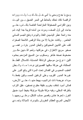 ‫ﻭﺴﻊ ﻴﺎ ﺠﺩﻉ ﻭﺴﻌﻲ ﻴﺎ ﺃﻤﻲ ﺨـل ﺒﺎﻟـﻙ ﻴـﺎ ﻭﻟـﺩ، ﻭﻭﺭﺍﺀﻩ‬
                                    ‫‪‬‬         ‫‪‬‬
‫ﺍﻟﺭﺍﻗﺼﺔ ﺘﻜﺎﺩ ﺘﺤﺘﻙ ﺒﺎﻟﺤﺎﺌﻁ ﻓﻲ ﺍﻟﻤﻤﺭ ﺍﻟﻀﻴﻕ ﺒـﻴﻥ ﺍﻟﺒﻴـﺕ‬
‫ﻭﺒﻴﻥ ﺍﻟﻜﺭﺍﺴﻲ ﺍﻟﻤﺼﻔﻭﻓﺔ ﺍﻟﻤﺘﺯﺍﺤﻤﺔ ﺍﻟﻐﺎﺼﺔ ﺒﺎﻟﻨـﺎﺱ، ﺤﺘـﻰ‬
‫ﺠﺎﺀﺕ ﺇﻟﻰ ﺃﻭل ﺍﻟﺼﻑ، ﻭﻤﺭﺕ ﻤﻥ ﺃﻤﺎﻤﻪ ﻗﺭﻴﺒﺔ ﺠﺩﺍ ﺇﻟﻴﻪ، ﺸﻡ‬
‫‪‬‬         ‫‪‬‬
‫ﻤﻨﻪ ﺭﺍﺌﺤﺔ ﻋﻁﺭ ﺍﻟﻴﺎﺴﻴﻤﻥ ﺍﻟﻨﻔﺎﺫ ﻭﺍﻟﺒﻭﺩﺭﺓ ﻭﻨﻔﺢ ﺍﻟﺠﺴﻡ ﺍﻟﻨﺴﺎﺌﻲ‬
‫ﺍﻟﺨﺎﺹ . ﻭﻜﺎﻨﺕ ﻋﺎﺭﻴﺔ ﺇﻻ ﻤﻥ ﺒﺩﻟﺔ ﺍﻟﺭﻗﺹ ﺍﻟﻼﻤﻌﺔ ﺍﻟﺼﻔﺭﺍﺀ‬
‫ﺘﻠﻑ ﻋﻠﻰ ﺍﻟﺜﺩﻴﻴﻥ ﺍﻟﻤﺤﺒﻭﻜﻴﻥ ﻭﺍﻟﺒﻁﻥ ﺍﻟﻤﺩﻭﺭ ﺒﺘﺭﺘـﺭ ﻓﻀـﻲ‬
‫‪‬‬
‫ﺼﻐﻴﺭ ﺴﺭﻴﻊ ﺍﻻﻫﺘﺯﺍﺯ، ﻓﻲ ﺤﺭﻜﺘﻬﺎ، ﻭﻟﺤﻡ ﺍﻟﺜـﺩﻴﻴﻥ ﻤﻜـﻭﺭ‬
‫ﻤﻀﻐﻭﻁ ﻨﺼﻔﻪ ﻅﺎﻫﺭ ﻭﻤﺴﻜﻭﺏ ﻤﻥ ﺍﻟﻨﺴﻴﺞ ﺍﻟﻤﺯﺩﺤﻡ ﺒﺤﺸﻭﻩ‬
‫ﺍﻟﻠﻴﻥ ؛ ﻨﻭﻉ ﻤﻥ ﻤﻭﺴﻴﻘﻰ ﺍﻟﺭﺸﺎﻗﺔ ﺍﻟﻤﻨﺴﺎﺒﺔ، ﻜﺎﻨﺴﻼل ﺍﻟﻘﻁـﻁ‬
‫ﺍﻟﻤﻤﺘﻠﺌﺔ، ﻓﻲ ﺤﺭﻜﺔ ﺴﺎﻗﻴﻬﺎ ﺍﻟﻘﺼﻴﺭﺘﻴﻥ ﻨﻭ ‪‬ـﺎ ﻤـﺎ، ﻭﺍﻟـﺒﻁﻥ‬
               ‫ﻋ‬
‫ﺍﻟﻤﻘﺒﺏ ﺍﻟﻤﺤﺒﻭﺱ ﻓﻲ ﺍﻟﻘﻤﺎﺵ ﺘﺤﺕ ﺍﻟﺴﺭﺓ ﺍﻟﺘﻲ ﻭﻗﻊ ﺍﻟﻨﻭﺭ ﻋﻠﻰ‬
‫ﻏﻭﺭﻫﺎ ﺍﻟﻤﺩﻭﺭ ﺍﻟﻘﺭﻴﺏ ﻭﻋﻠﻰ ﺍﻟﺭﺩﻓﻴﻥ ﺍﻟﻤﻤﺴـﻭﻜﻴﻥ ﺒﻘﻤﻁـﺔ‬
    ‫ﹶ‬
‫ﺴﻭﺩﺍﺀ ﻋﺭﻴﻀﺔ ﺫﺍﺕ ﺸﺭﺍﺸﻴﺏ، ﻴﻬﺒﻁ ﻤﻨﻬـﺎ، ﺤﺘـﻰ ﺍﻷﺭﺽ،‬
‫ﻗﻤﺎﺵ ﺃﺴﻭﺩ ﺸﻔﺎﻑ ﺒﺨﺭﻭﻡ ﺩﻗﻴﻘﺔ ﻤﻔﺘﻭﺡ ﻨﺼﻔﻴﻥ، ﻋﻠﻕ ﺍﻟﺘﺭﺍﺏ‬
‫ﺒﺄﻁﺭﺍﻓﻪ ﺍﻟﺴﻔﻠﻰ، ﻭﻓﻴﻪ ﻤﺯﻗﺔ ﻁﻭﻴﻠﺔ ﻤﺭﺘﻭﻗﺔ ﺒﺨﻴﻁ ﺃﺴﻭﺩ ﻀﻴﻕ‬
‫ﺍﻟﻐﺭﺯ، ﺸﻌﺭﻫﺎ ﺨﺸﻥ ﻭﻗﺼﻴﺭ ﺼﻠﺏ ﺍﻟﺸﻜل، ﻭﻋﻠـﻰ ﻭﺠﻬﻬـﺎ‬
‫ﺍﻷﺒﻴﺽ ﺍﻟﻤﺭﺒﻊ ﺍﻟﻌﻅﺎﻡ ﺍﻟﻤﻔﺭﻭﺵ ﺒﺎﻟﺒﻭﺩﺭﺓ، ﻻﻤﺒﺎﻻﺓ ﻭﺘﺤـﺩﻱ‬
 