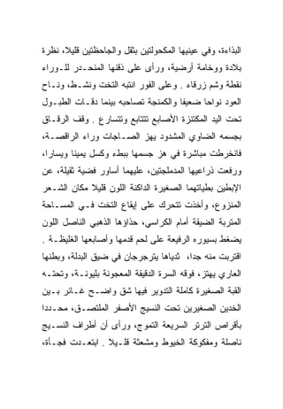 ‫ﺍﻟﺒﺫﺍﺀﺓ، ﻭﻓﻲ ﻋﻴﻨﻴﻬﺎ ﺍﻟﻤﻜﺤﻭﻟﺘﻴﻥ ﺒﺜﻘل ﻭﺍﻟﺠﺎﺤﻅﺘﻴﻥ ﻗﻠﻴﻼ، ﻨﻅﺭﺓ‬
‫ﺒﻼﺩﺓ ﻭﻭﺨﺎﻤﺔ ﺃﺭﻀﻴﺔ، ﻭﺭﺃﻯ ﻋﻠﻰ ﺫﻗﻨﻬﺎ ﺍﻟﻤﻨﺤـﺩﺭ ﻟﻠـﻭﺭﺍﺀ‬
‫ﻨﻘﻁﺔ ﻭﺸﻡ ﺯﺭﻗﺎﺀ . ﻭﻋﻠﻰ ﺍﻟﻔﻭﺭ ﺍﻨﺘﺒﻪ ﺍﻟﺘﺨﺕ ﻭﻨﺸـﻁ، ﻭﻨـﺎﺡ‬
‫ﺍﻟﻌﻭﺩ ﻨﻭﺍﺤﺎ ﻀﻌﻴﻔﺎ ﻭﺍﻟﻜﻤﻨﺠﺔ ﺘﺼﺎﺤﺒﻪ ﺒﻴﻨﻤﺎ ﺩﻗـﺎﺕ ﺍﻟﻁﺒـﻭل‬
                                     ‫ﹰ‬     ‫‪‬‬
‫ﺘﺤﺕ ﺍﻟﻴﺩ ﺍﻟﻤﻜﺘﻨﺯﺓ ﺍﻷﺼﺎﺒﻊ ﺘﺘﺘﺎﺒﻊ ﻭﺘﺘﺴﺎﺭﻉ . ﻭﻗﻑ ﺍﻟﺭﻗـﺎﻕ‬
‫ﺒﺠﺴﻤﻪ ﺍﻟﻀﺎﻭﻱ ﺍﻟﻤﺸﺩﻭﺩ ﻴﻬﺯ ﺍﻟﺼـﺎﺠﺎﺕ ﻭﺭﺍﺀ ﺍﻟﺭﺍﻗﺼـﺔ،‬
‫ﻓﺎﻨﺨﺭﻁﺕ ﻤﺒﺎﺸﺭﺓ ﻓﻲ ﻫﺯ ﺠﺴﻤﻬﺎ ﺒﺒﻁﺀ ﻭﻜﺴل ﻴﻤﻴﻨﺎ ﻭﻴﺴﺎﺭﺍ،‬
  ‫‪‬‬      ‫ﹰ‬
‫ﻭﺭﻓﻌﺕ ﺫﺭﺍﻋﻴﻬﺎ ﺍﻟﻤﺩﻤﻠﺠﺘﻴﻥ، ﻋﻠﻴﻬﻤﺎ ﺃﺴﺎﻭﺭ ﻓﻀﻴﺔ ﺜﻘﻴﻠﺔ، ﻋﻥ‬
‫ﺍﻹﺒﻁﻴﻥ ﺒﻁﻴﺎﺘﻬﻤﺎ ﺍﻟﺼﻐﻴﺭﺓ ﺍﻟﺩﺍﻜﻨﺔ ﺍﻟﻠﻭﻥ ﻗﻠﻴﻼ ﻤﻜﺎﻥ ﺍﻟﺸـﻌﺭ‬
            ‫ﹰ‬
‫ﺍﻟﻤﻨﺯﻭﻉ، ﻭﺃﺨﺫﺕ ﺘﺘﺤﺭﻙ ﻋﻠﻰ ﺇﻴﻘﺎﻉ ﺍﻟﺘﺨﺕ ﻓـﻲ ﺍﻟﻤﺴـﺎﺤﺔ‬
‫ﺍﻟﻤﺘﺭﺒﺔ ﺍﻟﻀﻴﻘﺔ ﺃﻤﺎﻡ ﺍﻟﻜﺭﺍﺴﻲ، ﺤﺫﺍﺅﻫﺎ ﺍﻟﺫﻫﺒﻲ ﺍﻟﻨﺎﺼل ﺍﻟﻠﻭﻥ‬
‫ﻴﻀﻐﻁ ﺒﺴﻴﻭﺭﻩ ﺍﻟﺭﻓﻴﻌﺔ ﻋﻠﻰ ﻟﺤﻡ ﻗﺩﻤﻬﺎ ﻭﺃﺼﺎﺒﻌﻬﺎ ﺍﻟﻐﻠﻴﻅـﺔ .‬
‫ﺍﻗﺘﺭﺒﺕ ﻤﻨﻪ ﺠﺩﺍ، ﺜﺩﻴﺎﻫﺎ ﻴﺘﺭﺠﺭﺠﺎﻥ ﻓﻲ ﻀﻴﻕ ﺍﻟﺒﺩﻟﺔ، ﻭﺒﻁﻨﻬﺎ‬
                                        ‫‪‬‬
‫ﺍﻟﻌﺎﺭﻱ ﻴﻬﺘﺯ، ﻓﻭﻗﻪ ﺍﻟﺴﺭﺓ ﺍﻟﺩﻗﻴﻘﺔ ﺍﻟﻤﻌﺠﻭﻨﺔ ﺒﻠﻴﻭﻨـﺔ، ﻭﺘﺤﺘـﻪ‬
‫ﺍﻟﻘﺒﺔ ﺍﻟﺼﻐﻴﺭﺓ ﻜﺎﻤﻠﺔ ﺍﻟﺘﺩﻭﻴﺭ ﻓﻴﻬﺎ ﺸﻕ ﻭﺍﻀـﺢ ﻏـﺎﺌﺭ ﺒـﻴﻥ‬
‫ﺍﻟﺨﺩﻴﻥ ﺍﻟﺼﻐﻴﺭﻴﻥ ﺘﺤﺕ ﺍﻟﻨﺴﻴﺞ ﺍﻷﺼﻔﺭ ﺍﻟﻤﻠﺘﺼـﻕ، ﻤﺤـﺩﺩﺍ‬
 ‫‪‬‬                                           ‫‪‬‬
‫ﺒﺄﻗﺭﺍﺹ ﺍﻟﺘﺭﺘﺭ ﺍﻟﺴﺭﻴﻌﺔ ﺍﻟﺘﻤﻭﺝ، ﻭﺭﺃﻯ ﺃﻥ ﺃﻁﺭﺍﻑ ﺍﻟﻨﺴـﻴﺞ‬
‫ﻨﺎﺼﻠﺔ ﻭﻤﻔﻜﻭﻜﺔ ﺍﻟﺨﻴﻭﻁ ﻭﻤﺸﻌﺜﺔ ﻗﻠـﻴﻼ . ﺍﺒﺘﻌـﺩﺕ ﻓﺠـﺄﺓ،‬
                 ‫ﹰ‬       ‫‪‬‬
 