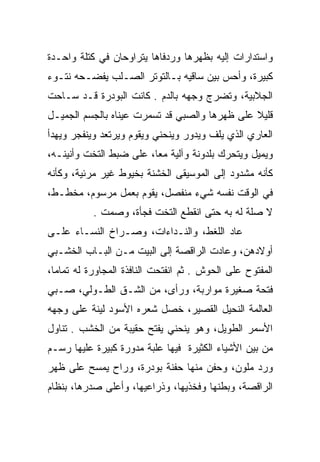 ‫ﻭﺍﺴﺘﺩﺍﺭﺍﺕ ﺇﻟﻴﻪ ﺒﻅﻬﺭﻫﺎ ﻭﺭﺩﻓﺎﻫﺎ ﻴﺘﺭﺍﻭﺤﺎﻥ ﻓﻲ ﻜﺘﻠﺔ ﻭﺍﺤـﺩﺓ‬
‫ﻜﺒﻴﺭﺓ، ﻭﺃﺤﺱ ﺒﻴﻥ ﺴﺎﻗﻴﻪ ﺒـﺎﻟﺘﻭﺘﺭ ﺍﻟﺼـﻠﺏ ﻴﻔﻀـﺤﻪ ﻨﺘـﻭﺀ‬
‫ﺍﻟﺠﻼﺒﻴﺔ، ﻭﺘﻀﺭﺝ ﻭﺠﻬﻪ ﺒﺎﻟﺩﻡ . ﻜﺎﻨﺕ ﺍﻟﺒﻭﺩﺭﺓ ﻗـﺩ ﺴـﺎﺤﺕ‬
‫ﻗﻠﻴﻼ ﻋﻠﻰ ﻅﻬﺭﻫﺎ ﻭﺍﻟﺼﺒﻲ ﻗﺩ ﺘﺴﻤﺭﺕ ﻋﻴﻨﺎﻩ ﺒﺎﻟﺠﺴﻡ ﺍﻟﺠﻤﻴـل‬
‫ﺍﻟﻌﺎﺭﻱ ﺍﻟﺫﻱ ﻴﻠﻑ ﻭﻴﺩﻭﺭ ﻭﻴﻨﺤﻨﻲ ﻭﻴﻘﻭﻡ ﻭﻴﺭﺘﻌﺩ ﻭﻴﻨﻔﺠﺭ ﻭﻴﻬﺩﺃ‬
‫ﻭﻴﻤﻴل ﻭﻴﺘﺤﺭﻙ ﺒﻠﺩﻭﻨﺔ ﻭﺁﻟﻴﺔ ﻤﻌﺎ، ﻋﻠﻰ ﻀﺒﻁ ﺍﻟﺘﺨﺕ ﻭﺃﻨﻴﻨـﻪ،‬
                         ‫‪‬‬
‫ﻜﺄﻨﻪ ﻤﺸﺩﻭﺩ ﺇﻟﻰ ﺍﻟﻤﻭﺴﻴﻘﻰ ﺍﻟﺨﺸﻨﺔ ﺒﺨﻴﻭﻁ ﻏﻴﺭ ﻤﺭﺌﻴﺔ، ﻭﻜﺄﻨﻪ‬
‫ﻓﻲ ﺍﻟﻭﻗﺕ ﻨﻔﺴﻪ ﺸﻲﺀ ﻤﻨﻔﺼل، ﻴﻘﻭﻡ ﺒﻌﻤل ﻤﺭﺴﻭﻡ، ﻤﺨﻁـﻁ،‬
           ‫ﻻ ﺼﻠﺔ ﻟﻪ ﺒﻪ ﺤﺘﻰ ﺍﻨﻘﻁﻊ ﺍﻟﺘﺨﺕ ﻓﺠﺄﺓ، ﻭﺼﻤﺕ .‬
‫ﻋﺎﺩ ﺍﻟﻠﻐﻁ، ﻭﺍﻟﻨـﺩﺍﺀﺍﺕ، ﻭﺼـﺭﺍﺥ ﺍﻟﻨﺴـﺎﺀ ﻋﻠـﻰ‬
‫ﺃﻭﻻﺩﻫﻥ، ﻭﻋﺎﺩﺕ ﺍﻟﺭﺍﻗﺼﺔ ﺇﻟﻰ ﺍﻟﺒﻴﺕ ﻤـﻥ ﺍﻟﺒـﺎﺏ ﺍﻟﺨﺸـﺒﻲ‬
‫ﺍﻟﻤﻔﺘﻭﺡ ﻋﻠﻰ ﺍﻟﺤﻭﺵ . ﺜﻡ ﺍﻨﻔﺘﺤﺕ ﺍﻟﻨﺎﻓﺫﺓ ﺍﻟﻤﺠﺎﻭﺭﺓ ﻟﻪ ﺘﻤﺎﻤﺎ،‬
  ‫‪‬‬
‫ﻓﺘﺤﺔ ﺼﻐﻴﺭﺓ ﻤﻭﺍﺭﺒﺔ، ﻭﺭﺃﻯ، ﻤﻥ ﺍﻟﺸـﻕ ﺍﻟﻁـﻭﻟﻲ، ﺼـﺒﻲ‬
‫ﺍﻟﻌﺎﻟﻤﺔ ﺍﻟﻨﺤﻴل ﺍﻟﻘﺼﻴﺭ، ﺨﺼل ﺸﻌﺭﻩ ﺍﻷﺴﻭﺩ ﻟﻴﻨﺔ ﻋﻠﻰ ﻭﺠﻬﻪ‬
‫ﺍﻷﺴﻤﺭ ﺍﻟﻁﻭﻴل، ﻭﻫﻭ ﻴﻨﺤﻨﻲ ﻴﻔﺘﺢ ﺤﻘﻴﺒﺔ ﻤﻥ ﺍﻟﺨﺸﺏ . ﺘﻨﺎﻭل‬
‫ﻤﻥ ﺒﻴﻥ ﺍﻷﺸﻴﺎﺀ ﺍﻟﻜﺜﻴﺭﺓ ﻓﻴﻬﺎ ﻋﻠﺒﺔ ﻤﺩﻭﺭﺓ ﻜﺒﻴﺭﺓ ﻋﻠﻴﻬﺎ ﺭﺴـﻡ‬
‫ﻭﺭﺩ ﻤﻠﻭﻥ، ﻭﺤﻔﻥ ﻤﻨﻬﺎ ﺤﻔﻨﺔ ﺒﻭﺩﺭﺓ، ﻭﺭﺍﺡ ﻴﻤﺴﺢ ﻋﻠﻰ ﻅﻬﺭ‬
‫ﺍﻟﺭﺍﻗﺼﺔ، ﻭﺒﻁﻨﻬﺎ ﻭﻓﺨﺫﻴﻬﺎ، ﻭﺫﺭﺍﻋﻴﻬﺎ، ﻭﺃﻋﻠﻰ ﺼﺩﺭﻫﺎ، ﺒﻨﻅﺎﻡ‬
 