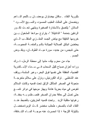 ‫ﺒﻠﻠﻭﺭﻴﺔ ﺍﻟﻨﻘﺎﺀ . ﺴﺎﻗﺎﻥ ﺒﻴﻀﺎﻭﺍﻥ ﻴﻭﻤﻀـﺎﻥ ﺒـﺎﻟﻠﺤﻡ ﺍﻟﻨـﺎﻋﻡ‬
‫ﻭﻴﻨﻀﻤﺎﻥ ﻋﻠﻰ ﺍﻟﻤﺜﻠﺙ ﺍﻟﻤﻘﺒﺏ ﺍﻟﻤﻤﺴﻭﺩ، ﻭﺍﻟﻨﺴـﻴﺞ ﺍﻷﺴـﻭﺩ "‬
                      ‫‪‬‬
‫ﺍﻟﺴﺎﺘﺎﻥ " ﻴﻠﺘﺼﻕ ﺒﺎﻻﺴﺘﺩﺍﺭﺓ ﺍﻟﺼﻐﻴﺭﺓ ﻭﻴﻨﺘﻬﻲ ﺘﺤـﺕ ﺘﻜـﻭﺭ‬
‫ﺍﻟﺭﺩﻓﻴﻥ ﺒﻨﻤﻨﻤﺔ " ﺍﻟﺩﺍﻨﺘﻴﻠﻼ "، ﻴﺘﺭﺍﻭﺡ ﺴﻭﺍﺩﻫﺎ ﺍﻟﻤﺸﻐﻭل ﺒـﻴﻥ‬
‫ﺨﺭﻭﻤﻬﺎ ﺍﻟﺩﻗﻴﻘﺔ ﻤﻊ ﺒﻴﺎﺽ ﺍﻟﺠﺴﺩ ﺍﻟﻤﺘﻨـﺯﻱ ﺍﻟﻤﺘﻘﻠـﺏ ﺍﻟـﺫﻱ‬
‫ﻴﺤﺘﻀﻥ ﺍﻨﺒﺜﺎﻕ ﺍﻟﺼﻼﺒﺔ ﺍﻟﺠﻴﺎﺸﺔ ﺒﺎﻟﺩﻡ ﻭﺍﻟﻤﺘﻌـﺔ ﺍﻟﻤﺤﺒﻭﺴـﺔ،‬
‫ﺤﺘﻰ ﺘﻨﺒﺠﺱ، ﻤﻥ ﺠﺩﻴﺩ، ﺴﻭﺭﺓ ﻤﻴـﺎﻩ ﺍﻟﻁﻭﻓـﺎﻥ، ﻭﻴﺘﻘـﻭﺽ‬
 ‫‪‬‬
                                                ‫ﺍﻟﺠﺴﻡ .‬
‫ﺠﺎﺀ ﻤﻥ ﻤﺤﺭﻡ ﺒﻴﻙ، ﻤﺸﻴﺎ ﺇﻟﻰ ﻤﺤﻁﺔ ﺍﻟﺭﻤل، ﺘـﺭﻙ‬
                      ‫‪‬‬
‫ﻭﺭﺍﺀﻩ ﺃﺤﺯﺍﻥ ﺼﺒﺎﺡ ﺜﻘﻴل ﺍﻟﺴﺤﺎﺏ ﻓـﻲ ﺴـﻤﺎﺀ ﺍﻹﺴـﻜﻨﺩﺭﻴﺔ‬
‫ﺍﻟﻔﻀﻴﺔ، ﺍﻟﻤﻘﻔﻠﺔ ﻋﻠﻰ ﻨﻔﺴﻬﺎ ﻓﻭﻕ ﺍﻟﺒﺤﺭ، ﻭﻋﺒﺭ ﺍﻟﺴﻠﺴﺔ، ﻭﻭﻗﻑ‬
‫ﻋﻨﺩ ﺍﻟﺸﺎﻁﺒﻲ . ﺘﺭﻙ ﺍﻟﻜﻭﺭﻨﻴﺵ، ﻭﻨﺯل ﻋﻠﻰ ﺴﻼﻟﻡ ﻤﺘﻌﺭﺠـﺔ‬
‫ﻤﻨﺤﻭﺘﺔ ﻓﻲ ﺍﻟﺼﺨﺭ ﺍﻟﻤﺘﺂﻜل ﺍﻟﺯﻟﻕ ﺘﺤﺕ ﻗﺩﻤﻴﻪ ﻭﻜﺎﻨﺕ ﺍﻟﺴﻼﻟﻡ‬
‫ﺘﻐﻭﺹ ﻓﻲ ﻤﻴﺎﻩ ﺒﺤﺭﻴﺔ ﻫﺎﺩﺌﺔ ﻭﻴﻬﺘﺯ ﻤﻭﺠﻬﺎ ﻓﻲ ﺩﻭﺍﺌﺭ ﺘﺘﺴـﻊ‬
‫ﺤﺘﻰ ﺘﺼل ﺇﻟﻰ ﺤﺎﻓﺔ ﺠﺩﺭﺍﻥ ﺍﻟﺼﺨﺭ ﻓﺘﺼـﻁﺩﻡ ﺒـﻪ ﺒﺨﻔـﺔ،‬
‫ﺭﻏﻭﺘﻬﺎ ﻤﺘﻘﻠﺒﺔ ﺍﻟﺯﺒﺩ . ﻭﺘﺤﺕ ﻗﺩﻤﻴﻪ ﺍﻟﻌﺎﺭﻴﺘﻴﻥ، ﺒﺎﻟﻀﺒﻁ ﻋﻨـﺩ‬
‫ﺍﻟﺘﻘﺎﺀ ﺍﻟﻤﺎﺀ ﺒﺎﻟﺼﺨﺭ، ﻁﺤﻠﺏ ﻤﺨﻀﺭ ﻜـﺙ ﺍﻟﻭﺒﺭﺓ،ﻤﺨﻀـل‬
‫ﺒﺎﻟﺒﻠﻭﻟﺔ ﺍﻟﻠﺯﺠﺔ ؛ ﺇﺫﺍ ﺍﻨﺤﺴﺭﺕ ﻋﻨﻪ ﻤﻭﺠـﺔ ﺍﻟﻤـﺎﺀ ﺍﻟﺸـﻔﺎﻓﺔ،‬
 