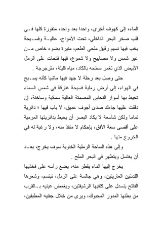 ‫ﺍﻟﻤﺎﺀ، ﺇﻟﻰ ﻜﻬﻭﻑ ﺃﺨﺭﻯ، ﻭﺍﺤﺩﺍ ﺒﻌﺩ ﻭﺍﺤﺩ، ﻤﻨﻘﻭﺭﺓ ﻜﻠﻬﺎ ﻓـﻲ‬
                           ‫‪‬‬
‫ﻗﻠﺏ ﺼﺨﺭ ﺍﻟﺒﺤﺭ ﺍﻟﺩﺍﺨﻠﻲ، ﺘﺤﺕ ﺍﻷﻤﻭﺍﺝ، ﻋﺎﻟﻴـﺔ ﻭﻓﺴـﻴﺤﺔ‬
‫ﻴﺨﺏ ﻓﻴﻬﺎ ﻨﺴﻴﻡ ﺭﻗﻴﻕ ﻤﻠﺤﻲ ﺍﻟﻁﻌﻡ، ﻤﻨﻴﺭﺓ ﺒﻀﻭﺀ ﺨﺎﺹ ﻤـﻥ‬
                                              ‫‪‬‬
‫ﻏﻴﺭ ﺸﻤﺱ ﻭﻻ ﻤﺼﺎﺒﻴﺢ ﻭﻻ ﺸﻤﻭﻉ، ﻓﻴﻬﺎ ﻓﺘﺤﺎﺕ ﻋﻠﻰ ﺍﻟﺭﻤل‬
   ‫ﺍﻷﺒﻴﺽ ﺍﻟﺫﻱ ﺘﻐﻤﺭ ﺴﻁﺤﻪ ﺒﺎﻟﻜﺎﺩ، ﻤﻴﺎﻩ ﻗﻠﻴﻠﺔ، ﻤﺘﺭﺠﺭﺠﺔ .‬
‫ﺤﺘﻰ ﻭﺼل ﺒﻌﺩ ﺭﺤﻠﺔ ﻻ ﺠﻬﺩ ﻓﻴﻬﺎ ﻤﺎﺸﻴﺎ ﻜﺄﻨﻪ ﻴﺴـﺒﺢ‬
            ‫‪‬‬
‫ﻓﻲ ﺍﻟﻬﻭﺍﺀ، ﺇﻟﻰ ﺃﺭﺽ ﺭﻤﻠﻴﺔ ﻓﺴﻴﺤﺔ ﻏﺎﺭﻗﺔ ﻓﻲ ﺸﻤﺱ ﺍﻟﺴﻤﺎﺀ‬
‫ﺘﺤﻴﻁ ﺒﻬﺎ ﺃﺴﻭﺍﺭ ﺍﻟﻨﺤﺎﺱ ﺍﻟﻤﺼﻤﺘﺔ ﺍﻟﻌﺎﻟﻴﺔ ﺴﻤﻜﻴﺔ ﻭﺴﺎﺨﻨﺔ، ﺇﻥ‬
‫ﺩﻗﻘﺕ ﻋﻠﻴﻬﺎ ﺠﺎﺀﻙ ﺼﺩﻯ ﺃﺠﻭﻑ ﻋﻤﻴﻕ، ﻻ ﺒﺎﺏ ﻓﻴﻬﺎ ؛ ﺩﺍﺌﺭﻴﺔ‬
‫ﺘﻤﺎﻤﺎ ﻭﻟﻜﻥ ﺸﺎﺴﻌﺔ ﻻ ﻴﻜﺎﺩ ﺍﻟﺒﺼﺭ ﺃﻥ ﻴﺤﻴﻁ ﺒﺩﺍﺌﺭﻴﺘﻬﺎ ﺍﻟﻤﺭﻤﻴﺔ‬
           ‫‪‬‬                                       ‫‪‬‬
‫ﻋﻠﻰ ﺃﻗﺼﻰ ﺴﻌﺔ ﺍﻷﻓﻕ، ﺒﺈﺤﻜﺎﻡ ﻻ ﻤﻨﻔﺫ ﻤﻨﻪ، ﻭﻻ ﺭﻏﺒﺔ ﻟﻪ ﻓﻲ‬
                                         ‫ﺍﻟﺨﺭﻭﺝ ﻤﻨﻬﺎ .‬
‫ﻭﺇﻟﻰ ﻫﺫﻩ ﺍﻟﺴﺎﺤﺔ ﺍﻟﺭﻤﻠﻴﺔ ﺍﻟﺨﺎﻭﻴﺔ ﺴﻭﻑ ﻴﺨﺭﺝ، ﺒﻌـﺩ‬
                      ‫ﺃﻥ ﻴﻐﺘﺴل ﻭﻴﺘﻁﻬﺭ ﻓﻲ ﺍﻟﺒﺤﺭ ﺍﻟﻤﻠﺢ .‬
‫ﻴﺨﺭﺝ ﺇﻟﻴﻬﺎ ﺍﻟﻤﺎﺀ ﻴﻘﻁﺭ ﻤﻨﻪ، ﻴﻀﻊ ﺭﺃﺴﻪ ﻋﻠﻰ ﻓﺨﺫﻴﻬﺎ‬
‫ﺍﻟﻠﺩﻨﺘﻴﻥ ﺍﻟﻌﺎﺭﻴﺘﻴﻥ، ﻭﻫﻲ ﺠﺎﻟﺴﺔ ﻋﻠﻰ ﺍﻟﺭﻤل، ﺘﺒﺘﺴﻡ، ﻭﺸﻌﺭﻫﺎ‬
‫ﺍﻟﻔﺎﺘﺢ ﻴﻨﺴﺩل ﻋﻠﻰ ﻜﺘﻔﻴﻬﺎ ﺍﻟﺭﺸﻴﻘﺘﻴﻥ، ﻭﻴﻐﻤﺽ ﻋﻴﻨﻴﻪ ﺒـﺎﻟﻘﺭﺏ‬
‫ﻤﻥ ﺒﻁﻨﻬﺎ ﺍﻟﻤﺩﻭﺭ ﺍﻟﻤﺤﺒﻭﻙ، ﻭﻴﺭﻯ ﻤﻥ ﺨﻼل ﺠﻔﻨﻴﻪ ﺍﻟﻤﻁﺒﻘﻴﻥ،‬
 