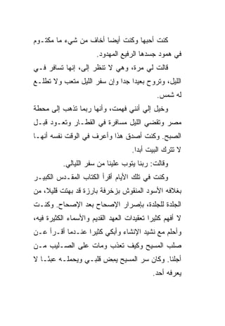 ‫ﻜﻨﺕ ﺃﺤﺒﻬﺎ ﻭﻜﻨﺕ ﺃﻴ ‪‬ﺎ ﺃﺨﺎﻑ ﻤﻥ ﺸﻲﺀ ﻤﺎ ﻤﻜﺘـﻭﻡ‬
                       ‫ﻀ‬
                       ‫ﻓﻲ ﻫﻤﻭﺩ ﺠﺴﺩﻫﺎ ﺍﻟﺭﻓﻴﻊ ﺍﻟﻤﻬﺩﻭﺩ.‬
‫ﻗﺎﻟﺕ ﻟﻲ ﻤﺭﺓ، ﻭﻫﻲ ﻻ ﺘﻨﻅﺭ ﺇﻟ ‪ ،‬ﺇﻨﻬﺎ ﺘﺴﺎﻓﺭ ﻓـﻲ‬
                ‫ﻰ‬
‫ﺍﻟﻠﻴل، ﻭﺘﺭﻭﺡ ﺒﻌﻴ ‪‬ﺍ ﺠ ‪‬ﺍ ﻭﺇﻥ ﺴﻔﺭ ﺍﻟﻠﻴل ﻤﺘﻌﺏ ﻭﻻ ﺘﻁﻠـﻊ‬
                             ‫ﺩ ﺩ‬
                                             ‫ﻟﻪ ﺸﻤﺱ.‬
‫ﻭﺨﻴل ﺇﻟﻲ ﺃﻨﻨﻲ ﻓﻬﻤﺕ، ﻭﺃﻨﻬﺎ ﺭﺒﻤﺎ ﺘﺫﻫﺏ ﺇﻟﻰ ﻤﺤﻁﺔ‬
                                    ‫‪‬‬
‫ﻤﺼﺭ ﻭﺘﻘﻀﻲ ﺍﻟﻠﻴل ﻤﺴﺎﻓﺭﺓ ﻓﻲ ﺍﻟﻘﻁـﺎﺭ ﻭﺘﻌـﻭﺩ ﻗﺒـل‬
‫ﺍﻟﺼﺒﺢ. ﻭﻜﻨﺕ ﺃﺼﺩﻕ ﻫﺫﺍ ﻭﺃﻋﺭﻑ ﻓﻲ ﺍﻟﻭﻗﺕ ﻨﻔﺴﻪ ﺃﻨﻬـﺎ‬
                                    ‫ﻻ ﺘﺘﺭﻙ ﺍﻟﺒﻴﺕ ﺃﺒ ‪‬ﺍ.‬
                                      ‫ﺩ‬
          ‫ﻭﻗﺎﻟﺕ: ﺭﺒﻨﺎ ﻴﺘﻭﺏ ﻋﻠﻴﻨﺎ ﻤﻥ ﺴﻔﺭ ﺍﻟﻠﻴﺎﻟﻲ.‬
‫ﻭﻜﻨﺕ ﻓﻲ ﺘﻠﻙ ﺍﻷﻴﺎﻡ ﺃﻗﺭﺃ ﺍﻟﻜﺘﺎﺏ ﺍﻟﻤﻘـ ‪‬ﺱ ﺍﻟﻜﺒﻴـﺭ‬
         ‫ﺩ‬
‫ﺒﻐﻼﻓﻪ ﺍﻷﺴﻭﺩ ﺍﻟﻤﻨﻘﻭﺵ ﺒﺯﺨﺭﻓﺔ ﺒﺎﺭﺯﺓ ﻗﺩ ﺒﻬﺘﺕ ﻗﻠﻴ ﹰ، ﻤﻥ‬
    ‫ﻼ‬
‫ﺍﻟﺠﻠﺩﺓ ﻟﻠﺠﻠﺩﺓ، ﺒﺈﺼﺭﺍﺭ ﺍﻹﺼﺤﺎﺡ ﺒﻌﺩ ﺍﻹﺼﺤﺎﺡ. ﻭﻜﻨـﺕ‬
‫ﻻ ﺃﻓﻬﻡ ﻜﺜﻴ ‪‬ﺍ ﺘﻌﻘﻴﺩﺍﺕ ﺍﻟﻌﻬﺩ ﺍﻟﻘﺩﻴﻡ ﻭﺍﻷﺴﻤﺎﺀ ﺍﻟﻜﺜﻴﺭﺓ ﻓﻴﻪ،‬
                                           ‫ﺭ‬
‫ﻭﺃﺤﻠﻡ ﻤﻊ ﻨﺸﻴﺩ ﺍﻹﻨﺸﺎﺀ ﻭﺃﺒﻜﻲ ﻜﺜﻴ ‪‬ﺍ ﻋﻨـﺩﻤﺎ ﺃﻗـﺭﺃ ﻋـﻥ‬
                  ‫ﺭ‬
‫ﺼﻠﺏ ﺍﻟﻤﺴﻴﺢ ﻭﻜﻴﻑ ﺘﻌﺫﺏ ﻭﻤﺎﺕ ﻋﻠﻰ ﺍﻟﺼـﻠﻴﺏ ﻤـﻥ‬
‫ﺃﺠﻠﻨﺎ. ﻭﻜﺎﻥ ﺴﺭ ﺍﻟﻤﺴﻴﺢ ﻴﻤﺽ ﻗﻠﺒـﻲ ﻭﻴﺤﻤﻠـﻪ ﻋﺒ ًـﺎ ﻻ‬
    ‫ﺌ‬                  ‫‪ ِ‬‬       ‫‪‬‬
                                            ‫ﻴﻌﺭﻓﻪ ﺃﺤﺩ.‬
 