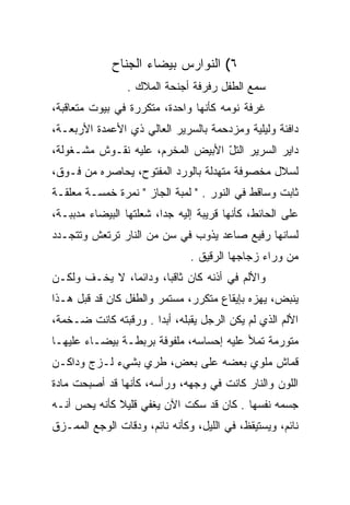 ‫٦( ﺍﻟﻨﻭﺍﺭﺱ ﺒﻴﻀﺎﺀ ﺍﻟﺠﻨﺎﺡ‬
                 ‫ﺴﻤﻊ ﺍﻟﻁﻔل ﺭﻓﺭﻓﺔ ﺃﺠﻨﺤﺔ ﺍﻟﻤﻼﻙ .‬
‫ﻏﺭﻓﺔ ﻨﻭﻤﻪ ﻜﺄﻨﻬﺎ ﻭﺍﺤﺩﺓ، ﻤﺘﻜﺭﺭﺓ ﻓﻲ ﺒﻴﻭﺕ ﻤﺘﻌﺎﻗﺒﺔ،‬
‫ﺩﺍﻓﺌﺔ ﻭﻟﻴﻠﻴﺔ ﻭﻤﺯﺩﺤﻤﺔ ﺒﺎﻟﺴﺭﻴﺭ ﺍﻟﻌﺎﻟﻲ ﺫﻱ ﺍﻷﻋﻤﺩﺓ ﺍﻷﺭﺒﻌـﺔ،‬
‫ﺩﺍﻴﺭ ﺍﻟﺴﺭﻴﺭ ﺍﻟﺘل ﺍﻷﺒﻴﺽ ﺍﻟﻤﺨﺭﻡ، ﻋﻠﻴﻪ ﻨﻘـﻭﺵ ﻤﺸـﻐﻭﻟﺔ،‬
                                  ‫ﹸّ‬
‫ﻟﺴﻼل ﻤﺨﺼﻭﻓﺔ ﻤﺘﻬﺩﻟﺔ ﺒﺎﻟﻭﺭﺩ ﺍﻟﻤﻔﺘﻭﺡ، ﻴﺤﺎﺼﺭﻩ ﻤﻥ ﻓـﻭﻕ،‬
‫ﺜﺎﺒﺕ ﻭﺴﺎﻗﻁ ﻓﻲ ﺍﻟﻨﻭﺭ . " ﻟﻤﺒﺔ ﺍﻟﺠﺎﺯ " ﻨﻤﺭﺓ ﺨﻤﺴـﺔ ﻤﻌﻠﻘـﺔ‬
‫ﻋﻠﻰ ﺍﻟﺤﺎﺌﻁ، ﻜﺄﻨﻬﺎ ﻗﺭﻴﺒﺔ ﺇﻟﻴﻪ ﺠﺩﺍ، ﺸﻌﻠﺘﻬﺎ ﺍﻟﺒﻴﻀﺎﺀ ﻤﺩﺒﺒـﺔ،‬
                         ‫‪‬‬
‫ﻟﺴﺎﻨﻬﺎ ﺭﻓﻴﻊ ﺼﺎﻋﺩ ﻴﺫﻭﺏ ﻓﻲ ﺴﻥ ﻤﻥ ﺍﻟﻨﺎﺭ ﺘﺭﺘﻌﺵ ﻭﺘﺘﺠـﺩﺩ‬
                               ‫ﻤﻥ ﻭﺭﺍﺀ ﺯﺠﺎﺠﻬﺎ ﺍﻟﺭﻗﻴﻕ .‬
‫ﻭﺍﻷﻟﻡ ﻓﻲ ﺃﺫﻨﻪ ﻜﺎﻥ ﺜﺎﻗﺒﺎ، ﻭﺩﺍﺌﻤﺎ، ﻻ ﻴﺨـﻑ ﻭﻟﻜـﻥ‬
               ‫‪‬‬       ‫‪‬‬
‫ﻴﻨﺒﺽ، ﻴﻬﺯﻩ ﺒﺈﻴﻘﺎﻉ ﻤﺘﻜﺭﺭ، ﻤﺴﺘﻤﺭ ﻭﺍﻟﻁﻔل ﻜﺎﻥ ﻗﺩ ﻗﺒل ﻫـﺫﺍ‬
‫ﺍﻷﻟﻡ ﺍﻟﺫﻱ ﻟﻡ ﻴﻜﻥ ﺍﻟﺭﺠل ﻴﻘﺒﻠﻪ، ﺃﺒﺩﺍ . ﻭﺭﻗﺒﺘﻪ ﻜﺎﻨﺕ ﻀـﺨﻤﺔ،‬
                      ‫‪‬‬
‫ﻤﺘﻭﺭﻤﺔ ﺘﻤﻸ ﻋﻠﻴﻪ ﺇﺤﺴﺎﺴﻪ، ﻤﻠﻔﻭﻓﺔ ﺒﺭﺒﻁـﺔ ﺒﻴﻀـﺎﺀ ﻋﻠﻴﻬـﺎ‬
‫ﻗﻤﺎﺵ ﻤﻠﻭﻱ ﺒﻌﻀﻪ ﻋﻠﻰ ﺒﻌﺽ، ﻁﺭﻱ ﺒﺸﻲﺀ ﻟـﺯﺝ ﻭﺩﺍﻜـﻥ‬
‫ﺍﻟﻠﻭﻥ ﻭﺍﻟﻨﺎﺭ ﻜﺎﻨﺕ ﻓﻲ ﻭﺠﻬﻪ، ﻭﺭﺃﺴﻪ، ﻜﺄﻨﻬﺎ ﻗﺩ ﺃﺼﺒﺤﺕ ﻤﺎﺩﺓ‬
‫ﺠﺴﻤﻪ ﻨﻔﺴﻬﺎ . ﻜﺎﻥ ﻗﺩ ﺴﻜﺕ ﺍﻵﻥ ﻴﻐﻔﻲ ﻗﻠﻴﻼ ﻜﺄﻨﻪ ﻴﺤﺱ ﺃﻨـﻪ‬
              ‫ﹰ‬       ‫‪‬‬
‫ﻨﺎﺌﻡ، ﻭﻴﺴﺘﻴﻘﻅ، ﻓﻲ ﺍﻟﻠﻴل، ﻭﻜﺄﻨﻪ ﻨﺎﺌﻡ، ﻭﺩﻗﺎﺕ ﺍﻟﻭﺠﻊ ﺍﻟﻤﻤـﺯﻕ‬
 