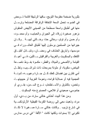 ‫ﺒﻠﻠﻭﺭﻴﺔ ﻀﺨﻤﺔ ﻤﻔﺘﻭﺤﺔ ﺍﻟﺘﻭﻴﺞ، ﺴﺎﻗﻬﺎ ﺍﻟﺭﺸﻴﻘﺔ ﻗﺎﺌﻤﺔ ﺘـﻭﻤﺽ‬
‫ﻓﻲ ﺍﻟﻀﻭﺀ، ﺘﺤﻤل ﺍﻟﺴﻌﺔ ﺍﻟﺸﻔﺎﻓﺔ ﺍﻟﺭﻗﺭﺍﻗﺔ ﺍﻟﻤﻀﻠﻌﺔ ﻭﺘﺭﺴـل‬
                                 ‫‪‬‬
‫ﻤﻨﻬﺎ ﻓﻲ ﺃﻁﺒﺎﻕ ﻭﺍﺴﻌﺔ ﻤﺴﻁﺤﺔ ﻤﻥ ﺍﻟﺼﻴﻨﻲ ﺍﻷﺒﻴﺽ ﺍﻟﻤﻨﻘﻭﺵ‬
‫ﺒﺯﻫﻭﺭ ﺼﻐﻴﺭﺓ ﺯﺭﻗﺎﺀ ﺇﻟﻰ ﺍﻟﺠﻴﺭﺍﻥ ﻭﺍﻟﺤﺒﺎﻴﺏ، ﻭﺃﻡ ﻤﺤﻤـﻭﺩ،‬
‫ﻭﺃﻡ ﺤﺴﻥ ﻭﺃﻡ ﺘﻭﺘﻭ، ﻭﺨﺎﻟﻲ ﺤﻨﺎ، ﻭﺨـﺎﻟﺘﻲ ﻟﺒﻴﺒـﺔ . ﻭﻜـﺎﻥ‬
‫ﺠﻴﺭﺍﻨﻬﺎ ﻤﻥ ﺍﻟﻤﺴﻠﻤﻴﻥ ﻴﺭﺴﻠﻭﻥ ﺇﻟﻴﻬﺎ ﺃﻁﺒﺎﻕ ﺍﻟﻌﺎﺸـﻭﺭﺍﺀ ﻓـﻲ‬
‫ﻤﻭﺴﻤﻬﺎ، ﻭﺃﺒﺎﺭﻴﻕ ﺍﻟﺨﺸﺎﻑ ﻓﻲ ﺭﻤﻀـﺎﻥ، ﻭﻨﺘﺒـﺎﺩل ﺃﻁﺒـﺎﻕ‬
‫ﺍﻟﻜﻌﻙ ﻭﺍﻟﺒﺴﻜﻭﻴﺕ ﻭﺍﻟﻐﺭﻴﺒﺔ ﻭﺍﻟﻘﺭﺍﻗﻴﺵ ﺒـﺎﻟﻠﺒﻥ، ﻓـﻲ ﺃﻋﻴـﺎﺩ‬
‫ﺍﻟﻘﻴﺎﻤﺔ ﻭﺍﻷﻀﺤﻰ ﻭﺍﻟﻤﻴﻼﺩ ﻭﺍﻟﻔﻁﺭ، ﻤﻜﺴﻭﺓ ﺒﻔـﻭﻁ ﻨﺎﺼـﻌﺔ‬
‫ﺍﻟﺒﻴﺎﺽ، ﻤﻜﻭﻴﺔ، ﺃﻭ ﻤﻠﻭﻨﺔ ﺒﻤﺭﺒﻌﺎﺕ ﺫﺍﺕ ﺸﺭﺍﺸـﻴﺏ، ﻭﺘﻅـل‬
‫ﺃﻤﻲ ﺘﻘﺎﺭﻥ ﺒﻴﻥ ﻓﻀﺎﺌل ﻜﻌﻙ ﻜـل ﺠـﺎﺭﺓ ﻭﻋﻴﻭﺒـﻪ، ﻟﺩﻭﻨـﺔ‬
‫ﺍﻟﻌﺠﻤﻴﺔ ﻓﻴﻪ ﺃﻭ ﺼﻼﺒﺔ ﻗﻭﺍﻤﻪ، ﻭﻨﻌﻭﻤﺔ ﺍﻟﻐﺭﻴﺒﺔ ﺃﻭ ﺤﺒﻴﺒﻴﺘﻬـﺎ،‬
‫ﻭﺘﺨﻤﻥ، ﺒﺎﻟﺘﺫﻭﻕ ﻭﺍﻻﺴـﺘﻁﻌﺎﻡ، ﻨـﻭﻉ ﺍﻟﺴـﻤﻥ، ﺒﻘـﺭﻱ ﺃﻭ‬
    ‫ﺠﺎﻤﻭﺴﻲ، ﺼﻌﻴﺩﻱ ﺃﻭ ﻓﻼﺤﻲ، ﺍﻟﻤﺼﻨﻭﻉ ﻤﻨﻪ ﺍﻟﺒﺴﻜﻭﺕ .‬
‫ﻭﻤﻥ ﻫﺫﺍ ﺍﻟﺒﻴﺕ ﺃﺨﺫﺘﻨﻲ ﺨﺎﻟﺘﻲ ﺴﺎﺭﺓ، ﻤﻥ ﻴـﺩﻱ، ﺃﻭل‬
‫ﻤﺭﺓ، ﻭﺫﻫﺒﺕ ﻤﻌﻲ ﺇﻟﻰ ﺭﻭﻀﺔ ﺍﻟﻜﺭﻤﺔ ﺍﻟﻘﺒﻁﻴﺔ ﺍﻷﺭﺜﻭﺫﻜﺴـﻴﺔ‬
‫ﻓﻲ ﺸﺎﺭﻉ ﻨﺯﻴﺏ . ﻭﻜﺎﻨﺕ ﺨﺎﻟﺘﻲ ﺴـﺎﺭﺓ ﺼـﻐﻴﺭﺓ ﻻ ﺘﻜـﺎﺩ‬
‫ﺘﻜﺒﺭﻨﻲ ﺇﻻ ﺒﺴﻨﻭﺍﺕ ﻭﻟﻜﻨﻬﺎ ﻜﺎﻨﺕ " ﺍﻷﻟﻔﺔ " ﻓﻲ ﺩﺭﺱ ﻤﺩﺍﺭﺱ‬
 