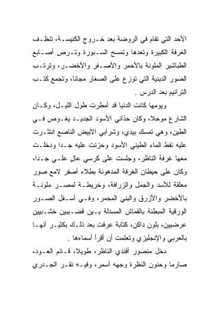 ‫ﺍﻷﺤﺩ ﺍﻟﺘﻲ ﺘﻘﺎﻡ ﻓﻲ ﺍﻟﺭﻭﻀﺔ ﺒﻌﺩ ﺨـﺭﻭﺝ ﺍﻟﻜﻨﻴﺴـﺔ، ﺘﻨﻅـﻑ‬
‫ﺍﻟﻐﺭﻓﺔ ﺍﻟﻜﺒﻴﺭﺓ ﻭﺘﻌﺩﻫﺎ ﻭﺘﻤﺴﺢ ﺍﻟﺴـﺒﻭﺭﺓ ﻭﺘـﺭﺹ ﺃﺼـﺎﺒﻊ‬
‫ﺍﻟﻁﺒﺎﺸﻴﺭ ﺍﻟﻤﻠﻭﻨﺔ ﺒﺎﻷﺤﻤﺭ ﻭﺍﻷﺼـﻔﺭ ﻭﺍﻷﺨﻀـﺭ، ﻭﺘﺭﺘـﺏ‬
‫ﺍﻟﺼﻭﺭ ﺍﻟﺩﻴﻨﻴﺔ ﺍﻟﺘﻲ ﺘﻭﺯﻉ ﻋﻠﻰ ﺍﻟﺼﻐﺎﺭ ﻤﺠﺎﻨﺎ، ﻭﺘﺠﻤﻊ ﻜﺘـﺏ‬
             ‫ﹰ‬
                                  ‫ﺍﻟﺘﺭﺍﻨﻴﻡ ﺒﻌﺩ ﺍﻟﺩﺭﺱ .‬
‫ﻭﻴﻭﻤﻬﺎ ﻜﺎﻨﺕ ﺍﻟﺩﻨﻴﺎ ﻗﺩ ﺃﻤﻁﺭﺕ ﻁﻭل ﺍﻟﻠﻴـل، ﻭﻜـﺎﻥ‬
‫ﺍﻟﺸﺎﺭﻉ ﻤﻭﺤﻼ، ﻭﻜﺎﻥ ﺤﺫﺍﺌﻲ ﺍﻷﺴﻭﺩ ﺍﻟﺠﺩﻴـﺩ ﻴﻐـﻭﺹ ﻓـﻲ‬
                                    ‫ﹰ‬
‫ﺍﻟﻁﻴﻥ، ﻭﻫﻲ ﺘﻤﺴﻙ ﺒﻴﺩﻱ، ﻭﺸﺭﺍﺒﻲ ﺍﻷﺒﻴﺽ ﺍﻟﻨﺎﺼﻊ ﺍﻨﺘﺜـﺭﺕ‬
‫ﻋﻠﻴﻪ ﻨﻘﻁ ﺍﻟﻤﺎﺀ ﺍﻟﻁﻴﻨﻲ ﺍﻷﺴﻭﺩ ﻭﺤﺯﻨﺕ ﻋﻠﻴﻪ ﺠـﺩﺍ ﻭﺩﺨﻠـﺕ‬
        ‫‪‬‬
‫ﻤﻌﻬﺎ ﻏﺭﻓﺔ ﺍﻟﻨﺎﻅﺭ، ﻭﺠﻠﺴﺕ ﻋﻠﻰ ﻜﺭﺴﻲ ﻋﺎل ﻋﻠـﻲ ﺠـﺩﺍ،‬
  ‫‪‬‬   ‫‪‬‬    ‫ٍ‬
‫ﻭﻜﺎﻥ ﻋﻠﻰ ﺤﻴﻁﺎﻥ ﺍﻟﻐﺭﻓﺔ ﺍﻟﻤﺩﻫﻭﻨﺔ ﺒﻁﻼﺀ ﺃﺼﻔﺭ ﻻﻤﻊ ﺼﻭﺭ‬
‫ﻤﻌﻠﻘﺔ ﻟﻸﺴﺩ ﻭﺍﻟﺠﻤل ﻭﺍﻟﺯﺭﺍﻓﺔ، ﻭﺨﺭﻴﻁـﺔ ﻟﻤﺼـﺭ ﻤﻠﻭﻨـﺔ‬
‫ﺒﺎﻷﺨﻀﺭ ﻭﺍﻷﺯﺭﻕ ﻭﺍﻟﺒﻨﻲ ﺍﻟﻤﺤﻤﺭ، ﻭﻓـﻲ ﺃﺴـﻔل ﺍﻟﺼـﻭﺭ‬
‫ﺍﻟﻭﺭﻗﻴﺔ ﺍﻟﻤﺒﻁﻨﺔ ﺒﺎﻟﻘﻤﺎﺵ ﺍﻟﻤﺴﺩﻟﺔ ﺒـﻴﻥ ﻗﻀـﻴﺒﻴﻥ ﺨﺸـﺒﻴﻴﻥ‬
‫ﻋﺭﻀﻴﻴﻥ، ﺒﻠﻭﻥ ﺩﺍﻜﻥ، ﻜﺘﺎﺒﺔ ﻋﺭﻓﺕ ﺒﻌﺩ ﺫﻟـﻙ ﺒﻜﺜﻴـﺭ ﺃﻨﻬـﺎ‬
           ‫ﺒﺎﻟﻌﺭﺒﻲ ﻭﺍﻹﻨﺠﻠﻴﺯﻱ ﻭﺘﻌﻠﻤﺕ ﺃﻥ ﺃﻗﺭﺃ ﺃﺴﻤﺎﺀﻫﺎ .‬
‫ﺩﺨل ﻤﻨﺼﻭﺭ ﺃﻓﻨﺩﻱ ﺍﻟﻨﺎﻅﺭ، ﻁﻭﻴﻼ، ﻗـﺎﺌﻡ ﺍﻟﻌـﻭﺩ،‬
               ‫ﹰ‬
‫ﺼﺎﺭﻤﺎ ﻭﺤﻨﻭﻥ ﺍﻟﻨﻅﺭﺓ ﻭﺠﻬﻪ ﺃﺴﻤﺭ، ﻭﻓﻴـﻪ ﻨﻘـﺭ ﺍﻟﺠـﺩﺭﻱ‬
                                            ‫‪‬‬
 