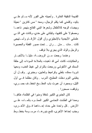 ‫ﺍﻟﻘﺩﻴﻤﺔ ﺍﻟﺩﻗﻴﻘﺔ ﺍﻟﻐﺎﺌﺭﺓ . ﻭﺃﺤﺒﺒﺘﻪ ﻋﻠﻰ ﺍﻟﻔﻭﺭ ﻷﻨﻪ ﺴـﻠﻡ ﻋﻠـﻲ‬
‫ﺒﺎﻟﻴﺩ، ﻭﻜﻠﻤﻨﻲ ﻜﻤﺎ ﻴﻜﻠﻡ ﺍﻟﺭﺠﺎل، ﻭﻤﻌﻪ " ﻤﺱ ﻜﺎﺘﺭﻴﻥ " ﻨﺤﻴﻠﺔ‬
‫ﻭﺒﻴﻀﺎﺀ ﺍﻟﻭﺠﻪ ﻜﺎﻷﻁﻔﺎل ﻭﺸﻌﺭﻫﺎ ﺍﻟﺒﻨﻲ ﺍﻟﻔﺎﺘﺢ ﻴﻨﻬﻤﺭ ﻨﺎﻋ ‪‬ـﺎ‬
  ‫ﻤ‬
‫ﻭﻤﺼﻘﻭﻻ ﻋﻠﻰ ﻜﺘﻔﻴﻬﺎ، ﻭﻗﺒﻠﺘﻨﻲ ﻋﻠﻰ ﺨﺩﻱ، ﻭﻜﺎﻨﺕ ﻫﻲ ﺍﻟﺘـﻲ‬
                                            ‫ﹰ‬
‫ﻋﻠﻤﺘﻨﻲ ﺍﻷﺒﺠﺩﻴﺔ ﺒﺎﻹﻨﺠﻠﻴﺯﻱ ﻭﺃﻥ ﺃﻗﻭل ﺍﻷﺭﻗـﺎﻡ ﻭﺃﺴـﺘﻬﺠﻰ‬
‫ﻜﺎﺕ . ﻤﺎﺕ .. ﻤﺎﻥ .. ﺭﺍﻥ .. ﺘﺤﺕ ﺼﻭﺭ ﺍﻟﻘﻁﺔ ﻭﺍﻟﺤﺼﻴﺭﺓ‬
                    ‫ﻭﺍﻟﺭﺠل ﻭﺍﻟﻭﻟﺩ ﺍﻟﺫﻱ ﻴﺠﺭﻱ ﺒﻼ ﺘﻭﻗﻑ .‬
‫ﻭﻋﻨﺩﻤﺎ ﺭﺠﻌﺕ ﻤـﻥ ﺍﻟﺭﻭﻀـﺔ، ﻤﻠﻴ ًـﺎ ﺒﺎﻷﺨﺒـﺎﺭ‬
           ‫ﺌ‬
‫ﻭﺍﻟﺤﻜﺎﻴﺎﺕ، ﻜﺎﻨﺕ ﺃﻤﻲ ﻗﺩ ﺫﻫﺒﺕ، ﺒﺎﻟﻤﻼﺀﺓ ﺍﻟﺴﻭﺩﺍﺀ، ﺇﻟﻰ ﺤﻠﻘﺔ‬
‫ﺍﻟﺴﻤﻙ ﻓﻲ ﺍﻷﻨﻔﻭﺸﻲ ﻭﺭﺠﻌﺕ ﺒﺎﻟﺘﺭﺍﻡ ﺇﻟﻰ ﻏﻴﻁ ﺍﻟﻌﻨﺏ، ﻭﻤﻌﻬﺎ‬
‫ﺸﺭﻭﺓ ﺴﻤﻙ، ﺒﻠﻁﻲ ﻭﻗﺭﺍﻤﻴﻁ ﻭﺜﻌﺎﺒﻴﻥ، ﻭﺠﻨﺒﺭﻱ . ﻭﻗﺒـل ﺃﻥ‬
‫ﻴﻐﻠﺒﻨﻲ ﺍﻟﻨﻭﻡ ﺩﺨﻠﺕ ﺍﻟﻤﻁﺒﺦ، ﺃﺸﺭﺏ . ﻭﻜﺎﻥ ﻤﻅﻠﻤﺎ ﻓـﻲ ﺃﻭل‬
         ‫‪‬‬
‫ﺍﻟﻠﻴل، ﻭﺒﻤﺠﺭﺩ ﺃﻥ ﻋﺒﺭﺕ ﺒﺎﺏ ﺍﻟﻤﻁـﺒﺦ ﺍﻨﺨﻁـﻑ ﺒﺼـﺭﻱ،‬
                                       ‫ﻭﺘﻭﻗﻑ، ﻤﺴﺤﻭﺭﺍ .‬
                                          ‫‪‬‬
‫ﻜﺎﻥ ﺍﻟﺠﻨﺒﺭﻱ ﺍﻟﻜﺒﻴﺭ ﺸﻔﺎﻓﺎ ﻭﻤﻨﻴﺭﺍ ﻓﻲ ﺍﻟﻅﻠﻤﺔ، ﻁﺎﻓ ‪‬ـﺎ‬
  ‫ﻴ‬                 ‫‪‬‬      ‫ﹰ‬
‫ﻭﻤﻤﺩﺍ ﻓﻲ ﺍﻟﻁﺸﺕ ﺍﻟﻨﺤﺎﺴﻲ ﺍﻟﻜﺒﻴﺭ ﺍﻟﻤﻤﻠـﻭﺀ ﺒﺎﻟﻤـﺎﺀ، ﻋﻠـﻰ‬
                                                ‫‪‬‬
‫ﺍﻷﺭﺽ . ﻜل ﻭﺍﺤﺩﺓ ﻋﻠﻰ ﺤﺩﺓ، ﺇﺤـﺩﺍﻫﻤﺎ ﻓـﻭﻕ ﺍﻷﺨـﺭﻯ،‬
‫ﻭﺠﻨﺏ ﺇﺤﺩﺍﻫﺎ ﺍﻷﺨﺭﻯ، ﺘﻠﻤﻊ ﺒﻨﻭﺭﻫـﺎ، ﻤﺭﺴـﻭﻤﺔ ﺒﺨﻁـﻭﻁ‬
 