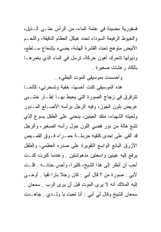 ‫ﻓﺴﻔﻭﺭﻴﺔ ﻤﻀﻴﺌﺔ ﻓﻲ ﻋﺘﻤﺔ ﺍﻟﻤﺎﺀ، ﻤﻥ ﺍﻟﺭﺃﺱ ﺤﺘـﻰ ﺍﻟـﺫﻴل،‬
‫ﻭﺍﻟﺨﻴﻭﻁ ﺍﻟﺭﻓﻴﻌﺔ ﺍﻟﺴﻭﺩﺍﺀ ﺘﺤﺩﺩ ﻫﻴﻜل ﺍﻟﻌﻅﺎﻡ ﺍﻟﺩﻗﻴﻘﺔ، ﻭﺍﻟﻠﺤـﻡ‬
‫ﺍﻷﺒﻴﺽ ﻤﺘﻭﻫﺞ ﺘﺤﺕ ﺍﻟﻘﺸﺭﺓ ﺍﻟﻬﺸﺔ، ﻴﻀﻲﺀ ﺒﺈﺸﻌﺎﻉ ﺴـﺎﻁﻊ،‬
‫ﻭﺫﻴﻭﻟﻬﺎ ﺘﺘﺤﺭﻙ ﺃﻫﻭﻥ ﺤﺭﻜﺔ، ﺘﺭﺴل ﻓﻲ ﺍﻟﻤﺎﺀ ﺍﻟﺫﻱ ﻴﻐﻤﺭﻫـﺎ‬
                                  ‫ﺒﺎﻟﻜﺎﺩ ﺭﻋﺸﺎﺕ ﺼﻐﻴﺭﺓ .‬
               ‫ﻭﺃﺤﺴﺴﺕ ﺒﻤﻭﺴﻴﻘﻰ ﺍﻟﻤﻭﺕ ﺍﻟﺒﻁﻲﺀ .‬
‫ﻫﺫﻩ ﺍﻟﻤﻭﺴﻴﻘﻰ ﻜﻨﺕ ﺃﺤﺴﻬﺎ، ﺨﻔﻴﺔ ﻭﺘﺴﺤﺭﻨﻲ، ﻜﺄﻨﻤـﺎ‬
‫ﺘﺘﺭﻗﺭﻕ ﻓﻲ ﺯﺠﺎﺝ ﺍﻟﺼﻭﺭﺓ ﺍﻟﺘﻲ ﻴﺤﻴﻁ ﺒﻬـﺎ ﺇﻁـﺎﺭ ﺨﺸـﺒﻲ‬
‫ﻋﺭﻴﺽ ﺒﻠﻭﻥ ﺍﻟﺠﻭﺯ، ﻭﻓﻴﻪ ﺍﻟﺭﺠل ﺒﺭﺃﺴﻪ ﺍﻷﺼـﻠﻊ ﺍﻟﻤـﺩﻭﺭ‬
 ‫‪‬‬
‫ﻭﻟﺤﻴﺘﻪ ﺍﻟﺸﻬﺒﺎﺀ، ﻤﺘﻘﺩ ﺍﻟﻌﻴﻨﻴﻥ، ﻴﻨﺤﻨﻲ ﻋﻠﻰ ﺍﻟﻁﻔل ﻴﺴﻭﻉ ﺍﻟﺫﻱ‬
‫ﺘﺸﻊ ﻫﺎﻟﺔ ﻤﻥ ﻨﻭﺭ ﻓﻀﻲ ﺍﻟﻠﻭﻥ ﺤﻭل ﺭﺃﺴﻪ ﺍﻟﺼﻐﻴﺭ، ﻭﺍﻟﺭﺠل‬
‫ﻗﺩ ﺃﻟﻘﻰ ﻋﻠﻰ ﺇﺤﺩﻯ ﻜﺘﻔﻴﻪ ﺤﺭﻤﻠـﺔ ﺤﻤـﺭﺍﺀ ﻓـﻭﻕ ﺍﻟﻘﻤـﻴﺹ‬
‫ﺍﻷﺯﺭﻕ ﺍﻟﻴﺎﻨﻊ ﺍﻟﻭﺍﺴﻊ ﺍﻟﺘﻘﻭﻴﺭﺓ ﻋﻠﻰ ﺼﺩﺭﻩ ﺍﻟﻌﻅﻤﻲ، ﻭﺍﻟﻁﻔل‬
‫ﻴﺭﻓﻊ ﺇﻟﻴﻪ ﻋﻴﻨﻴﻥ ﻭﺍﺴﻌﺘﻴﻥ ﻤﺩﻫﻭﺸﺘﻴﻥ . ﻭﻋﻨﺩﻤﺎ ﻜﺒﺭﺕ ﻜﻨـﺕ‬
‫ﺃﺤﺏ ﺃﻥ ﺃﻨﻅﺭ ﺇﻟﻰ ﻫﺫﺍ ﺍﻟﺸﻴﺦ، ﻜﺜﻴﺭﺍ، ﻭﺃﺤﺱ ﺤﻨﺎﻨـﻪ . ﻗﻠـﺕ‬
                     ‫‪‬‬
‫ﻷﺒﻲ : ﺼﻭﺭﺓ ﻤﻥ ؟ ﻗﺎل ﺃﺒﻲ : ﻜﺎﻥ ﺭﺠﻼ ﺒﺎﺭﺍ ﺘﻘﻴﺎ . ﺃﻭﺤـﻰ‬
         ‫‪ ‬‬
‫ﺇﻟﻴﻪ ﺍﻟﻤﻼﻙ ﺃﻨﻪ ﻻ ﻴﺭﻯ ﺍﻟﻤﻭﺕ ﻗﺒل ﺃﻥ ﻴﺭﻯ ﺍﻟﺭﺏ . ﺴﻤﻌﺎﻥ .‬
‫ﺴﻤﻌﺎﻥ ﺍﻟﺸﻴﺦ ﻭﻗﺎل ﻟﻲ ﺃﺒﻲ : ﺃﻨﺎ ﺘﻌﺒﺕ ﻴﺎ ﻭﻟـﺩﻱ . ﺠﺎﻫـﺩﺕ‬
 