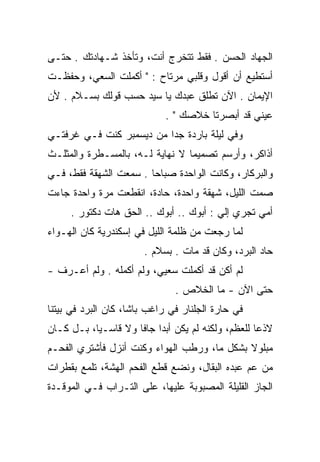 ‫ﺍﻟﺠﻬﺎﺩ ﺍﻟﺤﺴﻥ . ﻓﻘﻁ ﺘﺘﺨﺭﺝ ﺃﻨﺕ، ﻭﺘﺄﺨﺫ ﺸـﻬﺎﺩﺘﻙ . ﺤﺘـﻰ‬
‫ﺃﺴﺘﻁﻴﻊ ﺃﻥ ﺃﻗﻭل ﻭﻗﻠﺒﻲ ﻤﺭﺘﺎﺡ : " ﺃﻜﻤﻠﺕ ﺍﻟﺴﻌﻲ، ﻭﺤﻔﻅـﺕ‬
‫ﺍﻹﻴﻤﺎﻥ . ﺍﻵﻥ ﺘﻁﻠﻕ ﻋﺒﺩﻙ ﻴﺎ ﺴﻴﺩ ﺤﺴﺏ ﻗﻭﻟﻙ ﺒﺴـﻼﻡ . ﻷﻥ‬
                             ‫ﻋﻴﻨﻲ ﻗﺩ ﺃﺒﺼﺭﺘﺎ ﺨﻼﺼﻙ " .‬
‫ﻭﻓﻲ ﻟﻴﻠﺔ ﺒﺎﺭﺩﺓ ﺠﺩﺍ ﻤﻥ ﺩﻴﺴﻤﺒﺭ ﻜﻨﺕ ﻓـﻲ ﻏﺭﻓﺘـﻲ‬
                          ‫‪‬‬
‫ﺃﺫﺍﻜﺭ، ﻭﺃﺭﺴﻡ ﺘﺼﻤﻴﻤﺎ ﻻ ﻨﻬﺎﻴﺔ ﻟـﻪ، ﺒﺎﻟﻤﺴـﻁﺭﺓ ﻭﺍﻟﻤﺜﻠـﺙ‬
                                 ‫‪‬‬
‫ﻭﺍﻟﺒﺭﻜﺎﺭ، ﻭﻜﺎﻨﺕ ﺍﻟﻭﺍﺤﺩﺓ ﺼﺒﺎﺤﺎ . ﺴﻤﻌﺕ ﺍﻟﺸﻬﻘﺔ ﻓﻘﻁ، ﻓـﻲ‬
                        ‫‪‬‬
‫ﺼﻤﺕ ﺍﻟﻠﻴل، ﺸﻬﻘﺔ ﻭﺍﺤﺩﺓ، ﺤﺎﺩﺓ، ﺍﻨﻘﻁﻌﺕ ﻤﺭﺓ ﻭﺍﺤﺩﺓ ﺠﺎﺀﺕ‬
     ‫ﺃﻤﻲ ﺘﺠﺭﻱ ﺇﻟﻲ : ﺃﺒﻭﻙ .. ﺃﺒﻭﻙ .. ﺍﻟﺤﻕ ﻫﺎﺕ ﺩﻜﺘﻭﺭ .‬
                 ‫ﹾ‪ ‬ﹾ‬                   ‫‪‬‬
‫ﻟﻤﺎ ﺭﺠﻌﺕ ﻤﻥ ﻅﻠﻤﺔ ﺍﻟﻠﻴل ﻓﻲ ﺇﺴﻜﻨﺩﺭﻴﺔ ﻜﺎﻥ ﺍﻟﻬـﻭﺍﺀ‬
                       ‫ﺤﺎﺩ ﺍﻟﺒﺭﺩ، ﻭﻜﺎﻥ ﻗﺩ ﻤﺎﺕ . ﺒﺴﻼﻡ .‬
‫ﻟﻡ ﺃﻜﻥ ﻗﺩ ﺃﻜﻤﻠﺕ ﺴﻌﻴﻲ، ﻭﻟﻡ ﺃﻜﻤﻠﻪ . ﻭﻟﻡ ﺃﻋـﺭﻑ -‬
                               ‫ﺤﺘﻰ ﺍﻵﻥ - ﻤﺎ ﺍﻟﺨﻼﺹ .‬
‫ﻓﻲ ﺤﺎﺭﺓ ﺍﻟﺠﻠﻨﺎﺭ ﻓﻲ ﺭﺍﻏﺏ ﺒﺎﺸﺎ، ﻜﺎﻥ ﺍﻟﺒﺭﺩ ﻓﻲ ﺒﻴﺘﻨﺎ‬
‫ﻻﺫﻋﺎ ﻟﻠﻌﻅﻡ، ﻭﻟﻜﻨﻪ ﻟﻡ ﻴﻜﻥ ﺃﺒﺩﺍ ﺠﺎﻓﺎ ﻭﻻ ﻗﺎﺴـﻴﺎ، ﺒـل ﻜـﺎﻥ‬
           ‫‪‬‬         ‫‪ ‬ﹰ‬                           ‫‪‬‬
‫ﻤﺒﻠﻭﻻ ﺒﺸﻜل ﻤﺎ، ﻭﺭﻁﺏ ﺍﻟﻬﻭﺍﺀ ﻭﻜﻨﺕ ﺃﻨﺯل ﻓﺄﺸﺘﺭﻱ ﺍﻟﻔﺤـﻡ‬
                                             ‫ﹰ‬
‫ﻤﻥ ﻋﻡ ﻋﺒﺩﻩ ﺍﻟﺒﻘﺎل، ﻭﻨﻀﻊ ﻗﻁﻊ ﺍﻟﻔﺤﻡ ﺍﻟﻬﺸﺔ، ﺘﻠﻤﻊ ﺒﻘﻁﺭﺍﺕ‬
                                               ‫‪‬‬
‫ﺍﻟﺠﺎﺯ ﺍﻟﻘﻠﻴﻠﺔ ﺍﻟﻤﺼﺒﻭﺒﺔ ﻋﻠﻴﻬﺎ، ﻋﻠﻰ ﺍﻟﺘـﺭﺍﺏ ﻓـﻲ ﺍﻟﻤﻭﻗـﺩﺓ‬
 