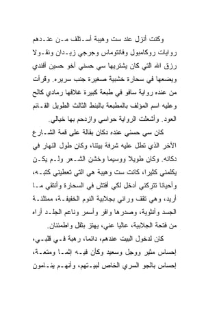 ‫ﻭﻜﻨﺕ ﺃﻨﺯل ﻋﻨﺩ ﺴﺕ ﻭﻫﻴﺒﺔ ﺃﺴـﺘﻠﻑ ﻤـﻥ ﻋﻨـﺩﻫﻡ‬
‫ﺭﻭﺍﻴﺎﺕ ﺭﻭﻜﺎﻤﺒﻭل ﻭﻓﺎﻨﺘﻭﻤﺎﺱ ﻭﺠﺭﺠﻲ ﺯﻴـﺩﺍﻥ ﻭﻨﻘـﻭﻻ‬
‫ﺭﺯﻕ ﺍﷲ ﺍﻟﺘﻲ ﻜﺎﻥ ﻴﺸﺘﺭﻴﻬﺎ ﺴﻲ ﺤﺴﻨﻲ ﺃﺨﻭ ﺤﺴﻴﻥ ﺃﻓﻨﺩﻱ‬
‫ﻭﻴﻀﻌﻬﺎ ﻓﻲ ﺴ ‪‬ﺎﺭﺓ ﺨﺸﺒﻴﺔ ﺼﻐﻴﺭﺓ ﺠﻨﺏ ﺴﺭﻴﺭﻩ. ﻭﻗﺭﺃﺕ‬
                                ‫ﺤ‬
‫ﻤﻥ ﻋﻨﺩﻩ ﺭﻭﺍﻴﺔ ﺴﺎﻓﻭ ﻓﻲ ﻁﺒﻌﺔ ﻜﺒﻴﺭﺓ ﻏﻼﻓﻬﺎ ﺭﻤﺎﺩﻱ ﻜﺎﻟﺢ‬
‫ﻭﻋﻠﻴﻪ ﺍﺴﻡ ﺍﻟﻤﺅﻟﻑ ﺒﺎﻟﻤﻁﺒﻌﺔ ﺒﺎﻟﺒﻨﻁ ﺍﻟﺜﺎﻟﺙ ﺍﻟﻁﻭﻴل ﺍﻟﻘـﺎﺌﻡ‬
     ‫ﺍﻟﻌﻭﺩ. ﻭﺃﺸﻌﻠﺕ ﺍﻟﺭﻭﺍﻴﺔ ﺤﻭﺍ ‪‬ﻲ ﻭﺍﺯﺩﺤﻡ ﺒﻬﺎ ﺨﻴﺎﻟﻲ.‬
                        ‫ﺴ‬
‫ﻜﺎﻥ ﺴﻲ ﺤﺴﻨﻲ ﻋﻨﺩﻩ ﺩﻜﺎﻥ ﺒﻘﺎﻟﺔ ﻋﻠﻰ ﻗﻤﺔ ﺍﻟﺸـﺎﺭﻉ‬
‫ﺍﻵﺨﺭ ﺍﻟﺫﻱ ﺘﻁل ﻋﻠﻴﻪ ﺸﺭﻓﺔ ﺒﻴﺘﻨﺎ، ﻭﻜﺎﻥ ﻁﻭل ﺍﻟﻨﻬﺎﺭ ﻓﻲ‬
‫ﺩﻜﺎﻨﻪ. ﻭﻜﺎﻥ ﻁﻭﻴﻼ ﻭﻭﺴﻴ ‪‬ﺎ ﻭﺨﺸﻥ ﺍﻟﺸـﻌﺭ ﻭﻟـﻡ ﻴﻜـﻥ‬
                       ‫ﻤ‬      ‫ﹰ‬
‫ﻴﻜﻠﻤﻨﻲ ﻜﺜﻴ ‪‬ﺍ، ﻜﺎﻨﺕ ﺴﺕ ﻭﻫﻴﺒﺔ ﻫﻲ ﺍﻟﺘﻲ ﺘﻌﻁﻴﻨﻲ ﻜﺘﺒـﻪ،‬
                                      ‫ﺭ‬
‫ﻭﺃﺤﻴﺎ ﹰﺎ ﺘﺘﺭﻜﻨﻲ ﺃﺩﺨل ﻟﻜﻲ ﺃﻓﺘﺵ ﻓﻲ ﺍﻟﺴﺤﺎﺭﺓ ﻭﺃﻨﺘﻘﻲ ﻤـﺎ‬
                                            ‫ﻨ‬
‫ﺃﺭﻴﺩ، ﻭﻫﻲ ﺘﻘﻑ ﻭﺭﺍﺌﻲ ﺒﺠﻼﺒﻴﺔ ﺍﻟﻨﻭﻡ ﺍﻟﺨﻔﻴﻔـﺔ، ﻤﻤﺘﻠﺌـﺔ‬
‫ﺍﻟﺠﺴﺩ ﻭﺃﻨﺜﻭﻴﺔ، ﻭﺼﺩﺭﻫﺎ ﻭﺍﻓﺭ ﻭﺃﺴﻤﺭ ﻭﻨﺎﻋﻡ ﺍﻟﺠﻠـﺩ ﺃﺭﺍﻩ‬
     ‫ﻤﻥ ﻓﺘﺤﺔ ﺍﻟﺠﻼﺒﻴﺔ، ﻋﺎﻟ ‪‬ﺎ ﻋﻨﻲ، ﻴﻬﺘﺯ ﺒﺜﻘل ﻭﺍﻁﻤﺌﻨﺎﻥ.‬
                               ‫ﻴ‬
‫ﻜﺎﻥ ﻟﺩﺨﻭل ﺍﻟﺒﻴﺕ ﻋﻨﺩﻫﻡ، ﺩﺍﺌ ‪‬ﺎ، ﺭﻫﺒﺔ ﻓـﻲ ﻗﻠﺒـﻲ،‬
                  ‫ﻤ‬
‫ﺇﺤﺴﺎﺱ ﻤﺜﻴﺭ ﻭﻭﺠل ﻭﺴﻌﻴﺩ ﻭﻜﺄﻥ ﻓﻴـﻪ ﺇﺜﻤـﺎ ﻭﻤﺘﻌـﺔ،‬
                               ‫ِ‬
‫ﺇﺤﺴﺎﺱ ﺒﺎﻟﺠﻭ ﺍﻟﺴ ‪‬ﻱ ﺍﻟﺨﺎﺹ ﻟﺒﻴـﺘﻬﻡ، ﻭﺃﻨﻬـﻡ ﻴﻨـﺎﻤﻭﻥ‬
                               ‫‪ ‬ﺭ‬
 