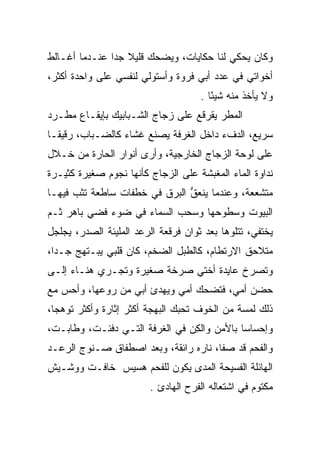 ‫ﻭﻜﺎﻥ ﻴﺤﻜﻲ ﻟﻨﺎ ﺤﻜﺎﻴﺎﺕ، ﻭﻴﻀﺤﻙ ﻗﻠﻴﻼ ﺠﺩﺍ ﻋﻨـﺩﻤﺎ ﺃﻏـﺎﻟﻁ‬
               ‫ﹰ ‪‬‬
‫ﺃﺨﻭﺍﺘﻲ ﻓﻲ ﻋﺩﺩ ﺃﺒﻲ ﻓﺭﻭﺓ ﻭﺃﺴﺘﻭﻟﻲ ﻟﻨﻔﺴﻲ ﻋﻠﻰ ﻭﺍﺤﺩﺓ ﺃﻜﺜﺭ،‬
                                     ‫ﻭﻻ ﻴﺄﺨﺫ ﻤﻨﻪ ﺸﻴﺌﺎ .‬
                                        ‫ً‬
‫ﺍﻟﻤﻁﺭ ﻴﻘﺭﻗﻊ ﻋﻠﻰ ﺯﺠﺎﺝ ﺍﻟﺸـﺒﺎﺒﻴﻙ ﺒﺈﻴﻘـﺎﻉ ﻤﻁـﺭﺩ‬
‫ﺴﺭﻴﻊ، ﺍﻟﺩﻑﺀ ﺩﺍﺨل ﺍﻟﻐﺭﻓﺔ ﻴﺼﻨﻊ ﻏﺸﺎﺀ ﻜﺎﻟﻀـﺒﺎﺏ، ﺭﻗﻴ ﹰـﺎ‬
  ‫ﻘ‬
‫ﻋﻠﻰ ﻟﻭﺤﺔ ﺍﻟﺯﺠﺎﺝ ﺍﻟﺨﺎﺭﺠﻴﺔ، ﻭﺃﺭﻯ ﺃﻨﻭﺍﺭ ﺍﻟﺤﺎﺭﺓ ﻤﻥ ﺨـﻼل‬
‫ﻨﺩﺍﻭﺓ ﺍﻟﻤﺎﺀ ﺍﻟﻤﻐﺒﺸﺔ ﻋﻠﻰ ﺍﻟﺯﺠﺎﺝ ﻜﺄﻨﻬﺎ ﻨﺠﻭﻡ ﺼﻐﻴﺭﺓ ﻜﺜﻴـﺭﺓ‬
‫ﻤﺘﺸﻌﻌﺔ، ﻭﻋﻨﺩﻤﺎ ﻴﻨﻌﻕ ﺍﻟﺒﺭﻕ ﻓﻲ ﺨﻁﻔﺎﺕ ﺴﺎﻁﻌﺔ ﺘﺜﺏ ﻓﻴﻬـﺎ‬
                               ‫‪‬ﹾ ‪ ‬ﱡ‬
‫ﺍﻟﺒﻴﻭﺕ ﻭﺴﻁﻭﺤﻬﺎ ﻭﺴﺤﺏ ﺍﻟﺴﻤﺎﺀ ﻓﻲ ﻀﻭﺀ ﻓﻀﻲ ﺒﺎﻫﺭ ﺜـﻡ‬
         ‫‪‬‬
‫ﻴﺨﺘﻔﻲ، ﺘﺘﻠﻭﻫﺎ ﺒﻌﺩ ﺜﻭﺍﻥ ﻓﺭﻗﻌﺔ ﺍﻟﺭﻋﺩ ﺍﻟﻤﻠﻴﺌﺔ ﺍﻟﺼﺩﺭ، ﻴﺠﻠﺠل‬
‫ﻤﺘﻼﺤﻕ ﺍﻻﺭﺘﻁﺎﻡ، ﻜﺎﻟﻁﺒل ﺍﻟﻀﺨﻡ، ﻜﺎﻥ ﻗﻠﺒﻲ ﻴﺒـﺘﻬﺞ ﺠـﺩﺍ،‬
  ‫‪‬‬
‫ﻭﺘﺼﺭﺥ ﻋﺎﻴﺩﺓ ﺃﺨﺘﻲ ﺼﺭﺨﺔ ﺼﻐﻴﺭﺓ ﻭﺘﺠـﺭﻱ ﻫﻨـﺎﺀ ﺇﻟـﻰ‬
‫ﺤﻀﻥ ﺃﻤﻲ، ﻓﺘﻀﺤﻙ ﺃﻤﻲ ﻭﻴﻬﺩﺉ ﺃﺒﻲ ﻤﻥ ﺭﻭﻋﻬﺎ، ﻭﺃﺤﺱ ﻤﻊ‬
‫ﺫﻟﻙ ﻟﻤﺴﺔ ﻤﻥ ﺍﻟﺨﻭﻑ ﺘﺤﺒﻙ ﺍﻟﺒﻬﺠﺔ ﺃﻜﺜﺭ ﺇﺜﺎﺭﺓ ﻭﺃﻜﺜﺭ ﺘﻭﻫﺠﺎ،‬
  ‫‪‬‬
‫ﻭﺇﺤﺴﺎﺴﺎ ﺒﺎﻷﻤﻥ ﻭﺍﻟﻜﻥ ﻓﻲ ﺍﻟﻐﺭﻓﺔ ﺍﻟﺘـﻲ ﺩﻓﺌـﺕ، ﻭﻁﺎﺒـﺕ،‬
                               ‫ِ‪‬‬           ‫‪‬‬
‫ﻭﺍﻟﻔﺤﻡ ﻗﺩ ﺼﻔﺎ، ﻨﺎﺭﻩ ﺭﺍﺌﻘﺔ، ﻭﺒﻌﺩ ﺍﺼﻁﻔﺎﻕ ﺼـﻨﻭﺝ ﺍﻟﺭﻋـﺩ‬
‫ﺍﻟﻬﺎﺌﻠﺔ ﺍﻟﻔﺴﻴﺤﺔ ﺍﻟﻤﺩﻯ ﻴﻜﻭﻥ ﻟﻠﻔﺤﻡ ﻫﺴﻴﺱ ﺨﺎﻓـﺕ ﻭﻭﺸـﻴﺵ‬
                         ‫ﻤﻜﺘﻭﻡ ﻓﻲ ﺍﺸﺘﻌﺎﻟﻪ ﺍﻟﻔﺭﺡ ﺍﻟﻬﺎﺩﺉ .‬
 