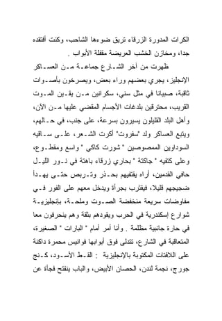 ‫ﺍﻟﻜﺭﺍﺕ ﺍﻟﻤﺩﻭﺭﺓ ﺍﻟﺯﺭﻗﺎﺀ ﺘﺭﻴﻕ ﻀﻭﺀﻫﺎ ﺍﻟﺸﺎﺤﺏ، ﻭﻜﻨﺕ ﺃﻓﺘﻘﺩﻩ‬
            ‫ﺠﺩﺍ، ﻭﻤﺨﺎﺯﻥ ﺍﻟﺨﺸﺏ ﺍﻟﻌﺭﻴﻀﺔ ﻤﻘﻔﻠﺔ ﺍﻷﺒﻭﺍﺏ .‬
                                                  ‫‪‬‬
‫ﻅﻬﺭﺕ ﻤﻥ ﺁﺨﺭ ﺍﻟﺸـﺎﺭﻉ ﺠﻤﺎﻋـﺔ ﻤـﻥ ﺍﻟﻌﺴـﺎﻜﺭ‬
‫ﺍﻹﻨﺠﻠﻴﺯ، ﻴﺠﺭﻱ ﺒﻌﻀﻬﻡ ﻭﺭﺍﺀ ﺒﻌﺽ، ﻭﻴﺼﺭﺨﻭﻥ ﺒﺄﺼـﻭﺍﺕ‬
‫ﺜﺎﻗﺒﺔ، ﺼﺒﻴﺎﻨﺎ ﻓﻲ ﻤﺜل ﺴﻨﻲ، ﺴﻜﺭﺍﻨﻴﻥ ﻤـﻥ ﻴﻘـﻴﻥ ﺍﻟﻤـﻭﺕ‬
                                      ‫ﹰ‬
‫ﺍﻟﻘﺭﻴﺏ، ﻤﺤﺘﺭﻗﻴﻥ ﺒﻠﺩﻏﺎﺕ ﺍﻷﺠﺴﺎﻡ ﺍﻟﻤﻘﻀﻲ ﻋﻠﻴﻬﺎ ﻤـﻥ ﺍﻵﻥ،‬
‫ﻭﺃﻫل ﺍﻟﺒﻠﺩ ﺍﻟﻘﻠﻴﻠﻭﻥ ﻴﺴﻴﺭﻭﻥ ﺒﺴﺭﻋﺔ، ﻋﻠﻰ ﺠﻨﺏ، ﻓﻲ ﺤـﺎﻟﻬﻡ،‬
‫ﻭﻴﺘﺒﻊ ﺍﻟﻌﺴﺎﻜﺭ ﻭﻟﺩ "ﺴﻔﺭﻭﺕ" ﺃﻜﺭﺕ ﺍﻟﺸـﻌﺭ، ﻋﻠـﻰ ﺴـﺎﻗﻴﻪ‬
                                 ‫‪‬‬
‫ﺍﻟﺴﻭﺩﺍﻭﻴﻥ ﺍﻟﻤﻤﺼﻭﺼﻴﻥ " ﺸﻭﺭﺕ ﻜﺎﻜﻲ " ﻭﺍﺴﻊ ﻭﻤﻘﻁـﻭﻉ،‬
‫ﻭﻋﻠﻰ ﻜﺘﻔﻴﻪ " ﺠﺎﻜﺘﺔ " ﺒﺤﺎﺭﻱ ﺯﺭﻗﺎﺀ ﺒﺎﻫﺘﺔ ﻓﻲ ﻨـﻭﺭ ﺍﻟﻠﻴـل‬
‫ﺤﺎﻓﻲ ﺍﻟﻘﺩﻤﻴﻥ، ﺃﺭﺍﻩ ﻴﻘﺘﻔﻴﻬﻡ ﺒﺤـﺫﺭ ﻭﺘـﺭﺒﺹ ﺤﺘـﻰ ﻴﻬـﺩﺃ‬
‫ﻀﺠﻴﺠﻬﻡ ﻗﻠﻴﻼ، ﻓﻴﻘﺘﺭﺏ ﺒﺠﺭﺃﺓ ﻭﻴﺩﺨل ﻤﻌﻬﻡ ﻋﻠﻰ ﺍﻟﻔﻭﺭ ﻓـﻲ‬
                                       ‫ﹰ‬
‫ﻤﻔﺎﻭﻀﺎﺕ ﺴﺭﻴﻌﺔ ﻤﻨﺨﻔﻀﺔ ﺍﻟﺼـﻭﺕ ﻭﻤﻠﺤـﺔ، ﺒﺈﻨﺠﻠﻴﺯﻴـﺔ‬
‫ﺸﻭﺍﺭﻉ ﺇﺴﻜﻨﺩﺭﻴﺔ ﻓﻲ ﺍﻟﺤﺭﺏ ﻭﻴﻘﻭﺩﻫﻡ ﺒﺜﻘﺔ ﻭﻫﻡ ﻴﻨﺤﺭﻓﻭﻥ ﻤﻌﺎ‬
 ‫‪‬‬
‫ﻓﻲ ﺤﺎﺭﺓ ﺠﺎﻨﺒﻴﺔ ﻤﻅﻠﻤﺔ . ﻭﺃﻨﺎ ﺃﻤﺭ ﺃﻤﺎﻡ " ﺍﻟﺒﺎﺭﺍﺕ " ﺍﻟﺼﻐﻴﺭﺓ،‬
‫ﺍﻟﻤﺘﻌﺎﻗﺒﺔ ﻓﻲ ﺍﻟﺸﺎﺭﻉ، ﺘﺘﺩﻟﻰ ﻓﻭﻕ ﺃﺒﻭﺍﺒﻬﺎ ﻓﻭﺍﻨﻴﺱ ﻤﺤﻤﺭﺓ ﺩﺍﻜﻨﺔ‬
‫ﻋﻠﻰ ﺍﻟﻼﻓﺘﺎﺕ ﺍﻟﻤﻜﺘﻭﺒﺔ ﺒﺎﻹﻨﺠﻠﻴﺯﻴﺔ : ﺍﻟﻘـﻁ ﺍﻷﺴـﻭﺩ، ﻜـﻨﺞ‬
‫ﺠﻭﺭﺝ، ﻨﺠﻤﺔ ﻟﻨﺩﻥ، ﺍﻟﺤﺼﺎﻥ ﺍﻷﺒﻴﺽ، ﻭﺍﻟﺒﺎﺏ ﻴﻨﻔﺘﺢ ﻓﺠﺄﺓ ﻋﻥ‬
 