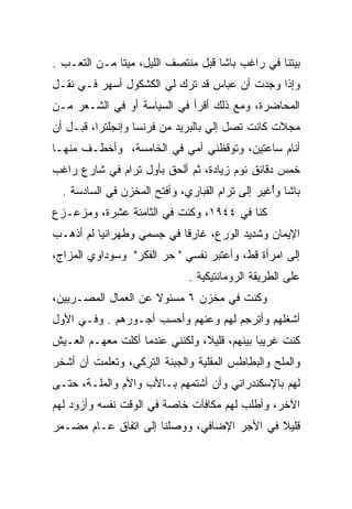 ‫ﺒﻴﺘﻨﺎ ﻓﻲ ﺭﺍﻏﺏ ﺒﺎﺸﺎ ﻗﺒل ﻤﻨﺘﺼﻑ ﺍﻟﻠﻴل، ﻤﻴﺘﺎ ﻤـﻥ ﺍﻟﺘﻌـﺏ .‬
              ‫ﹰ‬
‫ﻭﺇﺫﺍ ﻭﺠﺩﺕ ﺃﻥ ﻋﺒﺎﺱ ﻗﺩ ﺘﺭﻙ ﻟﻲ ﺍﻟﻜﺸﻜﻭل ﺃﺴﻬﺭ ﻓـﻲ ﻨﻘـل‬
‫ﺍﻟﻤﺤﺎﻀﺭﺓ، ﻭﻤﻊ ﺫﻟﻙ ﺃﻗﺭﺃ ﻓﻲ ﺍﻟﺴﻴﺎﺴﺔ ﺃﻭ ﻓﻲ ﺍﻟﺸـﻌﺭ ﻤـﻥ‬
‫ﻤﺠﻼﺕ ﻜﺎﻨﺕ ﺘﺼل ﺇﻟﻲ ﺒﺎﻟﺒﺭﻴﺩ ﻤﻥ ﻓﺭﻨﺴﺎ ﻭﺇﻨﺠﻠﺘﺭﺍ، ﻗﺒـل ﺃﻥ‬
                                   ‫‪‬‬
‫ﺃﻨﺎﻡ ﺴﺎﻋﺘﻴﻥ، ﻭﺘﻭﻗﻅﻨﻲ ﺃﻤﻲ ﻓﻲ ﺍﻟﺨﺎﻤﺴﺔ، ﻭﺃﺨﻁـﻑ ﻤﻨﻬـﺎ‬
‫ﺨﻤﺱ ﺩﻗﺎﺌﻕ ﻨﻭﻡ ﺯﻴﺎﺩﺓ، ﺜﻡ ﺃﻟﺤﻕ ﺒﺄﻭل ﺘﺭﺍﻡ ﻓﻲ ﺸﺎﺭﻉ ﺭﺍﻏﺏ‬
  ‫ﺒﺎﺸﺎ ﻭﺃﻏﻴﺭ ﺇﻟﻰ ﺘﺭﺍﻡ ﺍﻟﻘﺒﺎﺭﻱ، ﻭﺃﻓﺘﺢ ﺍﻟﻤﺨﺯﻥ ﻓﻲ ﺍﻟﺴﺎﺩﺴﺔ .‬
                                               ‫ُ ﹶ‪‬‬
‫ﻜﻨﺎ ﻓﻲ ٤٤٩١، ﻭﻜﻨﺕ ﻓﻲ ﺍﻟﺜﺎﻤﻨﺔ ﻋﺸﺭﺓ، ﻭﻤﺯﻋـﺯﻉ‬
‫ﺍﻹﻴﻤﺎﻥ ﻭﺸﺩﻴﺩ ﺍﻟﻭﺭﻉ، ﻏﺎﺭﻗﺎ ﻓﻲ ﺠﺴﻤﻲ ﻭﻁﻬﺭﺍﻨﻴﺎ ﻟﻡ ﺃﺫﻫـﺏ‬
          ‫ﹸ‪ ‬‬             ‫ﹰ‬
‫ﺇﻟﻰ ﺍﻤﺭﺃﺓ ﻗﻁ، ﻭﺃﻋﺘﺒﺭ ﻨﻔﺴﻲ " ﺤﺭ ﺍﻟﻔﻜﺭ" ﻭﺴﻭﺩﺍﻭﻱ ﺍﻟﻤﺯﺍﺝ،‬
                              ‫ﻋﻠﻰ ﺍﻟﻁﺭﻴﻘﺔ ﺍﻟﺭﻭﻤﺎﻨﺘﻴﻜﻴﺔ .‬
‫ﻭﻜﻨﺕ ﻓﻲ ﻤﺨﺯﻥ ٦ ﻤﺴﺌﻭﻻ ﻋﻥ ﺍﻟﻌﻤﺎل ﺍﻟﻤﺼـﺭﻴﻴﻥ،‬
‫ﺃﺸﻐﻠﻬﻡ ﻭﺃﺘﺭﺠﻡ ﻟﻬﻡ ﻭﻋﻨﻬﻡ ﻭﺃﺤﺴﺏ ﺃﺠـﻭﺭﻫﻡ . ﻭﻓـﻲ ﺍﻷﻭل‬
‫ﻜﻨﺕ ﻏﺭﻴﺒﺎ ﺒﻴﻨﻬﻡ، ﻗﻠﻴﻼ، ﻭﻟﻜﻨﻨﻲ ﻋﻨﺩﻤﺎ ﺃﻜﻠﺕ ﻤﻌﻬـﻡ ﺍﻟﻌـﻴﺵ‬
                                ‫ﹰ‬            ‫‪‬‬
‫ﻭﺍﻟﻤﻠﺢ ﻭﺍﻟﺒﻁﺎﻁﺱ ﺍﻟﻤﻘﻠﻴﺔ ﻭﺍﻟﺠﺒﻨﺔ ﺍﻟﺘﺭﻜﻲ، ﻭﺘﻌﻠﻤﺕ ﺃﻥ ﺃﺸﺨﺭ‬
‫ﻟﻬﻡ ﺒﺎﻹﺴﻜﻨﺩﺭﺍﻨﻲ ﻭﺃﻥ ﺃﺸﺘﻤﻬﻡ ﺒـﺎﻷﺏ ﻭﺍﻷﻡ ﻭﺍﻟﻤﻠـﺔ، ﺤﺘـﻰ‬
‫ﺍﻵﺨﺭ، ﻭﺃﻁﻠﺏ ﻟﻬﻡ ﻤﻜﺎﻓﺂﺕ ﺨﺎﺼﺔ ﻓﻲ ﺍﻟﻭﻗﺕ ﻨﻔﺴﻪ ﻭﺃﺯﻭﺩ ﻟﻬﻡ‬
‫ﻗﻠﻴﻼ ﻓﻲ ﺍﻷﺠﺭ ﺍﻹﻀﺎﻓﻲ، ﻭﻭﺼﻠﻨﺎ ﺇﻟﻰ ﺍﺘﻔﺎﻕ ﻋـﺎﻡ ﻤﻀـﻤﺭ‬
                                            ‫ﹰ‬
 