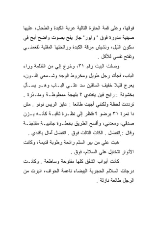 ‫ﻓﻭﻗﻬﺎ، ﻭﻋﻠﻰ ﻗﻤﺔ ﺍﻟﺤﺎﺭﺓ ﺍﻟﺘﺎﻟﻴﺔ ﻋﺭﺒﺔ ﺍﻟﻜﺒﺩﺓ ﻭﺍﻟﻁﺤﺎل، ﻋﻠﻴﻬﺎ‬
‫ﺼﻴﻨﻴﺔ ﻤﺩﻭﺭﺓ ﻓﻭﻕ " ﻭﺍﺒﻭﺭ" ﺠﺎﺯ ﻴﻔﺢ ﺒﺼﻭﺕ ﻭﺍﻀﺢ ﺃﺒﺢ ﻓﻲ‬
                 ‫‪‬‬
‫ﺴﻜﻭﻥ ﺍﻟﻠﻴل، ﻭﻨﺸﻴﺵ ﻤﺭﻗﺔ ﺍﻟﻜﺒﺩﺓ ﻭﺭﺍﺌﺤﺘﻬﺎ ﺍﻟﻤﻘﻠﻴﺔ ﺘﻔﻐﻤﻨـﻲ‬
                                      ‫ﻭﺘﻔﺘﺢ ﻨﻔﺴﻲ ﻟﻸﻜل .‬
‫ﻭﺼﻠﺕ ﺍﻟﺒﻴﺕ ﺭﻗﻡ ١٣، ﻭﺨﺭﺝ ﺇﻟﻲ ﻤﻥ ﺍﻟﻅﻠﻤﺔ ﻭﺭﺍﺀ‬
               ‫‪‬‬
‫ﺍﻟﺒﺎﺏ، ﻓﺠﺄﺓ، ﺭﺠل ﻁﻭﻴل ﻭﻤﺨﺭﻭﻁ ﺍﻟﻭﺠﻪ ﻭﺸـﻤﻌﻲ ﺍﻟﻠـﻭﻥ،‬
‫ﻴﻌﺭﺝ ﻗﻠﻴﻼ ﺨﻔﻴﻑ ﺍﻟﺴﺎﻗﻴﻥ ﺴﺩ ﻋﻠـﻲ ﺍﻟﺒـﺎﺏ ﻭﻫـﻭ ﻴﺴـﺄل‬
                       ‫‪‬‬               ‫ﹰ‬
‫ﺒﺨﺸﻭﻨﺔ : ﺭﺍﻴﺢ ﻓﻴﻥ ﻴﺎﻓﻨﺩﻱ ؟ ﺒﻠﻬﺠﺔ ﻤﻤﻁﻭﻁـﺔ ﻭﻤﻨـﺫﺭﺓ .‬
‫ﺘﺭﺩﺩﺕ ﻟﺤﻅﺔ ﻭﻟﻜﻨﻨﻲ ﺃﺠﺒﺕ ﻁﺎﺌﻌﺎ : ﻋﺎﻴﺯ ﺍﻟﺭﻴﺱ ﻨﻭﻨﻭ . ﻤﺵ‬
                        ‫‪‬‬
‫ﺩﺍ ﻨﻤﺭﺓ ١٣ ﺒﺭﻀﻭ ؟ ﻓﻨﻅﺭ ﺇﻟﻲ ﻨﻅـﺭﺓ ﺜﺎﻗﺒـﺔ ﻜﺄﻨـﻪ ﻴـﺯﻥ‬
                        ‫‪‬‬
‫ﺼﺩﻗﻲ، ﻭﻤﻌﺩﻨﻲ، ﻭﺃﻓﺴﺢ ﺍﻟﻁﺭﻴﻕ ﺒﺨﻁـﻭﺓ ﺠﺎﻨﺒﻴـﺔ ﻤﻔﺎﺠﺌـﺔ‬
  ‫ﻭﻗﺎل : ٍﺍﺘﻔﻀل . ﺍﻟﻜﺎﺕ ﺍﻟﺘﺎﻟﺕ ﻓﻭﻕ . ﺍﺘﻔﻀل ﺃﻤﺎل ﻴﺎﻓﻨﺩﻱ .‬
              ‫ُ‬
‫ﻫﺒﺕ ﻋﻠﻲ ﻤﻥ ﺒﻴﺭ ﺍﻟﺴﻠﻡ ﺭﺍﺌﺤﺔ ﺭﻁﻭﺒﺔ ﻗﺩﻴﻤﺔ، ﻭﻜﺎﻨﺕ‬
                                      ‫‪‬‬    ‫‪‬‬
                        ‫ﺍﻷﻨﻭﺍﺭ ﺘﺘﺨﺎﻴل ﻋﻠﻰ ﺍﻟﺴﻼﻟﻡ، ﻓﻭﻕ .‬
‫ﻜﺎﻨﺕ ﺃﺒﻭﺍﺏ ﺍﻟﺸﻘﻕ ﻜﻠﻬﺎ ﻤﻔﺘﻭﺤﺔ ﻭﺴﺎﻁﻌﺔ . ﻭﻜﺎﻨـﺕ‬
‫ﺩﺭﺠﺎﺕ ﺍﻟﺴﻼﻟﻡ ﺍﻟﺤﺠﺭﻴﺔ ﺍﻟﺒﻴﻀﺎﺀ ﻨﺎﻋﻤﺔ ﺍﻟﺤﻭﺍﻑ، ﺍﻨﺒﺭﺕ ﻤﻥ‬
                                     ‫ﺍﻟﺭﺠل ﻁﺎﻟﻌﺔ ﻨﺎﺯﻟﺔ .‬
 