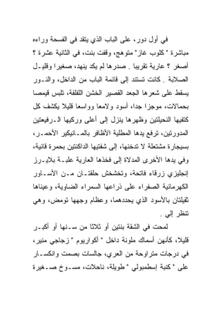‫ﻓﻲ ﺃﻭل ﺩﻭﺭ، ﻋﻠﻰ ﺍﻟﺒﺎﺏ ﺍﻟﺫﻱ ﻴﺘﻘﺩ ﻓﻲ ﺍﻟﻔﺴﺤﺔ ﻭﺭﺍﺀﻩ‬
‫ﻤﺒﺎﺸﺭﺓ " ﻜﻠﻭﺏ ﻏﺎﺯ" ﻤﺘﻭﻫﺞ، ﻭﻗﻔﺕ ﺒﻨﺕ، ﻓﻲ ﺍﻟﺜﺎﻨﻴﺔ ﻋﺸﺭﺓ ؟‬
‫ﺃﺼﻐﺭ ؟ ﻋﺎﺭﻴﺔ ﺘﻘﺭﻴﺒﺎ . ﺼﺩﺭﻫﺎ ﻟﻡ ﻴﻜﺩ ﻴﻨﻬﺩ، ﺼﻐﻴﺭﺍ ﻭﻗﻠﻴـل‬
        ‫‪‬‬                          ‫‪‬‬
‫ﺍﻟﺼﻼﺒﺔ . ﻜﺎﻨﺕ ﺘﺴﺘﻨﺩ ﺇﻟﻰ ﻗﺎﺌﻤﺔ ﺍﻟﺒﺎﺏ ﻤﻥ ﺍﻟﺩﺍﺨل، ﻭﺍﻟﻨـﻭﺭ‬
‫ﻴﺴﻘﻁ ﻋﻠﻰ ﺸﻌﺭﻫﺎ ﺍﻟﺠﻌﺩ ﺍﻟﻘﺼﻴﺭ ﺍﻟﺨﺸﻥ ﺍﻟﻠﻔﻠﻔﺔ، ﺘﻠﺒﺱ ﻗﻴﻤﺼﺎ‬
 ‫‪‬‬
‫ﺒﺤﻤﺎﻻﺕ، ﻤﻭﺠﺯﺍ ﺠﺩﺍ، ﺃﺴﻭﺩ ﻭﻻﻤﻌﺎ ﻭﻭﺍﺴﻌﺎ ﻗﻠﻴﻼ ﻴﻜﺸﻑ ﻜل‬
        ‫ﹰ‬     ‫‪‬‬      ‫‪‬‬           ‫‪ ‬‬
‫ﻜﺘﻔﻴﻬﺎ ﺍﻟﻨﺤﻴﻠﺘﻴﻥ ﻭﻅﻬﺭﻫﺎ ﻴﻨﺯل ﺇﻟﻰ ﺃﻋﻠﻰ ﻭﺭﻜﻴﻬﺎ ﺍﻟـﺭﻓﻴﻌﺘﻴﻥ‬
‫ﺍﻟﻤﺩﻭﺭﺘﻴﻥ، ﺘﺭﻓﻊ ﻴﺩﻫﺎ ﺍﻟﻤﻁﻠﻴﺔ ﺍﻷﻅﺎﻓﺭ ﺒﺎﻟﻤـﺎﻨﻴﻜﻴﺭ ﺍﻷﺤﻤـﺭ،‬
‫ﺒﺴﻴﺠﺎﺭﺓ ﻤﺸﺘﻌﻠﺔ ﻻ ﺘﺩﺨﻨﻬﺎ، ﺇﻟﻰ ﺸﻔﺘﻴﻬﺎ ﺍﻟﺩﺍﻜﻨﺘﻴﻥ ﺒﺤﻤﺭﺓ ﻗﺎﻨﻴﺔ،‬
‫ﻭﻓﻲ ﻴﺩﻫﺎ ﺍﻷﺨﺭﻯ ﺍﻟﻤﺩﻻﺓ ﺇﻟﻰ ﻓﺨﺫﻫﺎ ﺍﻟﻌﺎﺭﻴﺔ ﻋﻠﺒـﺔ ﺒﻼﻴـﺭﺯ‬
‫ﺇﻨﺠﻠﻴﺯﻱ ﺯﺭﻗﺎﺀ ﻓﺎﺘﺤﺔ، ﻭﺘﺨﺸﺨﺵ ﺤﻠﻘﺘـﺎﻥ ﻤـﻥ ﺍﻷﺴـﺎﻭﺭ‬
‫ﺍﻟﻜﻬﺭﻤﺎﻨﻴﺔ ﺍﻟﺼﻔﺭﺍﺀ ﻋﻠﻰ ﺫﺭﺍﻋﻬﺎ ﺍﻟﺴﻤﺭﺍﺀ ﺍﻟﻀﺎﻭﻴﺔ، ﻭﻋﻴﻨﺎﻫﺎ‬
‫ﺜﻘﻴﻠﺘﺎﻥ ﺒﺎﻷﺴﻭﺩ ﺍﻟﺫﻱ ﻴﺤﺩﺩﻫﻤﺎ، ﻭﻋﻅﺎﻡ ﻭﺠﻬﻬﺎ ﺘﻭﻤﺽ، ﻭﻫﻲ‬
                                               ‫ﺘﻨﻅﺭ ﺇﻟﻲ .‬
                                                 ‫‪‬‬
‫ﻟﻤﺤﺕ ﻓﻲ ﺍﻟﺸﻘﺔ ﺒﻨﺘﻴﻥ ﺃﻭ ﺜﻼﺜﺎ ﻤﻥ ﺴـﻨﻬﺎ ﺃﻭ ﺃﻜﺒـﺭ‬
                   ‫ﹰ‬
‫ﻗﻠﻴﻼ، ﻜﺄﻨﻬﻥ ﺃﺴﻤﺎﻙ ﻤﻠﻭﻨﺔ ﺩﺍﺨل " ﺃﻜﻭﺍﺭﻴﻭﻡ " ﺯﺠﺎﺠﻲ ﻤﻨﻴﺭ،‬
                                                 ‫ﹰ‬
‫ﻓﻲ ﺩﺭﺠﺎﺕ ﻤﺘﺭﺍﻭﺤﺔ ﻤﻥ ﺍﻟﻌﺭﻱ، ﺠﺎﻟﺴﺎﺕ ﺒﺼﻤﺕ ﻭﺍﻨﻜﺴـﺎﺭ‬
‫ﻋﻠﻰ " ﻜﻨﺒﺔ ﺇﺴﻁﻤﺒﻭﻟﻲ " ﻁﻭﻴﻠﺔ، ﻨﺎﺤﻼﺕ، ﻤﺴـﻭﺥ ﺼـﻐﻴﺭﺓ‬
 