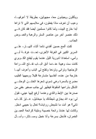 ‫ﻭﻴﺄﻜﻠﻭﻥ ﻭﻴﻌﻴﺸﻭﻥ ﻤ ‪‬ﺎ، ﻤﺠﻬﻭﻟﻴﻥ، ﺒﻁﺭﻴﻘﺔ ﻻ ﺃﻋﺭﻓﻬـﺎ،‬
                             ‫ﻌ‬
‫ﻭﻋﻴﺏ ﺃﻥ ﺘﻌﺭﻑ ﻤﺎﺫﺍ ﻴﻔﻌﻠﻭﻥ، ﻓﻲ ﻤﻼﺒﺴﻬﻡ ﺍﻟﺘﻲ ﻻ ﺘﺭﺍﻫﺎ‬
‫ﺃﺒ ‪‬ﺍ ﺨﺎﺭﺝ ﺍﻟﺒﻴﺕ، ﻭﻟﻤﺎ ﻜﺎﻨﻭﺍ ﻤﺴﻠﻤﻴﻥ ﺃﻴ ‪‬ﺎ ﻓﻘﺩ ﻜﺎﻥ ﻓـﻲ‬
             ‫ﻀ‬                                   ‫ﺩ‬
‫ﺫﻟﻙ ﻋﻨﺼﺭ ﺁﺨﺭ ﻤﻥ ﻋﻨﺎﺼﺭ ﺍﻟﺴﺘﺭ ﻭﺍﻟﺭﻫﺒﺔ ﻭﺍﻟﻐﻤـﻭﺽ‬
                                              ‫ﺍﻟﺠﺫﺍﺏ.‬
‫ﻜﻨﺕ ﺃﻟﻤﺢ ﺤﺴﻴﻥ ﺃﻓﻨﺩﻱ ﻨﺎﺌ ‪‬ﺎ ﺃﺜﻨﺎﺀ ﺍﻟﻨﻬـﺎﺭ، ﻋﻠـﻰ‬
                     ‫ﻤ‬
‫ﺍﻟﺴﺭﻴﺭ ﺍﻟﻜﺒﻴﺭ ﻓﻲ ﺍﻟﻐﺭﻓﺔ ﺍﻷﺨﺭﻯ، ﺘﺤـﺕ ﻏﺭﻓـﺔ ﺃﺒـﻲ‬
‫ﻭﺃﻤﻲ، ﺍﺴﺘﻌﺩﺍ ‪‬ﺍ ﻟﺩﻭﺭﻴﺔ ﺍﻟﻠﻴل ﻋﻨﺩﻤﺎ ﻴﻘﻭﻡ ﻟﻴﻔﺘﺢ ﺍﻟﻜـﻭﺒﺭﻱ‬
                                        ‫ﺩ‬
‫ﻜﺎﻨﺕ ﺴﺕ ﻭﻫﻴﺒﺔ ﻋﻨـﺩﻤﺎ ﺃﺩﻕ ﺍﻟﺒـﺎﺏ ﺘﻔـﺘﺢ ﺍﻟﺸـﺭﺍﻋﺔ‬
‫ﺍﻟﺯﺠﺎﺠﻴﺔ ﻭﺘﺭﺍﻨﻲ ﻭﺘﺭ ‪‬ﻫﺎ ﻭﺘﻔﺘﺢ ﻟﻲ ﺍﻟﺒﺎﺏ ﻭﺃﻋﺭﻑ ﺃﻨﻬـﺎ‬
                             ‫ﺩ‬
‫ﺨﺎﺭﺠﺔ ﻤﻥ ﻋﻨﺩﻩ، ﺃﻨﻔﺎﺴﻬﺎ ﻤﺘﺴﺎﺭﻋﺔ ﻗﻠﻴﻼ ﻭﻭﺠﻬﻬﺎ ﺍﻟﻁﻴﺏ‬
             ‫ﹰ‬
‫ﻤﻀﺭﺝ ﺒﺎﻟﺴﻤﺭﺓ ﻭﻫﻲ ﺘﺴﻭﻱ ﺸﻌﺭﻫﺎ ﺍﻟﺨﺸـﻥ ﺍﻟﻭﺤﺸـﻲ‬
‫‪‬‬                     ‫‪‬‬
‫ﺍﻟﺸﻜل ﺒﺫﺭﺍﻋﻬﺎ ﺍﻟﻤﻠﻔﻭﻓﺔ ﻓﻴﻅﻬﺭ ﻟﻲ ﺠﺎﻨﺏ ﺼﻐﻴﺭ ﺨﻔﻲ ﻤﻥ‬
‫ﺼﺩﺭﻫﺎ ﺒﻴﻥ ﺍﻹﺒﻁ ﻭﺍﻟﺜﺩﻱ ﻭﻋﻨﺩﻤﺎ ﺃﺭﻓﻊ ﺇﻟﻴﻬﺎ ﻋﻴﻨﻲ، ﺘﻘﻭل‬
‫ﻟﻲ: ﻴﻭﻩ ﺍﷲ ﻴﺠﺎﺯﻱ ﺸﻴﻁﺎﻨﻙ ﻴﺎ ﻤﻴﺨﺎﺌﻴل، ﻋـﺎﻴﺯ ﻜﺘـﺎﺏ‬
‫ﺘﺎﻨﻲ؟ ﻫﻭ ﺃﻨﺕ ﻤﺎ ﺘﺸﺒﻌﺵ ﺭﻭﺍﻴﺎﺕ؟ ﺘﻌﺎل ﻴﺎ ﺤﺒﻴﺒﻲ ﺍﺩﺨل.‬
‫ﻭﻜﺎﻨﺕ ﻟﻬﺎ ﻋﻨﺩﺌﺫ ﺭﺍﺌﺤﺔ ﺨﺼﻴﺒﺔ ﻭﻤﻠﻴﺌﺔ ﻜﺭﺍﺌﺤﺔ ﺍﻟﻌﺠـﻴﻥ‬
‫ﺍﻟﺨﻤﺭﺍﻥ، ﻓﺄﺩﺨل ﺒﺴﺭﻋﺔ ﻭﺃﻨﺎ ﺨﺠل ﻭ ‪‬ﺴـﺘﺜﺎﺭ، ﻭﺃﺴـﺄل‬
              ‫ﻤ‬
 