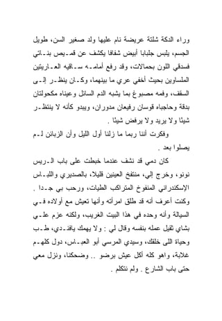 ‫ﻭﺭﺍﺀ ﺍﻟﺩﻜﺔ ﺸﻠﺘﺔ ﻋﺭﻴﻀﺔ ﻨﺎﻡ ﻋﻠﻴﻬﺎ ﻭﻟﺩ ﺼﻐﻴﺭ ﺍﻟﺴﻥ، ﻁﻭﻴل‬
‫ﺍﻟﺠﺴﻡ، ﻴﻠﺒﺱ ﺠﻠﺒﺎﺒﺎ ﺃﺒﻴﺽ ﺸﻔﺎﻓﺎ ﻴﻜﺸﻑ ﻋﻥ ﻗﻤـﻴﺹ ﺒﻨـﺎﺘﻲ‬
                      ‫ﹰ‬          ‫‪‬‬
‫ﻓﺴﺩﻗﻲ ﺍﻟﻠﻭﻥ ﺒﺤﻤﺎﻻﺕ، ﻭﻗﺩ ﺭﻓﻊ ﺃﻤﺎﻤـﻪ ﺴـﺎﻗﻴﻪ ﺍﻟﻌـﺎﺭﻴﺘﻴﻥ‬
‫ﺍﻟﻤﻠﺴﺎﻭﻴﻥ ﺒﺤﻴﺙ ﺃﺨﻔﻲ ﻋﺭﻱ ﻤﺎ ﺒﻴﻨﻬﻤﺎ، ﻭﻜـﺎﻥ ﻴﻨﻅـﺭ ﺇﻟـﻰ‬
‫ﺍﻟﺴﻘﻑ، ﻭﻓﻤﻪ ﻤﺼﺒﻭﻍ ﺒﻤﺎ ﻴﺸﺒﻪ ﺍﻟﺩﻡ ﺍﻟﺴﺎﺌل ﻭﻋﻴﻨﺎﻩ ﻤﻜﺤﻭﻟﺘﺎﻥ‬
‫ﺒﺩﻗﺔ ﻭﺤﺎﺠﺒﺎﻩ ﻗﻭﺴﺎﻥ ﺭﻓﻴﻌﺎﻥ ﻤﺩﻭﺭﺍﻥ، ﻭﻴﺒﺩﻭ ﻜﺄﻨﻪ ﻻ ﻴﻨﺘﻅـﺭ‬
                          ‫ﺸﻴﺌﺎ ﻭﻻ ﻴﺭﻴﺩ ﻭﻻ ﻴﺭﻓﺽ ﺸﻴﺌﺎ .‬
                             ‫ً‬                    ‫ً‬
‫ﻭﻓﻜﺭﺕ ﺃﻨﻨﺎ ﺭﺒﻤﺎ ﻤﺎ ﺯﻟﻨﺎ ﺃﻭل ﺍﻟﻠﻴل ﻭﺃﻥ ﺍﻟﺯﺒﺎﺌﻥ ﻟـﻡ‬
                                             ‫ﻴﺼﻠﻭﺍ ﺒﻌﺩ .‬
‫ﻜﺎﻥ ﺩﻤﻲ ﻗﺩ ﻨﺸﻑ ﻋﻨﺩﻤﺎ ﺨﺒﻁﺕ ﻋﻠﻰ ﺒﺎﺏ ﺍﻟـﺭﻴﺱ‬
‫ﻨﻭﻨﻭ، ﻭﺨﺭﺝ ﺇﻟﻲ، ﻤﻨﺘﻔﺦ ﺍﻟﻌﻴﻨﻴﻥ ﻗﻠﻴﻼ، ﺒﺎﻟﺼﺩﻴﺭﻱ ﻭﺍﻟﻠﺒـﺎﺱ‬
                   ‫ﹰ‬                   ‫‪‬‬
‫ﺍﻹﺴﻜﻨﺩﺭﺍﻨﻲ ﺍﻟﻤﻨﻔﻭﺥ ﺍﻟﻤﺘﺭﺍﻜﺏ ﺍﻟﻁﻴﺎﺕ، ﻭﺭﺤﺏ ﺒﻲ ﺠـﺩﺍ .‬
   ‫‪‬‬
‫ﻭﻜﻨﺕ ﺃﻋﺭﻑ ﺃﻨﻪ ﻗﺩ ﻁﻠﻕ ﺍﻤﺭﺃﺘﻪ ﻭﺃﻨﻬﺎ ﺘﻌﻴﺵ ﻤﻊ ﺃﻭﻻﺩﻩ ﻓـﻲ‬
‫ﺍﻟﺴﻴﺎﻟﺔ ﻭﺃﻨﻪ ﻭﺤﺩﻩ ﻓﻲ ﻫﺫﺍ ﺍﻟﺒﻴﺕ ﺍﻟﻐﺭﻴﺏ، ﻭﻟﻜﻨﻪ ﻋﺯﻡ ﻋﻠـﻲ‬
‫ﺒﺸﺎﻱ ﺜﻘﻴل ﻋﻤﻠﻪ ﺒﻨﻔﺴﻪ ﻭﻗﺎل ﻟﻲ : ﻭﻻ ﻴﻬﻤﻙ ﻴﺎﻓﻨـﺩﻱ، ﻁـﺏ‬
‫ﻭﺤﻴﺎﺓ ﺍﻟﻠﻰ ﺨﻠﻘﻙ، ﻭﺴﻴﺩﻱ ﺍﻟﻤﺭﺴﻲ ﺃﺒﻭ ﺍﻟﻌﺒـﺎﺱ، ﺩﻭل ﻜﻠﻬـﻡ‬
‫ﻏﻼﺒﺔ، ﻭﺍﻫﻭ ﻜﻠﻪ ﺃﻜل ﻋﻴﺵ ﺒﺭﻀﻭ .. ﻭﻀﺤﻜﻨﺎ، ﻭﻨﺯل ﻤﻌﻲ‬
                            ‫ﺤﺘﻰ ﺒﺎﺏ ﺍﻟﺸﺎﺭﻉ . ﻭﻟﻡ ﻨﺘﻜﻠﻡ .‬
 