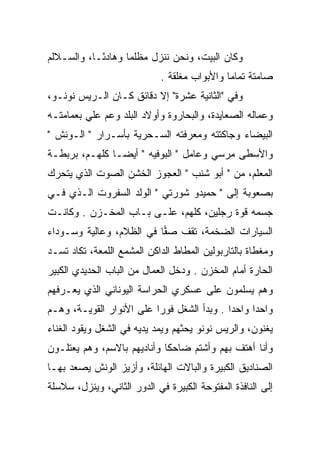 ‫ﻭﻜﺎﻥ ﺍﻟﺒﻴﺕ، ﻭﻨﺤﻥ ﻨﻨﺯل ﻤﻅﻠﻤﺎ ﻭﻫﺎﺩ ًـﺎ، ﻭﺍﻟﺴـﻼﻟﻡ‬
            ‫ﺌ‬       ‫‪‬‬
                             ‫ﺼﺎﻤﺘﺔ ﺘﻤﺎﻤﺎ ﻭﺍﻷﺒﻭﺍﺏ ﻤﻐﻠﻘﺔ .‬
                                              ‫‪‬‬
‫ﻭﻓﻲ "ﺍﻟﺜﺎﻨﻴﺔ ﻋﺸﺭﺓ" ﺇﻻ ﺩﻗﺎﺌﻕ ﻜـﺎﻥ ﺍﻟـﺭﻴﺱ ﻨﻭﻨـﻭ،‬
‫ﻭﻋﻤﺎﻟﻪ ﺍﻟﺼﻌﺎﻴﺩﺓ، ﻭﺍﻟﺒﺤﺎﺭﻭﺓ ﻭﺃﻭﻻﺩ ﺍﻟﺒﻠﺩ ﻭﻋﻡ ﻋﻠﻲ ﺒﻌﻤﺎﻤﺘـﻪ‬
             ‫‪‬‬
‫ﺍﻟﺒﻴﻀﺎﺀ ﻭﺠﺎﻜﺘﺘﻪ ﻭﻤﻌﺭﻓﺘﻪ ﺍﻟﺴـﺤﺭﻴﺔ ﺒﺄﺴـﺭﺍﺭ " ﺍﻟـﻭﻨﺵ "‬
‫ﻭﺍﻷﺴﻁﻰ ﻤﺭﺴﻲ ﻭﻋﺎﻤل " ﺍﻟﺒﻭﻓﻴﻪ " ﺃﻴﻀـﺎ ﻜﻠﻬـﻡ، ﺒﺭﺒﻁـﺔ‬
‫ﺍﻟﻤﻌﻠﻡ، ﻤﻥ " ﺃﺒﻭ ﺸﻨﺏ " ﺍﻟﻌﺠﻭﺯ ﺍﻟﺨﺸﻥ ﺍﻟﺼﻭﺕ ﺍﻟﺫﻱ ﻴﺘﺤﺭﻙ‬
‫ﺒﺼﻌﻭﺒﺔ ﺇﻟﻰ " ﺤﻤﻴﺩﻭ ﺸﻭﺭﺘﻲ " ﺍﻟﻭﻟﺩ ﺍﻟﺴﻔﺭﻭﺕ ﺍﻟـﺫﻱ ﻓـﻲ‬
‫ﺠﺴﻤﻪ ﻗﻭﺓ ﺭﺠﻠﻴﻥ، ﻜﻠﻬﻡ، ﻋﻠـﻰ ﺒـﺎﺏ ﺍﻟﻤﺨـﺯﻥ . ﻭﻜﺎﻨـﺕ‬
‫ﺍﻟﺴﻴﺎﺭﺍﺕ ﺍﻟﻀﺨﻤﺔ، ﺘﻘﻑ ﺼﻔﺎ ﻓﻲ ﺍﻟﻅﻼﻡ، ﻭﻋﺎﻟﻴﺔ ﻭﺴـﻭﺩﺍﺀ‬
                          ‫‪‬‬
‫ﻭﻤﻐﻁﺎﺓ ﺒﺎﻟﺘﺎﺭﺒﻭﻟﻴﻥ ﺍﻟﻤﻁﺎﻁ ﺍﻟﺩﺍﻜﻥ ﺍﻟﻤﺸﻤﻊ ﺍﻟﻠﻤﻌﺔ، ﺘﻜﺎﺩ ﺘﺴـﺩ‬
‫ﺍﻟﺤﺎﺭﺓ ﺃﻤﺎﻡ ﺍﻟﻤﺨﺯﻥ . ﻭﺩﺨل ﺍﻟﻌﻤﺎل ﻤﻥ ﺍﻟﺒﺎﺏ ﺍﻟﺤﺩﻴﺩﻱ ﺍﻟﻜﺒﻴﺭ‬
‫ﻭﻫﻡ ﻴﺴﻠﻤﻭﻥ ﻋﻠﻰ ﻋﺴﻜﺭﻱ ﺍﻟﺤﺭﺍﺴﺔ ﺍﻟﻴﻭﻨﺎﻨﻲ ﺍﻟﺫﻱ ﻴﻌـﺭﻓﻬﻡ‬
‫ﻭﺍﺤﺩﺍ ﻭﺍﺤﺩﺍ . ﻭﺒﺩﺃ ﺍﻟﺸﻐل ﻓﻭﺭﺍ ﻋﻠﻰ ﺍﻷﻨﻭﺍﺭ ﺍﻟﻘﻭﻴـﺔ، ﻭﻫـﻡ‬
                          ‫‪‬‬                 ‫‪‬‬     ‫‪‬‬
‫ﻴﻐﻨﻭﻥ، ﻭﺍﻟﺭﻴﺱ ﻨﻭﻨﻭ ﻴﺤﺜﻬﻡ ﻭﻴﻤﺩ ﻴﺩﻴﻪ ﻓﻲ ﺍﻟﺸﻐل ﻭﻴﻘﻭﺩ ﺍﻟﻐﻨﺎﺀ‬
‫ﻭﺃﻨﺎ ﺃﻫﺘﻑ ﺒﻬﻡ ﻭﺃﺸﺘﻡ ﻀﺎﺤﻜﺎ ﻭﺃﻨﺎﺩﻴﻬﻡ ﺒﺎﻻﺴﻡ، ﻭﻫﻡ ﻴﻌﺘﻠـﻭﻥ‬
                             ‫ﹰ‬
‫ﺍﻟﺼﻨﺎﺩﻴﻕ ﺍﻟﻜﺒﻴﺭﺓ ﻭﺍﻟﺒﺎﻻﺕ ﺍﻟﻬﺎﺌﻠﺔ، ﻭﺃﺯﻴﺯ ﺍﻟﻭﻨﺵ ﻴﺼﻌﺩ ﺒﻬـﺎ‬
‫ﺇﻟﻰ ﺍﻟﻨﺎﻓﺫﺓ ﺍﻟﻤﻔﺘﻭﺤﺔ ﺍﻟﻜﺒﻴﺭﺓ ﻓﻲ ﺍﻟﺩﻭﺭ ﺍﻟﺜﺎﻨﻲ، ﻭﻴﻨﺯل، ﺴﻼﺴﻠﺔ‬
 