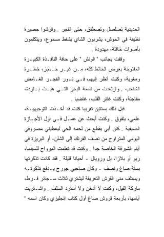 ‫ﺍﻟﺤﺩﻴﺩﻴﺔ ﺘﺼﻠﺼل ﻭﺘﺼﻁﻔﻕ، ﺤﺘﻰ ﺍﻟﻔﺠﺭ . ﻭﻓﺭﺸﻭﺍ ﺤﺼﻴﺭﺓ‬
‫ﻨﻅﻴﻔﺔ ﻓﻲ ﺍﻟﺤﻭﺵ، ﻴﺸﺭﺒﻭﻥ ﺍﻟﺸﺎﻱ ﺒﺸﻔﻁ ﻤﺴﻤﻭﻉ، ﻭﻴﺘﻜﻠﻤﻭﻥ‬
                                ‫ﺒﺄﺼﻭﺍﺕ ﺨﺎﻓﺘﺔ، ﻤﻬﺩﻭﺩﺓ .‬
‫ﻭﻗﻔﺕ ﺒﺠﺎﻨﺏ " ﺍﻟﻭﻨﺵ " ﻋﻠﻰ ﺤﺎﻓﺔ ﺍﻟﻨﺎﻓـﺫﺓ ﺍﻟﻜﺒﻴـﺭﺓ‬
‫ﺍﻟﻤﻔﺘﻭﺤﺔ ﺒﻌﺭﺽ ﺍﻟﺤﺎﺌﻁ ﻜﻠﻪ، ﻤـﻥ ﻏﻴـﺭ ﺤـﺎﺠﺯ، ﺨﻁـﺭﺓ‬
‫ﻭﻤﻐﻭﻴﺔ، ﻭﻜﻨﺕ ﺃﻨﻅﺭ ﺇﻟﻴﻬﻡ، ﻓـﻲ ﻨـﻭﺭ ﺍﻟﻔﺠـﺭ ﺍﻟﻐـﺎﻤﺽ‬
‫ﺍﻟﺸﺎﺤﺏ . ﻭﺍﺭﺘﻌﺩﺕ ﻤﻥ ﻨﺴﻤﺔ ﺍﻟﺒﺤﺭ ﺍﻟﺘـﻲ ﻫﺒـﺕ ﺒـﺎﺭﺩﺓ،‬
                      ‫ﻤﻔﺎﺠﺌﺔ، ﻭﻜﻨﺕ ﻏﺎﺌﺭ ﺍﻟﻘﻠﺏ، ﻏﺎﻀﺒﺎ .‬
                         ‫‪‬‬
‫ﻗﺒل ﺫﻟﻙ ﺒﺴﻨﺘﻴﻥ ﺘﻘﺭﻴﺒﺎ ﻜﻨﺕ ﻗﺩ ﺃﺨـﺫﺕ ﺍﻟﺘﻭﺠﻴﻬﻴـﺔ،‬
                          ‫‪‬‬
‫ﻋﻠﻤﻲ، ﺒﺘﻔﻭﻕ . ﻭﻜﻨﺕ ﺃﺒﺤﺙ ﻋﻥ ﻋﻤـل ﻓـﻲ ﺃﻭل ﺍﻷﺠـﺎﺯﺓ‬
‫ﺍﻟﺼﻴﻔﻴﺔ . ﻜﺎﻥ ﺃﺒﻲ ﻴﻘﻁﻊ ﻤﻥ ﻟﺤﻤﻪ ﺍﻟﺤﻲ ﻟﻴﻌﻁﻴﻨﻲ ﻤﺼﺭﻭﻓﻲ‬
‫ﺍﻟﻴﻭﻤﻲ ﺍﻟﻤﺘﺭﺍﻭﺡ ﻤﻥ ﻨﺼﻑ ﺍﻟﻔﺭﻨﻙ ﺇﻟﻰ ﺍﻟﺸﻠﻥ، ﺃﻭ ﺍﻟﺒﺭﻴﺯﺓ ﻓﻲ‬
‫ﺃﻴﺎﻡ ﺍﻟﺸﺒﺭﻗﺔ ﺍﻟﺨﺎﺼﺔ ﺠﺩﺍ . ﻭﻜﻨﺕ ﻗﺩ ﺘﻌﻠﻤﺕ ﺍﻟﻤﺭﻭﺍﺡ ﻟﻠﺴﻴﻨﻤﺎ،‬
           ‫ِ ‪‬‬                   ‫‪‬‬
‫ﺭﻴﻭ ﺃﻭ ﺒﻼﺯﺍ، ﺒل ﻭﺭﻭﻴﺎل - ﺃﺤﻴﺎﻨﺎ ﻗﻠﻴﻠﺔ . ﻓﻘﺩ ﻜﺎﻨﺕ ﺘﺫﻜﺭﺘﻬﺎ‬
                          ‫ﹰ‬
‫ﺒﺴﺘﺔ ﺼﺎﻍ ﻭﻨﺼﻑ - ﻭﻜﺎﻥ ﺼﺎﺤﺒﻲ ﺠﻭﺭﺝ ﻴـﺩﻓﻊ ﺘﺫﻜﺭﺘـﻪ‬
‫ﻭﻴﺴﺘﻠﻑ ﻤﻨﻲ ﺍﻟﻘﺭﺵ ﺍﻟﺘﻌﺭﻴﻔﺔ ﻟﻴﺸﺘﺭﻱ ﺜﻼﺙ ﺴـﺠﺎﺌﺭ ﻓـﺭﻁ،‬
‫ﻤﺎﺭﻜﺔ ﺍﻟﻔﻴل، ﻭﻜﻨﺕ ﻻ ﺃﺩﺨﻥ ﻭﻻ ﺃﺴﺘﺭﺩ ﺍﻟﺴﻠﻑ . ﻭﺍﺸـﺘﺭﻴﺕ‬
‫ﺃﻴﺎﻤﻬﺎ، ﺒﺄﺭﺒﻌﺔ ﻗﺭﻭﺵ ﺼﺎﻍ ﺃﻭل ﻜﺘﺎﺏ ﺇﻨﺠﻠﻴﺯﻱ ﻭﻜﺎﻥ ﺍﺴﻤﻪ "‬
 